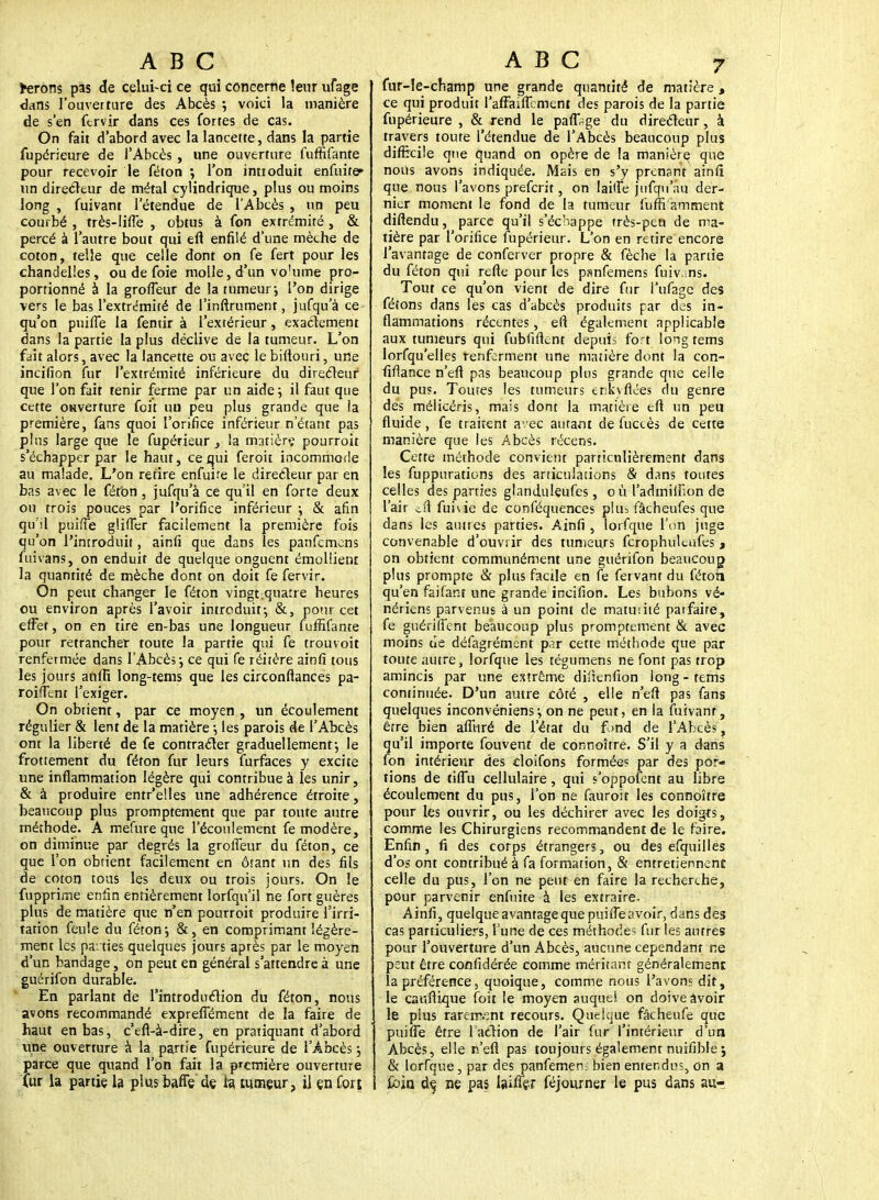 ferons pas de celui-ci ce qui concerne leur ufage dans l'ouverture des Abcès ; voici la manière de s'en fcrvir dans ces fortes de cas. On fait d'abord avec la lancette, dans la partie fupérieure de l'Abcès , une ouverture fuffifante pour recevoir le féton ; l'on inttoduit enfuite* un directeur de métal cylindrique, plus ou moins long , fuivant l'étendue de TAbcès , un peu courbé , très-liffe , obtus à fon extrémité, & percé à l'autre bout qui eft enfilé d'une mèche de coton, telle que celle dont on fe fert pour les chandelles, ou de foie molle, d'un vo'ume pro- portionné à la groffeur de la tumeur-, l'on dirige vers le bas l'extrémité de l'inftrument, jufqu'à ce qu'on puiffe la fentir à l'extérieur, exactement dans la partie la plus déclive de la tumeur. L'on fait alors, avec la lancette ou avec le biftouri, une incifion fur l'extrémité inférieure du directeur que l'on fait tenir ferme par un aide; il faut que cette oHverture foit un peu plus grande que ia première, fans quoi l'orifice inférieur n'étant pas plus large que le fupérieur } la matièrç pourroit s'échapper par le haut, ce qui feroit incommode au malade. L'on retire enfuife le directeur par en bas avec le féton , jufqu'à ce qu'il en forte deux on trois pouces par l'orifice inférieur -, & afin qu'il puiiTe glîfler facilement la première fois qu'on l'introduit, ainfi que dans les panfemcns fui vans, on enduit de quelque onguent émollient la quantité de mèche dont on doit fe fervir. On peut changer le féton vingt.quatre heures ou environ après l'avoir introduit-, &, pour cet effet, on en tire en-bas une longueur fuffifante pour retrancher toute la partie qui fe trouvoit renfermée dans l'Abcès-, ce qui fe réitère ainfi tous les jours âûïfi long-tems que les circonfiances pa- roiflent l'exiger. On obtient, par ce moyen , un écoulement régulier & lent de la matière ; les parois de l'Abcès ont la liberté de fe contracter graduellement-, le frottement du féton fur leurs furfaces y excite une inflammation légère qui contribue à les unir, & à produire entr'elles une adhérence étroite, beaucoup plus promptement que par toute autre méthode. A mefure que l'écoulement fe modère, on diminue par degrés la groffeur du féton, ce que l'on obtient facilement en ôtant un des fils de coton tous les deux ou trois jours. On le fupprime enfin entièrement lorfqu'il ne fort guères plus de matière que n'en pourroit produire l'irri- tation feule du féton-, &, en comprimant légère- ment les parties quelques jours après par le moyen d'un bandage, on peut en général s'attendre à une guérifon durable. En parlant de l'introduction du féton, nous avons recommandé expreffément de la faire de haut en bas, c'eft-à-dire, en pratiquant d'abord une ouverture à la partie fupérieure de l'Abcès ; parce que quand l'on fait la première ouverture fur la partie la plus baffe de fa tumeur, il çn fort fur-le-champ une grande quantité de matière , ce qui produit raffaiffement des parois de la partie fupérieure , & rend le paffsge du directeur, à travers toute l'étendue de l'Abcès beaucoup plus difficile que quand on opère de la manière que nous avons indiquée. Mais en s'y prenant ainfi que nous l'avons preferit, on laiffe jtrfqu au der- nier moment le fond de la tumeur fuffi amment difiendu, parce qu'il s'échappe très-peu de ma- tière par l'orifice fupérieur. L'on en retire encore l'avantage de conferver propre & fèche la partie du féton qui refte pour les panfemens fuiv.ms. Tout ce qu'on vient de dire fur l'ufage des fêtons dans les cas d'abcès produits par des in- flammations récentes, eft également applicable aux tumeurs qui fubfiftcnt depuis fort loig tems lorfqu'elles renferment une matière dont la con- fiftance n'efl pas beaucoup plus grande que celle du pu?. Tomes les tumeurs enkyfiées du genre des mélicéris, mais dont la matière eft un peu fluide, fe traitent avec autant de fuccès de cette manière que les Abcès récens. Cette méthode convient particulièrement dans les fuppurations des articulations & dans toutes celles des parties glanduleufes, où l'admilFion de l'air oit funie de conféquences plu> fâcheufes que dans les autres parties. Ainfi, lorfque l'on juge convenable d'ouvrir des tumeurs fcrophultufes, on obtient communément une guérifon beaucoup plus prompte & plus facile en fe fervant du féton qu'en faifar.t une grande incifion. Les bubons vé- nériens parvenus à un point de matmité parfaire, fe guériffènt beaucoup plus promptement & avec moins ue défagrément par cette méthode que par toute autre, lorfque les tégumens ne font pas trop amincis par une extrême diftenfion long-tems continuée. D'un autre côté , elle n'eft pas fans quelques inconvéniens-, on ne peut, en la fuivant, être bien affi-iré de l'état du f.>nd de l'Abcès, qu'il importe fouvent de conrsoître. S'il y a dans fon intérieur des cloifons formées par des por- tions de tiffu cellulaire, qui s'oppofent au libre écoulement du pus, l'on ne fauroit les connoître pour les ouvrir, ou les déchirer avec les doigts, comme les Chirurgiens recommandent de le faire. Enfin, fi des corps étrangers, ou des efquilles d'os ont contribué à fa formation, & entretiennent celle du pus, l'on ne peut en faire la recherche, pour parvenir enfuite à les extraire. Ainfi, quelque avantage que puiffe avoir, dans des cas particuliers, l'une de ces méthode? fur les autres pour l'ouverture d'un Abcès, aucune cependant ne peut être confidérée comme méritant généralement la préférence, quoique, comme nous l'avons dit, le cauftique (bit le moyen auquel on doive àvoir le plus rarement recours. Quelque fâcheufe que puiffe être l'action de l'air fur l'intérieur d'un Abcès, elle n'eft pas toujours également nuifible; & lorfque, par des panfemen- bien entendus, on a £bia de, ne pas Iaiffer féjourner le pus dans au-