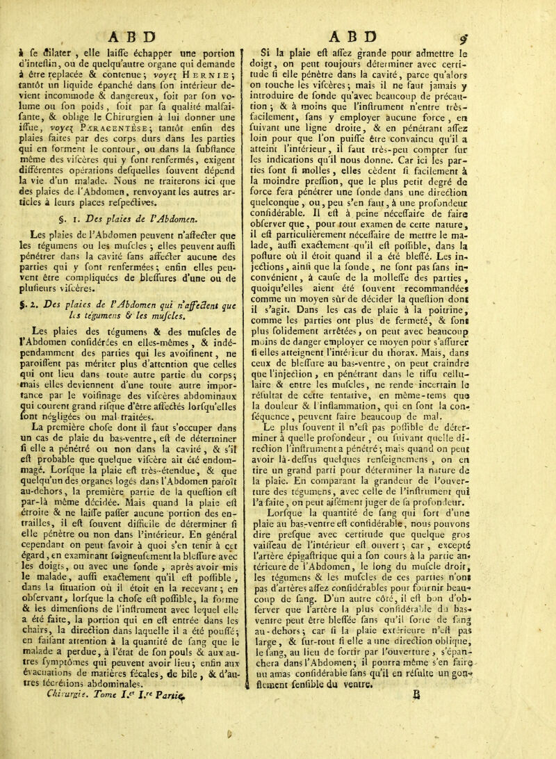 k fe èHIater , elle laiffe échapper une portion d'inteflin, ou de quelqu'autre organe qui demande à être replacée & contenue; voyei Hernie*, tantôt un liquide épanché dans fon intérieur de- vient incommode & dangereux, foit par fon vo- lume ou fon poids, foit par fa qualité malfai- fante, & oblige le Chirurgien à lui donner une iffue, voyei Paracentèse ; tantôt enfin des plaies faites par des corps durs dans les parties qui en forment le contour, ou dans la fubftance même des vifcères qui y font renfermés, exigent différentes opérations defquelles fouvent dépend la vie d'un malade. Nous ne traiterons ici que des plaies de l'Abdomen, renvoyant les autres ar- ticles à leurs places refpectives. §. i. Des plaies de VAbdomen. Les plaies de l'Abdomen peuvent n'affecter que les tégumens ou les mufcles ; elles peuvent aufli pénétrer dans la cavité fans affecter aucune des parties qui y font renfermées ; enfin elles peu- vent être compliquées de bleflures d'une ou de plufieurs vifcères. %. Z. Des plaies de l'Abdomen qui riaffedent que Ls tégumens & les mufcles. Les plaies des tégumens & des mufcles de l'Abdomen confidéries en elles-mêmes, & indé- pendamment des parties qui les avoifinent, ne paroiflent pas mériter plus d'attention que celles qui ont lieu dans toute autre partie du corps; mais elles deviennent d'une toute autre impor- tance par le voifinage des vifcères abdominaux qui courent grand rifque d'être affectés lorfqu'elles font négligées ou mal traitées. La première chofe dont il faut s'occuper dans un cas de plaie du bas-ventre, eft de déterminer li elle a pénétré ou non dans la cavité , & s'il eft probable que quelque vifcère ait été endom- magé. Lorfque la plaie eft très-étendue, & que quelqu'un des organes logés dans l'Abdomen paroît au-dehors, la première partie de ia queftion eft par-là même décidée. Mais quand la plaie eft étroite & ne laiffe paffer aucune portion des en- trailles, il eft fouvent difficile de déterminer fi elle pénètre ou non dans l'intérieur. En général cependant on peut favoir à quoi s'en tenir à cet égard, en examinant foigneufement la bleflure avec les doigts, ou avec une fonde , après avoir mis le malade, auffi exactement qu'il eft pofiïble , dans la fituation où il étoit en la recevant ; en obfervant, lorfque la chofe eft poffible, la forme & les dimenfions de l'inftrument avec lequel elle a été faite, la portion qui en eft entrée dans les chairs, la direction dans laquelle il a été pouffé-, en faifant attention à la quantité de fang que le malade a perdue, à l'état de fon pouls & aux au- tres fymptômes qui peuvent avoir lieu ; enfin aux évacuations de matières fécales, de bile , & d'au- tres lécréiions abdominales. Chirurgie. Tome ï> J/« Partify 9' Si la plaie eft affez grande pour admettre le doigt, on peut toujours déterminer avec certi- tude fi elle pénètre dans la cavité, parce qu'alors on touche les vifcères-, mais il ne faut jamais y introduire de fonde qu'avec beaucoup de précau- tion -, & à moins que l'inftrument n'entre très- facilement, fans y employer aucune force , en fuivant une ligne droite, & en pénétrant affez loin pour que l'on puifle être convaincu qu'il a atteint l'intérieur, il faut très-peu compter fur les indications qu'il nous donne. Car ici les par- ties font fi molles, elles cèdent fi facilement à la moindre preffion, que le plus petit degré de force fera pénétrer une fonde dans une direction quelconque , ou, peu s'en faut, à une profondeur confidérable. Il eft à peine néceffaire de faire obferverque, pour tout examen de cette nature, il eft particulièrement néceffaire de mettre le ma- lade, aulfi exactement qu'il eft poftible, dans la poflure où il étoit quand il a été bleffé. Les in- jections , ainli que la fonde , ne font pas fans in- convénient , à caufe de la molleffe des parties, quoiqu'elles aient été fouvent recommandées comme un moyen sûr de décider la queflion dons il s'agit. Dans les cas de plaie à la poitrine, comme les parties ont plus de fermeté, & fone plus folidement arrêtées, on peut avec beaucoup moins de danger employer ce moyen pour s'afïurer (i elles atteignent l'intérieur du thorax. Mais, dans ceux de bleflure au bas-ventre, on peut craindre que l'injection, en pénétrant dans le tifTu cellu- laire & entre les mufcles, ne rende incertain le réfultat de cette tentative, en même-tems que la douleur & 1 inflammation, qui en font la con- féquence, peuvent faire beaucoup de mal. Le plus fouvent il n'eft pas poffible de déter- miner à quelle profondeur , ou fuivant quelle di- rection l'inftrument a pénétré; mais quand on peut avoir là-deflus quelques renfeignemens , on en tire un grand parti pour déterminer la nature de la plaie. En comparant la grandeur de l'ouver- ture des tégumens, avec celle de l'inftrument qui l'a faite, on peut aifément juger de fa profondeur. Lorfque la quantité de fang qui fort d'une plaie au basrventre eft confidérable, nous pouvons dire prefque avec certitude que quelque gros vaiffeau de l'intérieur eft ouvert ; car , excepté l'artère épigaftrïque qui a fon cours à la partie an« térieurede l'Abdomen, le long du mufcle droit, les tégumens & les mufcles de ces parties n'onï pas d'artères affez confidérables pour fournir beau- coup de fang. D'un autre côté, il eft bon d'ob- ferver que l'artère la plus confidéraMe dj bas-» ventre peut être bleffée fans qu'il fone de fang au-dehors; car fi la plaie extirieure n'efl pas large, & fur-tout fi elle aune direction oblique, le fang, au lieu de fortir par l'ouverture , s'épan- chera dans l'Abdomen; il pourra même s'en faire- uu amas confidérable fans qu'il en réfulte un gotv? , flânent fenfible du ventre. B