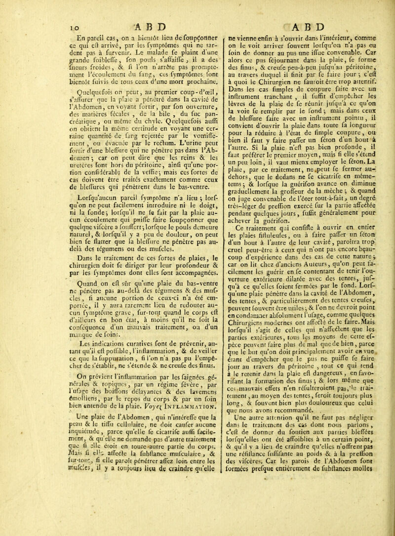 En pareil cas, on a bientôt lieu de foupçonner çe qui eu arrivé, par les fymptômes qui ne tar- dent pas à furvenir. Le malade fe plaint d'une grande foibleiTe, fon pouls s'affaifl'e , il a des Sieurs froides, & fi l'on n'arrête pas prompte- ment l'écoulement du fang, ces fymptômes font bientôt fuivis de tous ceux d'une mon prochaine. Quelquefois on peut, au premier coup-d'œil, s'affurer que la plaie a pénétré dans la cavité de l'Abdomen, en voyant fortir, par fon ouverture, des matières fécales , de la bile , du fuc pan- créatique, ou même du chyle. Quelquefois aufli on obtient la même certitude en voyant une cer- taine quantité de fang rejettée par le vomiffe- ment , ou évacuée par le rectum. L'urine peut fortir d'une bleflure qui ne pénètre pas dans l'Ab- domen -, car on peut dire que les reins & les uretères font hors du péritoine, ainfi qu'une por- tion confidérable de la veftie-, mais ces fortes de cas doivent être traités exactement comme ceux de bieflures qui pénètrent dans le bas-ventre. Lorfqu'aucun pareil fymptôme n'a lieu ; lors- qu'on ne peut facilement introduire ni le doigt, ni la fonde-, lorfqu'il ne fe fait par la plaie au- cun écoulement qui pnifle faire foupçonner que quelque vifcère a foiifFerf,lorfque le pouls demeure naturel, & lorfqu'il y a peu de douleur, on peut bien fe flatter que la bleflure ne pénètre pas au- delà des tégumens ou des mufcles. Dans le traitement de ces fortes de plaies, le chirurgien doit fe diriger par leur profondeur & par les fymptômes dont elles font accompagnées. Quand on eft sûr qu'une plaie du bas-ventre ne pénètre pas au-delà des tégumens & des muf- cles , fi aucune portion de ceux-ci n'a été em- portée, il y aura rarement lieu de redouter au- cun fymptôme grave, fur-tout quand le corps eft d'ailleurs en bon état, à moins qu'il ne foit la conféquence d'un mauvais traitement, ou d'un manque de foins. Les indications curatives font de prévenir, au- tant qu'il eft poflible, l'inflammation, & de veiller ce que la fuppuration , fi l'on n'a pas pu l'empê- cher de s'établir, ne s'étende & ne creufe des finus. On prévient l'inflammation par les faignées gé- nérales & topiques, par un régime févère , par l'ufage des boiflbns délayantes & des lavemens émolliens, par le repos du corps & par un foin bien entendu de la plaie. Voyei Inflammation. Une plaie de l'Abdomen , qui n'intérefl'e que la peau & le tiflu cellulaire, ne doit caufer aucune inquiétude, parce qu'elle fe cicatrife auffi facile- ment, & qu'elle ne demande pas d'autre traitement que fi ;lle éroit en tome autre partie du corps. Mais fi (ëJiî affecte la fubflance mufculaire, & fur-toi»:, fi elle paroît pénétrer aflez loin entre les mufdcj, il y a loujoujs liçn de craindre qu'elle ne vienne enfin à s'ouvrir dans l'intérieur, comme on le voit arriver fouvent lorfqu'on n'a pas eu foin de donner au pus une iflue convenable. Car alors ce pus féjournant dans la plaie, fe forme des finus, & creufe peu-à-peu jufqn'au péritoine, au travers duquel il finit par fe faire jour •, c'eft à quoi le Chirurgien ne fauroit être trop attentif. Dans les cas fimples de coupure faite avec un inftrument tranchant , il fuffit d'empêcher les lèvres de la plaie de fe réunir jufqu'à ce qu'on la voie fe remplir par le fond -, mais dans ceux de bleflure faite avec un inflrumsnt pointu, il convient d'ouvrir la plaie dans toute fa longueur pour la réduire à l'état de fimple coupure, ou bien il faut y faire pafler un féton d'un bout à l'autre. Si la plsie n'efl pas bien profonde , il faut préférer le premier moyen, mais fi elle s'étend un peu loin, il vaut mienx employer le féton. La plaie, par ce traitement, ne .peut fe fermer au-: dehors, que le dedans ne fe cicatrife en même- tems j & lorfque la guérifon avance on diminue graduellement la groffeur de la mèche -, & quand on juge convenable de l'ôter tout-à-fait, un degré très-léger de preffion exercé fur la partie affectée pendant quelques jours, fuffit généralement pour achever la guérifon. Ce traitement qui confifte à ouvrir en entier les plaies fiftuleufes, ou à faire pafler un féton d'un bout à l'autre de leur cavité, paroîtra trop' cruel peut-être à ceux qui n'ont pas encore beau- coup d'expérience dans des cas de cette nature \ car on lit chez d'anciens Auteurs, qu'on peut fa- cilement les guérir en fe contentant de tenir l'ou- verture extérieure dilatée avec des tentes, juf- qu'à ce qu'elles foient fermées par le fond. Lorf- qu'une plaie pénètre dans la cavité de l'Abdomen, des tentes, & particulièrement des tentes creufesr peuvent fouvent être utiles -, & l'on ne devroit point en condamner abfolument l'ufage, comme quelques Chirurgiens modernes ont affecté de le faire. Mais lorfqu'il s'agit de celles qui n'affectent que les parties extérieures, tous les moyens de cette ef- pèce peuvent faire plus de mal que de bien, parce que le but qu'on doit principalement avoir en vue étant d'empêcher que le pus ne puifle fe faire jour au travers du péritoine , tout ce qui tend à le retenir dans la plaie eft dangereux, en favo- rifant la formation des finus j & lors même que ces mauvais effets n'en réfulteroient pas,''e trai- tement ,au moyen des tentes, feroit toujours plus long, & fouvent bien plus douloureux que celui que nous avons recommandé* , Une autre attention qu'il ne faut pas négliger dans le traitement des Cks dont nous parlons , c'eft de donner du foutien aux parties bleflées lorfqu'elles ont été affoiblies à un certain point, & qu'd y a lieu de craindre qu'elles n'offrent pas une réliilance fuffifante au poids & à la preffion des vifeères. Car les parois de l'Abdomen font formées prefque entièrement de fubflances molles