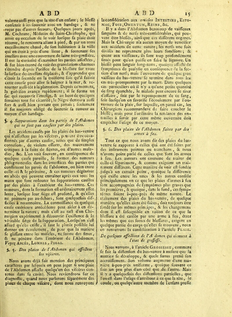 volume auffi gros que la tête d'un enfant -, le hleffé confentit à ies foutenir avec un bandage , & ne -reçut pas d'autres fecours. Quelques jours après, M. Cochrane, Médecin de Saint-Chriftophe, qui avoit ert occafion de le voir lorfque fa plaie étoit récente, le rencontra allant à pied, & par un tems exceffivement chaud, de fon habitation à la ville qui en étoit à près d'une lieue, & foutenant fes inteftins avec une couverture de laine très-grolfière. 11 eut la-curiofité d'examiner les parties affectées, & fut bien étonné de voirdes granulations charnues s'étendre depuis l'orifice de la blctflire fur toute lafurface desimeftins déplacés , & d'apprendre que cétoit la féconde ou la troifième fois qu'il failoit cette courfe pour aller fe baigner à la mer, & re- tourner auffi-tôt à la plantation. Depuis ce moment, la guérifon avança rapidement-, il fe forma un fac qui recouvrit l'inteftin, & an bout de quelques femaines tout fut cicatriféj le Nègre demeura auffi fort & auffi bien portant que jamais ; feulement il fut toujours obligé de foutenir fa tumeur au moyen- d'un bandage. $. 4. Suppurations dans les parois de l'Abdomen qui ne font pas caufées par des plaies. Les accidens caufés par les plaies du bas-ventre ! qui n'afFeclent pas les vifcères, peuvent être occa- sionnés par d'autres caufes, telles que de limples contufions, de violens efforts, des mouvemens critiques à la fuite de fièvres,ou d'autres mala- dies, &c. L'on voit fouvent, en conféquence de quelque caufe pareille, fe former des tumeurs phlegmoneufes dans les interfaces des parties qui conflituent les parois de l'abdomen, ou bien entre celle -ci & le péritoine, & ces tumeurs dégénérer en abcès qui peuvent entraîner après eux tous les maux que font redouter les fuppurations caufées par des plaies à l'extérieur du bas-ventre. Ces tumeurs, dont la formation eft ordinairement aflez lente, lorfque leur fiège eft profond, & qu'elles ne pointent pas au-dehors, font quelquefois dif- ficiles à reconnoître. La connoiffance de quelque caufe extérieure antécédente peut aider à en dé- terminer la nature \ mais c'eft au tael d'un Chi- rurgien expérimenté à découvrir l'exiftence & le véritable fiège de la fuppuration. Lorfqu'on s'eft affuré qu'elle exifte, il faut le plutôt poffible lui donner un écoulement, de peur que la matière fe gliflant entre les mufcles, ne forme des finus, & ne pénètre dans l'intérieur de l'Abdomen. Voyei Abcès, Lombes , Psoas. $. 5. Des plaies de lAbdomen qui affeSent les vifcères. Nous avons déjà fait mention des principaux caractères par lefquels on peut juger fi une plaie de l'Abdomen affecTe quelqu'un des vifcères con- tenus dans fa cavité. Nous reviendrons fur ce diagnoftic, quand nous parlerons féparément des plaies de chaque vifeère, dont nous renvoyons t la confédération aux articles Intestins , Esto- mac, Foie,Omentum, Reins,&c. Il y a dans l'Abdomen beaucoup de vaifTeaux fanguins & de nerfs très-confidérabies, qui peu- vent êtreblefles, ainfi que ces différens organes. Mais la Chirurgie n'a aucun moyen de remédier aux accidens de cette nature-, les nerfs une fois divifés ne reprennent ,plus leurs fonctions ; & quant aux vaifTeaux, ils font trop profondément fitués pour qu'on puiiîe en fane la ligature. Un bieffé peut languir long-tems, quoique affecté de fymptômes de paalylie en conféquence de la fec- tion d'un nerf-, mais l'ouverture de quelque gros vaiffeau du bas-ventre fe termine dans tous les cas très-promptement par la mort. Dans quelques cas particuliers où il n'y a qu'une petite quantité de fang épanchée, le malade peut encore fe tirer d'affaire , foit par le repornpement de ce fang, foit -lorfqu'on en favorife l'écoulement par l'ou- verture de la plaie, fur laquelle, en pareil cas, les Chirurgiens recommandent de faire coucher le bleffé \ mais pour l'ordinaire la tendance des en- trailles à fortir par cette même ouverture doit empêcher l'ufage de ce moyen. §. 6. Des plaies de l'Abdomen faites par des i armes à feu. Tout ce que nous avons dit des plaies du bas- ventre fe rapporte à celles qui ont été faites par des infirumens pointus ou tranchans , & nous n'avons point parlé de celles que font les armes à feu. Les auteurs ont coutume de traiter de celle-ci féparément, & comme exigeant un trai- tement différent. Cette manière de voir eft fondée jufqu'à un certain point , quoique la différence qui exifie entre les unes & les autres confifte principalement en ce que les plaies d'armes à feu font accompagnées de fymptômes plus graves que les premières, & quoique, dans le fond, ces fymp- tômes foient à-peu-près de même nature. Le traitement des plaies du bas-ventre, de quelque manière qu'elles aient été faites, doit toujours être fondé fur les mêmes principes, & les changemens dont il eft fufceptible en raifon de ce que la bleffure a été caufée par une arme à feu, étant ks mêmes que ces fortes de blefiures, exigent en quelque partie du corps qu'elles fe trouvent, nous en renverrons la confidération à l'article Plaie. De quelques ajfedions de VA'domen qui tiennent à l'état de grojfejfe. Nous verrons, à l'article Grossesse , comment fe fait la diftenfion du bas-ventre à mefure que la matrice fe développe, & quele fœtus prend fon accroifiement. Son volume augmente d'une ma- nière à-peu-près uniforme, quoique fouvent ce foit un peu plus d'un- côté que de l'autre. Mais il y a quelquefois des diftenfions partielles, que l'on eft dans l'ufage d'attribuer à ce que la tête, le coude, ouquelqu'autre membre de l'enfant prefie