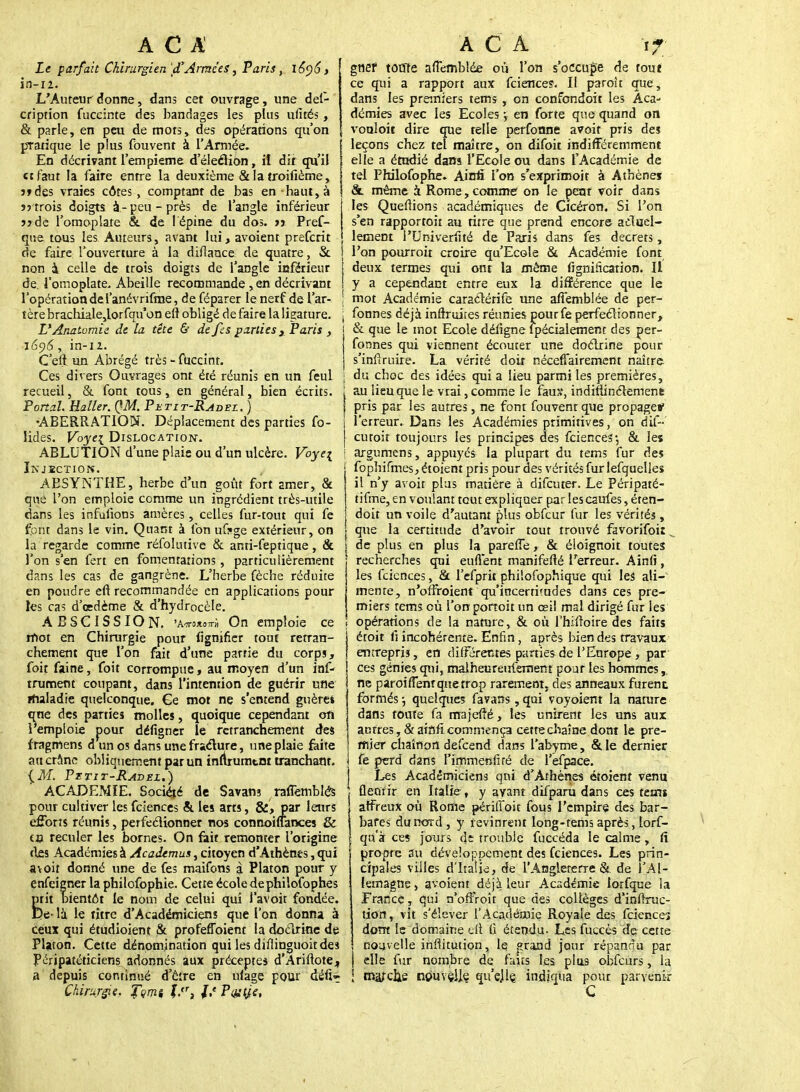 Le parfait Chirurgien 'd'Armées, Paris, 1696, in-12. L'Auteur donne, dans cet ouvrage, une def- cription fuccinte des bandages les plus ufités, & parle, en peu de mors, des opérations qu'on pratique le plus fbuvent à l'Armée. En décrivant l'empieme d'éleéKon, il dit qu'il et faut la faire entre la deuxième & la troifième, j»des vraies côtes , comptant de bas en haut, à îj trois doigts à-peu-près de l'angle inférieur >*de l'omoplate &. de 1 épine du dos. >j Pref- que tous les Auteurs, avant lui, avoient preferit de faire l'ouverture à la diflance de quatre, & non 4 celle de trois doigts de l'angle inférieur de. l'omoplate. Abeille recommande , en décrivant l'opérationdef anévrifme, de féparer le nerf de l'ar- tère brachiale,lorfqu*on eft obligé de faire la ligature. UAnatomie de la tête & de fes parties y Paris , z6ç)6, in-12. C'eft. un Abrégé très - fUccint. Ces divers Ouvrages ont été réunis en un feul recueil, & font tous, en général, bien écrits. Pond. Haller. QM. Petit-Radez. ) •ABERRATION. Déplacement des parties fo- lides. Voyei Dislocation. ABLUTION d'une plaie ou d'un ulcère. Voyei Injection. ABSYNTHE, herbe d'un goût fort amer, & que l'on emploie comme un ingrédient très-utile dans les infulions amères, celles fur-tout qui fe font dans le vin. Quant à fon ufkge extérieur, on la regarde comme réfolutive & anti-feptique, & l'on s'en fert en fomentations, particulièrement dans les cas de gangrène. L'herbe fèche réduite en poudre eft recommandée en applications pour les cas d'oedème & d'hydrocèle. ABSCISSION. 'AirojioTrà On emploie ce rftot en Chirurgie pour lignifier tout retran- chement que l'on fait d'une partie du corps, foit faine, foit corrompue, au moyen d'un inf- iniment coupant, dans l'intention de guérir une rhaladie quelconque. €e mot ne s'entend guèrei qne des parties molles, quoique cependant oft 1 emploie pour défigner le retranchement des fragmens d un os dans unefra&ure, une plaie faite au crâne obliquement par un inftrumtnt tranchant. {M. Pxtit-Radbi.) ACADEMIE. Société de Savans raflèmbWs pour cultiver les feiences &. les arts, &, par leurs efforts réunis, perfectionner nos connoiffances & en reculer les bornes. On fait remonter l'origine fies Académies à Academus, citoyen d'Athènes, qui avoit donné une de fes maifons à Platon pour y enfeigner la philofophie. Cette école dephilofophes prit bientôt le nom de celui qui l'avoir fondée. De- la le titre d'Académiciens que l'on donna à ceux qui étudioient & profeffoient la doctrine de Platon. Cette dénomination qui les diflinguoit des Péripatéticiens adonnés aux préceptes d'Ariftotej a depuis continué d'être en ulage pour dén> Chirurgie. Jqm% L,r, P&'î/V. gnef toute afiemblée où l'on s'occupe de tout ce qui a rapport aux feiences. Il paroît que, dans les premiers tems , on confondoit les Aca- démies avec les Ecoles ; en forte que quand on vonloit dire que telle perfonne avoir pris des leçons chez tel maître, on difoit indifféremment elle a étudié dans l'Ecole ou dans l'Académie de tel Philofophe. Ainfi l'on s'exprimoir à Athènes &. même à Rome, comme on le penr voir dans les Queflions académiques de Cicéron. Si l'on s'en rapportoit au titre que prend encore actuel- lement l'Univerfité de Paris dans fes décrets, l'on pourroit croire qu'Ecole & Académie font deux termes qui ont la même fignification. Il y a cependant entre eux la différence que le ! mot Académie caractérife une affemblée de per- j fonnes déjà inôruires réunies pourfe perfectionner, & que le mot Ecole défigne ipécialement des per- fonnes qui viennent écouter une doctrine pour s'inftruire. La vérité doir nécefTairement naître, j du choc des idées qui a lieu parmi les premières, au lieu que le vrai, comme le fauï, indiftinctement pris par les autres, ne font fouvenr que propage» l'erreur. Dans les Académies primitives, on dif- cutoit toujours les principes des feiences-, & les i argumens, appuyés la plupart du tems fur des fophifmes, étoient pris pour des vérités fur lefquelles il n'y avoit plus matière à difeuter. Le Péripaté- tifme, en voulant tcut expliquer par lescaufes, éten- doit un voile d'autant plus obfcur fur les vérités, que la certitude d'avoir tout trouvé favorifoiî. de plus en plus la pareffe, & éioignoit toutes recherches qui euflent manifefté Terreur. Ainfi, les feiences, fit l'efprit philofophique qui les ali- mente, n'offroient qu'incertitudes dans ces pre- miers tems où l'on porroit un œil mal dirigé fur les opérations de la nature, & où l'hiffoire des faits étoit lî incohérente. Enfin, après bien des travaux entrepris, en différentes parties de l'Europe , par ces génies qui, malheureufemem pour les hommes, ne paroiflenr que trop rarement, des anneaux furent formés -, quelques favans , qui voyoient la nature \ dans toute fa majefté, les unirent les uns aux autres, & ainfi commença cette chaîne dont le pre- mier chaînon defeend dans l'abyme, & le dernier fe perd dans I'immenfiré de l'efpace. Les Académiciens qui d'Athènes étoient venu fleurir en Italie, y avant difparu dans ces tenu affreux où Rome périfl'oit fous l'empire des bar- ! bafes du nord, y revinrent long-tems après, torf- t qu'à ces jours de trouble fuccéda le calme, fi propre Su développement des feiences. Les prin- cipales villes d'Italie, de l'Angleterre & de Il'Al- lemagne, avoient déjà leur Académie lorfque la France, qui n'ofFroît que des collèges d'inffruc- tion, vit s'élever l'Académie Royale des feienceî dont le domaine cil fi étendu. Les fuccès de; cette nouvelle inflitution, le grand jour répandu par | elle fur nombre de faits les plus obfcurs, la I tnajxiie nouvçljç qu'ejle. indiqua pour parvenir