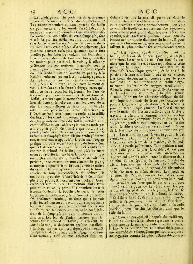 Les pieds peuvent fe prcknîer de quatre -ma- nières différentes à l'orifice du pudendum. r.° Les talons répondent au côté gauche du baflin un peu cn-dcvant, les orteils du côté droit, & enarrière, à peu près vis-à'vis l'une des fymphyfes facro-iliaques. Au-deflus de cette fymphyfe, font placés 'a poitrine & Ha face , le dos étant fmié fous la partie antérieure & latérale gauche de la matrice. Dans cette efpèce d'Accouchement, les pieds ne peuvent defeendre qu'autant qu'ils font pouffés par les feffes de l'enfant, fur lelquels ils font appuyée, dès qu'ils font au-dehors, les feffes ne tardent pas à paroîtreà la vulve, & elles s'y préfentent prefque toujours disgonalement , la hanche gauche,dans cette première efpèce,répon- dant à la jambe droite de l'arcade du pubis, & la hanche droite au ligament facto-ifehiatique gauche. Les ièfles continuent d'avancer dans cette direc- tion , & en fe relevant un peu vers le mont de Ténus ,à mt-fure que le fronrfe dégage, parce qu'il eft forcé de le recourber légèrement fur l'un de fes côtés pour s'accommoder à la courbure du baflin, à mefure que le tronc chemine ainfi , les bras de l'enfant fe relèvent vers les côtés de la tête. Le tronc cefferoit de defeendre , lorfque les aiiTcIles font parvenues au détroit fupérieur, & il feroit anêré à certe hauteur à caufe de la faillie des bras , fi les épaules, quoique placées félon un des plus grands diamètres du baflin ,n'étoientaulii comprdîibles qu'on l'obferve \ la tête ne tarde pas à fuivre , & paroît de manière que l'occiput ré- pond su-dtffus de la cavité çotyloïde gauche, & la face à la fymphyfe facro iliaque droite-, le men- ton, naturellement appuyé fur la poitrine, s'engage prefque toujours avant l'occiput , de forte même qu'il eft déjà très-bas , quand celui-ci vient àien- contrer le rebord du baflin , qui , les retenant encore, favorife la marche & la defeente du pre- mier. Dès que la tête a franchi le détroit fu- périeur , elle exécute un mouvement de pivot, au moyen duquel le front fe tourne vers le milieu du facrum-, la face, ;iprès ce mouvement, fe trouve couchée ic loDg du coccix& du périnée , la nuque sppuvée fur le bord inférieur de la fym- phyfe du pubis , & l'occiput, en quelque forte, caché derrière celle-ci. Le menton alors très- près de la vulve, y paroît à la première ou à la feconde douleur-, la bouche, le nez , le front la fontanelle antérieure, & le focjmet de la tête s'y préfemenî enfuite , de forte qu'on les voit paffer fucceffnement au-devant du frein, ou fur le bord antérieur du périnée , pendant que la nu- que fe tourne feulement un ptu fur le bord infé- rieur de la fymphyfe du pubi^ , comme autour d'un axe. Les fera de l'enfant arrêtés par les coudes fur le reboid du baihn , fe relèvent du côté de la tête , & deviennent prefque parallèles à la longueur du col, à mefure que le tronc & les épaules defeendent ; ils fe dégagent comme d'eux-mêmes , aufli-tôt que celles-ci font au- dehors , & que la tête eft parvenue dans la fond du brffin. En obfervant ce qui fe paffe dans cette première efpèce d'Accouchement , l'on voit avec quelle fagefle les mouvemens s'en exécutent, pour que le plus grand diamètre des fefles, des épaules, & de la tête ne fe préfentent jamais parallè- lement aux phis petits diamètres du baflin, & pour que la tête fur-tout ne traverfe cette cavité qu'en lui offrant la plus petite de fes deux circonférences. 2..0 Les talons regardent le côté droit du baflin, & les orteils le côté gauche , & un peu en arrière. Le tronc & la tête font fitués de ma- nière que la poitrine & la face répondent à cette partie de la matrice , qui efl au-deffus de la fymphyfe facro-iliaque gauche , & le dos à la partie antérieure & latérale droite de ce vifeère. Les pieds defeendent ici comme dans le pre- mier cas les feffes fraverfent le baflin diago- nalemcnt, les épaules s'y engagent pareillement, & leur largeur bientôt devient parallèle à la longueur de la vulve. La tête préfente la plus grande étendue ,félon un des diamètres obliques du dé- troit fupérieur , mais de forte que l'occiput ré- pond à la cavité cotyloïde droite, & la face à la jonction faao-iliaque gauche. La face fe tourne vers le milieu du facrum, auCi-tôt que la tête a traverfé le détroit, & continue d'avancer en fui- vant la courbure , commune de cet os du coccix & du périnée, pendant que la nuque, dans le dernier tems, femblefe contourner vers le bord inférieur de la fymphyfe du pubis, comme autour d'un axe. 1° Les talons font tournés vers le pubis, & les orteils vers le facrum ; le. dos de l'enfant répond à la partie antérieure de la matrice, & fa poi- trine à la partie poftérieure. Cette pofition a tou- jours pafle pour la plus favorable , & on peut le croire pour peu qu'on faffe attention au rapport qui s'établit alors entre le diamètre de la poitrine & des épaules de l'enfant, & celui da détroit fupérieur-, mais l'on penferabien différem- ment, fi l'on confidère le rapport des dimenfians de la tête avec ce même détroit. Les pieds & le tronc de l'enfant peuvent fortir dans cette efpèce d'Accouchement, en conftrvanr leur pofi- tion première -, en forte que le dos refte toujours tourné vers le pubis de la mère -, mais, lorfque le dos eft dégagé de délions le pubis, le front fe déronrneprefque toujours de la colonne lombaire, & fe déjette d« côté ^ de forte que la tête vient fe préfemer diagonalement au détroit fupérieur, comme dans la première , ou dans la féconde pofition , pour fianchir ce cfétroit, ain.fi que le relie du baflin, 4. Dans-ce-cas,qui eft Poppofé du troifième, le dos de l'enfant & les talons regardent la partie poftéi iture de la matrice, tandis que les orteils, la face & la poitrine font au-defious de la partie antérieure Ai ce vifeère, Cette, pofition. a toujours été regardée comme la plus défavorable, dans