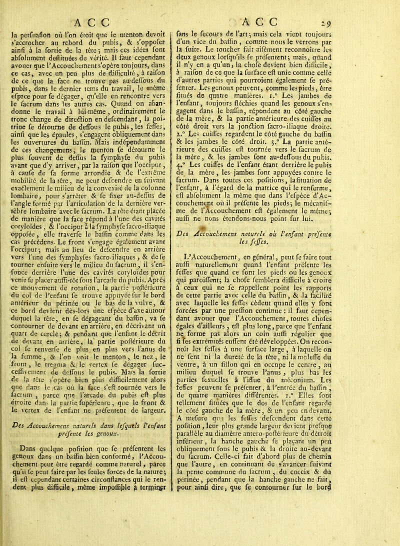 la perfuafion où l'on étoit que le menton devoit s'accrocher au rebord du pubis, & s'oppofer ainfi à la fortie de la tète ; mais ces idées font abfolumenr deftituées de vérité. Il faut cependant avouer que l'Accouchement s'opère toujours, dans ce cas, avec un peu plus de difficulté, à raifon de ce que la face ne trouve pas au-deffous du pubis, dans le dernier tems du travail, le même efpace pour fe dégager, qu'elle en rencontre vers le facrum dans les autres cas. Quand on aban- donne le travail à lui-même, ordinairement le tronc change de direction en defcendant, la poi- trine fe détourne de deffous le pubis, les feues, ainfi que les épaules, s'engagent obliquement dans les ouverture» du baffin. Mais indépendamment de ces changemens, le menton Ce détourne le plus fouvent de deflùs la fymphyfe du pubis •avant que d'y arriver, par la raifon que l'occiput, à caufe de fa forme arrondie & de l'extrême mobilité de la îête, ne peut defcendre en fuivant exactement le miiieu de ia convexité de la colonne lombaire, pour s'arrêter & fe fixer au-defius de l'angle formé par l'articulation de la dernière ver- tèbre lombaire avec le facrum. La tête étant placée de manière que la face répond à l'une des cavités cotyloïdes, & l'occiput S la fymphyfe facro-iliaque oppofée, elle traverfe le baffin comme dans les cas précédens. Le front s'engage également avant l'occiput-, mais au lieu de delcendre en arrière vers l'une des fymphyfes facro-iliaques, & defe tourner enfuite vers le miiieu du facrum, il s'en- fonce derrière l'une des cavités cotyloïdes pour venir fe placer auffi-tôt fous l'arcade du pubis. Après ce mouvement de rotation, la partie poflériture du col de l'enfant fe trouve appuyée fur le bord antérieur du périnée ou le bas de la vulve,. & ce bord devient dès-lors une efpèce d'axe autour duquel la tête, en fe dégageant du baffin, va fe contourner de devant en arrière, en décrivant un quart de cercle; & pendant que l'enfant le décrit de devant en arrière, la' partie poftérieure du col fe renverfe de plus en plus vers l'anus de la femme, & l'on voit le menton, le nez , le front, le tregma &: le vertex fe dégager fuc- ceffivemeru de deffous le pubis. Mats la fortie de la tête s'opère bitn plus difficilement alors que dans lefçgs où la face s'eft tournée vers le facrum , parce que l'arcade du pubis efr plus étroite dans la partie fupérieare , que le front & le vertex de l'enfant ne préfentent de largeur. Des Accouchemens naturels dans le/quels l'enfant préfente les genoux. Dans quelque pofîtion que fe préfentent les genoux dans un baffin bien conformé, l'Accou- chement peut être regardé comme naturel, parce qu'il fe peut faire par les feules forces de la nature; il efl cependant certaines circonflances qui le ren- dent plus difficile, même impoffible â terminer fans le feconrs de l'art; mais cela vient toujours d'un vice du baffin , comme nous le verrons par la fuite. Le toucher fait aifément reconnoître les deux genoux lorfqu'ils fe préfentent; mais, quand il n'y en a qu'un, la choie devient bien difficile, à raifon de ce que la furface efl unie comme celle d'autres parties qui pourroient également fe pré- fenter. Les genoux peuvent, comme les pieds, êrre lïtués de quatre manières. i.° Les jambes de l'enfanr, toujours fléchies quand les genoux s'en•> gagent dans le baffin, répondent au côté gauche de la mère, & la partie antérieure des cuiffes au côté droit vers la jonction facro-iliaque droite. z.° Les cuiffes regardent le côté gauche du baffin & les jambes le côté droit. 3.0 La partie anté- rieure des cuiffes eft tournée vers le facrum de la mère, & les jambes font au-deffous du pubis. 4.0 Les cuiffes de l'enfant étant derrière le pubis de la mère , les- jambes font appuyées contre le facrum. Dans toutes ces pofitions, lafituation de l'enfant, à l'égard delà matrice qui le renferme, eft absolument la même que dans l'efpèce d'Ac- couchement où il préfente les pieds; le mécanif- me de l'Accouchement efl également le même; auffi ne nons étendons-nous point fur lui. Des Accouchemens naturels ou Venfant prejente les fejfes. L'Accouchement, en généra!, peut fe faire tout auffi naturellement quand l'enfant préfente les feffes que quand ce font les pieds ou les genoux qui paroiffent; la chofe femblera difficile à croire à ceux qui ne fe rappellent point les rapports de cette partie avec celle du baffin, & la facilité avec laquelle les feffes cèdent quand elles y font forcées par une preffion continue: il faut cepen- dant avouer que l'Accouchement, toutes chofes égales d'ailleurs, efl plus long, parce que l'enfant ne forme pas alors un coin auffi régulier que fi les extrémités euffent été développées. On recon- noît les feffes à une furface large , à laquelle on ce fent ni la dureté de la tête, ni la mcleffe du ventre, à un fillon qui en occupe le centre, au miiieu duquel fe trouve l'anus , plus bas les parties ffexuelles à l'iffue du méconium. Les feffes peuvent fe préfenter, à l'entrée du baffin , de quatre manières différentes. i.° Elles font tellement fituées que le dos de l'enfant regarde le côté gauche de la mère, & un peu en devant. A mefure qya les feffes defeendent dans cette pofîtion , leur plus grande largeur de\ ient prefque parallèle au diamètre antero-poflérieure du détroit inférieur, la hanche gauche fe plaçant un peu. obliquement fous le pubis & la droite au-devant du facrum. Celle-ci fait d'abord plus de chemin que l'autre, en continuant de s avancer fuivant la pente commune du facrum , du coccix & du périnée, pendant que la hanche gauche ne fait, pour ainû dire, que fe contourner fur le borijl