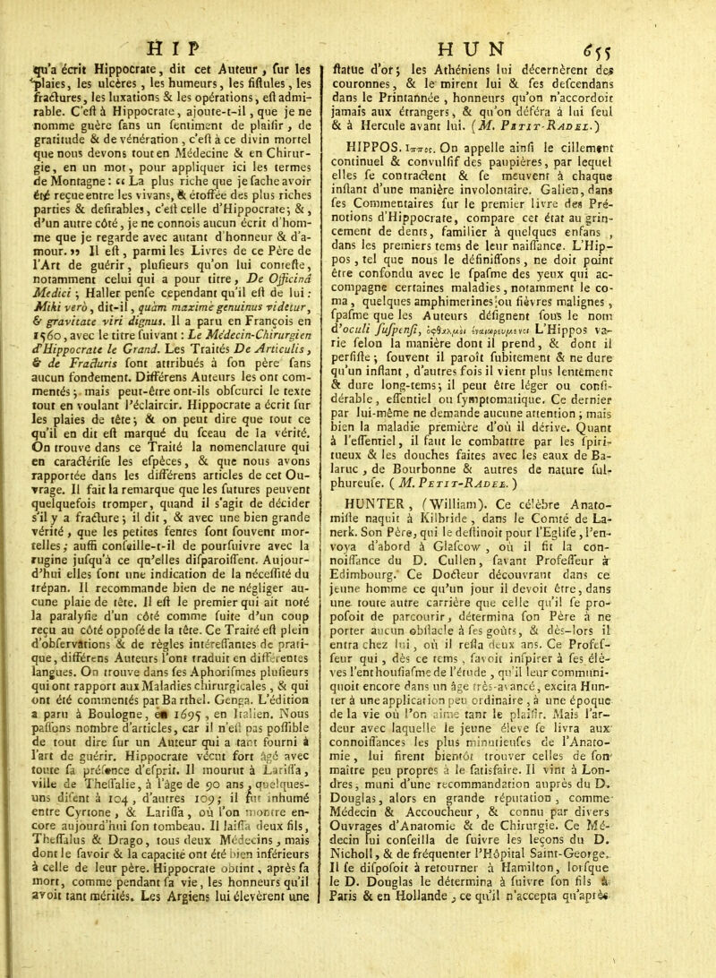 qu'a écrit Hippocrate, dit cet Auteur , fur les '■plaies, les ulcères, les humeurs, les fiftules, les fractures, les luxations & les opérations, eftadmi- rable. C'eft à Hippocrate, ajoute-t-il, que je ne nomme guère fans un fentiment de plaiiîr, de gratitude & de vénération , c'eft à ce divin mortel que nous devons tout en Médecine & en Chirur- gie, en un mot, pour appliquer ici les termes de Montagne : et La plus riche que je fâche avoir été reçue entre les vivans, & étoffée des plus riches parties & defirables, c'eltcelle d'Hippocrate-, &, d'un autre côté, je ne connois aucun écrit d'hom- me que je regarde avec autant d'honneur & d'a- mour, ïj II eft , parmi les Livres de ce Père de l'Art de guérir, plufieurs qu'on lui cornette, notamment celui qui a pour titre, De Ojficind Medici ; Haller penfe cependant qu'il eft de lui : Miki verô, dit-il, quant maxime genuinus videtur, & gravitate viri dignus. 11 a paru en François en 1560, avec le titre fuivant : Le Médecin-Chirurgien d'Hippocrate le Grand. Les Traités De Artlculis, & de Fraduris font attribués à fon père fans aucun fondement. Différens Auteurs les ont com- mentés j mais peut-être ont-ils obfcurci le texte tout en voulant J'éclaircir. Hippocrate a écrit fin- ies plaies de tête ; & on peut dire que tout ce qu'il en dit eft marqué du fceau de la vérité. On trouve dans ce Traité la nomenclature qui en caraélérife les efpèces, & que nous avons rapportée dans les différens articles de cet Ou- vrage. Il fait la remarque que les futures peuvent quelquefois tromper, quand il s'agit de décider s'il y a fracture •, il dit, & avec une bien grande vérité, que les petites fentes font fouvent mor- telles,- auffi confttille-t-il de pourfuivre avec la rugine jufqu'à ce qu'elles difparoiffent. Aujour- d'hui elles font une indication de la néceftîté du trépan. Il recommande bien de ne négliger au- cune plaie de tête. Il eft le premier qui ait noté la paralyfie d'un côté comme fuite d'un coup reçu au côté oppoféde la tête. Ce Traité eft plein d'obfervâtions & de règles intéreflantes de prati- que, différens Auteurs l'ont traduit en différentes langues. On trouve dans fes Aphorifmes plufieurs qui ont rapport aux Maladies chirurgicales, & qui ont été commentés parBarthel. Genga. L'édition a paru à Boulogne, en 1695 > en Italie»!. Nous parlons nombre d'articles, car il nef! pas poflîble de tout dire fur un Auteur qui a tam fourni à l'art de guérir. Hippocrate vécut fort âgé avec toute fa préfonce d'efprit. Il mourut à Larifl'a, viile de ThelTaIie,à l'âge de 90 ans, quelques- uns difent à 104, d'autres 109; il fur inhumé entre Cyrtone, & Larifla, où l'on montre en- core aujourd'hui fon tombeau. Il Iaiffa deux fils, Theftaius & Drago, tous deux Médecins y mais dont Je favoir & la capacité ont été bien inférieurs à celle de leur père. Hippocrate obtint, après fa mort, comme pendant fa vie, les honneurs qu'il avoit tant mérités. Les Argiens lui élevèrent une ftatue d'orj les Athéniens lui décernèrent de* couronnes, & le mirent lui & fes defeendans dans le Printannée , honneurs qu'on n'accordoit jamais aux étrangers, & qu'on déféra à lui feul & à Hercule avant lui. (M. Pitit-Radez.) HIPPOS. iwst. On appelle ainfi le cillemtnt continuel & çoflvulfif des paupières, par lequel elles fe contractent & fe meuvent à chaque inftant d'une manière involontaire. Galien,dans fes Commentaires fur le premier livre des Pré- notions d'Hippocrate, compare cet état au grin- cement de dents, familier à quelques enfans , dans les premiers tems de leur naiffance. L'Hip- pos, tel que nous le définitions, ne doit point être confondu avec le fpafme des yeux qui ac- compagne certaines maladies, notamment le co- ma , quelques amphimetinesjou fièvres malignes, fpafme que les Auteurs délignent fous le nom d'oculi Jufpenfi, 5ç8t*ty*»f éy*i»pét//uevc< L'Hippos va- rie félon la manière dont il prend, & dont il perfifte ; fouvent il paroît fubitement & ne dure qu'un infiant, d'autres fois il vient plus lentement & dure long-tems-, il peut être léger ou confi- dérable, effentiel ou fymptomatique. Ce dernier par lui-même ne demande aucune attention ; mais bien la maladie première d'où il dérive. Quant à reffentiel, il faut le combattre par les fpiri- tueux & les douches faites avec les eaux de Ba- laruc , de Bourbonne & autres de nature ful- phureufe. ( M. Petit-Radez. ) HUNTER, (William). Ce célèbre Anato- miile naquit à Kilbride , dans le Comté de La- nerk. Son Père, qui le deftinoit pour l'Eglife, l'en- voya d'abord à Glafcow , où il fit la con- noiffance du D. Cullen, favant ProferTeur k Edimbourg.* Ce Docteur découvrant dans ce jeune homme ce qu'un jour il devoit être, dans une toute autre carrière que celle qu'il fe pro- pofoit de parcourir, détermina fon Père à ne porter aucun ©blîacle à fes goûts, & dès-lors il entra chez lui, où il refla deux ans. Ce Profef- feur qui, dès ce tems , favoit infpirer à fes élè- ves renthoufiafmede l'étude , qu'il leur communi- qnoit encore dans un âge très-avancé, excita Hun- ier à une application peu ordinaire , à une époque de la vie où l'on aime tant le plaifir. Mais l'ar- deur avec laquelle le jeune élevé fe livra aux connoiffances les plus minutieufes de l'Anato- mie, lui firent bientôt trouver celles de fon' maître peu propres à le fatisfaire. Il vint à Lon- dres -, muni d'une recommandation auprès du D. Douglas, alors en grande réputation, comme Médecin & Accoucheur, & connu par divers Ouvrages d'Anatomie & de Chirurgie. Ce Mé- decin lui confeilla de fuivre les leçons du D. Nicholl, & de fréquenter l'Hôpital Samt-George,. Il fe difpofoit à retourner à Hamilton, lorfque le D. Douglas le détermina à fuivre fon fils à Paris & en Hollande } ce qu'il n'accepta qu'apiè<