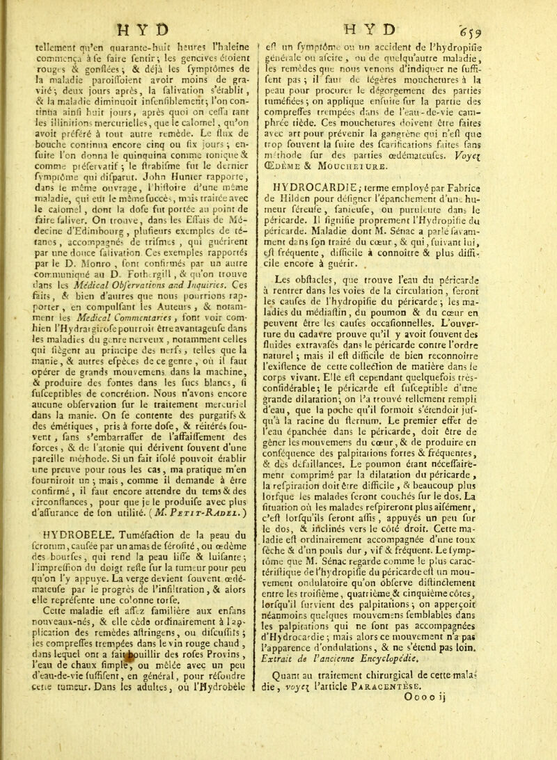 tellement qu'en quarante-huit hîures l'haleine commença à le faire fentir ; les gencives étoient rougts & gonflées i & déjà les fymptômes de la maladie paroiffoient avoir moins de gra- vité-, deux jours après, la falivation s'établit, & la maladie diminuoit infenfiblemerit-, l'on con- tinua ainfi huit jours, après quoi on cefTj tant les illinition- mercuriclles, que le calomel, qu'on avoit préféré à tout autre remède. Le flux de bouche continua encore cinq ou fix jours ^ en- fuite l'on donna le quinquina comme tonique & Comme piéfei vatif *, le ftrabifme fut le dtrnier fymptôme qui difparut. John Hunter rapporte, dans le même ouvrage, llvltoire d'une même maladie, qui eut le mèmefuccès tmis traitéeavec le caiomel , dont la dofe fut portée au point de faire faliver. On trouve, dans les Eflais de Mé- decine d'Edimbourg , plufieurs exemples de té- tanos , accompagnés de trifmes , qui guérirent par une douce falivation. Ces exemples rapportés par le D. M'onro , font confirmés par un autre cotrnuiniqué au D. Fotb rgill , & qu'on trouve flans les Médical Objervativns ar.d Inquiries. Ces faits, & bien d'autres que nous pourrions rap- porter , en compulfant les Auteurs, & notam- ment les Médical Commentanes , font voir corn- hien rHydraigiïofepourroit êtreavantageufe dans les maladies du g-nre nerveux , notamment celles qui fiègent au principe des nerfs, telles que la manie , & autres efpèees de ce genre , où il faut opérer de grands mouvemens dans la machine, & produire des fontes dans les fucs blancs, (i fufceptibles de concrétion. Nous n'avons encore aucune obfervation fur le traitement mereuri;l dans la manie. On fe contente des purgatifs & des émétiques, pris à forte dofe, & réitérés fou- vent , fans s'embarrafTer de l'affaiffement des forces, & de l'atonie qui dérivent fouvent d'une pareille méthode. Si un fait ifolé pouvoir établir une preuve pour tous les cas, ma pratique m'en fourniroit un ; mais, comme il demande à être confirmé, il faut encore attendre du tems&des i irconflances, pour que je le produife avec plus d'affùrancc de fon utilité. ( M. Petit-Radei. ) HYDROBELE. Tuméfaction de la peau du ferotum, caufée par un amas de férofité , ou œdème des bourfes, qui rend la peau iifîe & luifante; l'impreffion du doigt refie fur la tumeur pour peu qu'on l'y appuyé. La verge devient fouvent œdé- mateufe par le progrès de l'infiltration, & alors elle repréfente une colonne torfe. Cette maladie efi afïtz familière aux enfans nouveaux-nés, & elle céda ordinairement à lsç- plic2tion des remèdes afiringens, ou difeuffifs $ ies comprennes trempées dans le vin rouge chaud , dans lequel ont a fauAjuillir de$ rofes Provins , l'eau de chaux fimple, ou mêlée avec un peu d'eau-de-vie fuffifent, en général, pour réfoudre cène tumeur. Dans les adultes, où l'Hydrobèle i ea un fymptôme ou un accident de l'hydropifie ( généiale ou alcùe , ou de qnelqu'autre maladie, les remèdes que nous venons d'indiqi>er ne fuffi- fent pas ; il faut de légères mouchetures à la peau pour procurer le dégorgement des parties tuméfiées ; on applique enfuite fur la partie des comprefles trempées dans de l'eau-de-vie cam- phrée tiède. Ces mouchetures doivent être faites avec art pour prévenir la gangrène qui n'efl que trop fouvent la fuite des fearifications faites fans méthode fur des parties œdémateufes. Voye\ Œdème & Moucheiure. H YDROCARDJE ; terme employé par Fabrice de Hilden pour défigner l'épanchement d'un. hu- meur féreufe, fanieufe, ou purulente dam le péricarde. Il lignifie proprement l'Hydropifie du péricarde. Maladie dont M. Sénac a psr'éfavam- ment dzns fon traité du cœur, & qui,fuivant lui, efl fréquente , difficile à connoître & plus diffi- cile encore à guérir. Les obftacles, que trouve l'eau du péricarde à rentrer dans les voies de la circulation, feront les caufes de l'hydropifie du péricarde j les ma- ladies du médiaflin, du poumon & du cœur en peuvent être les caufes occafionnelles. L'ouver- ture du cadavre prouve qu'il y avoit fouvent des fluides extravafés dans le péricarde contre l'ordre naturel ; mais il efl difficile de bien reconnoirre l'exifience de cette collection de matière dans le corps vivant. Elle efl cependant quelquefois très- conlidérable; le péricarde efl fufceptible d'une grande dilatation-, on l'a trouvé tellement rempli d'eau, que la poche qu'il formoit s'étendoir juf- qu'à la racine du flernum. Le premier effet de l'eau épanchée dans le péricarde, doit être de gêner les mouvemens du cœur,& de produire en conféquence des palpitations fortes & fréquentes, & des défaillances. Le poumon étant nécefTairé- menr comprimé par la dilatation du péricarde , la refpiration doit être difficile, & beaucoup plus lorfque les malades feront couchés fur le dos. La fituation où les malades refpirerontplusaifément, c'eft lorfqu'ils feront affis, appuyés un peu fur le dos, & inclinés vers le côté droit. Cette ma- ladie eft ordinairement accompagnée d'une toux fèche & d'un pouls dur , vif & fréquent. Le fymp- tôme que M. Sénac regarde comme le plus carac- térillique de l'hydropifie du péricarde efl un mou- vement ondulatoire qu'on obferve diftinclement entre les troifième, quatrième & cinquième côtes, lorfqu'il furvient des palpitations ; on apperçoit néanmoins quelques mouvemens femblables dans les palpitations qui ne font pas accompagnées d'Hydrocardie ; mais alors ce mouvement n'a pas l'apparence d'ondulations, & ne s'étend pas loin. Extrait de l'ancienne Encyclopédie. Quant au traitement chirurgical de cette mala< die, voyei l'article Paracentèse. Ooo o ij