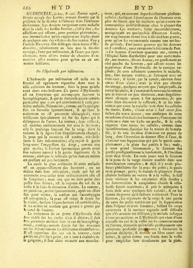 HYDROCELE , d'vUf, & P^me** aguct, Hemia aquofa des Latins:, tumeur formée par la préfence de la (é'.ofué à l'aine ou dans l'intérieur du ferotum. Les Anciens rangeoient cette maladie dans la tlaffe des fanffes hernies, c'efi-à dire , des affeclions qui offrent, pour premier phénomène, une inmmefcence qu'on rapporte au déplat t ment de quelques-uns des vifeères du bas-ventre. Voyt\ l'article Hernie. On diftingue deux fortes d'Hy- drocèles, relativement au lieu que la férofité occuppe, l'une par infiltration, & l'autre par épan- chemtnr, nous allons traiter de chacune d'une rnaniéie affez étendue pour qu'on en ait une notion fuffifante. De VHydrockh par infiltration. L'hydrocèle par infiltration eft celle où la férofité eft également répandue dans tout le tiffu celluleux du ferotum, fous la peau qu'elle rend alors ttès-brillante. Ce genre d'Hydrocèle eft un fymptâme qui accompagne fouvent la leucophîegmatie, & qui ne demande aucun remède particulier que ceux qni conviennent à cette pre- mière maladie. Néanmoins, comme on l'a quelque- fois vu furvenir fpontanément, & qu'alors le traitement en eft purement chirurgical-, nous infifterons fpécialement ici fur les fignes qni le diflinguent de l'autre. La tumeur, dans celle-ci, eft étendue uniformément fur tout le ferotum ; elle fe prolonge fouvtnt fur la verge dont le volume & la figure font fïngulièrement changés, la peau qui la recouvre eft tendue, très-bril- lante & fans inlldmmaîion ; elle reçoit & garde long-tems l'impreffion du dotgt , comme une pâte molle*, le cordon fpermatique paroît avoir ïbn volume naturel à la partie fupérieure de la tumeur, ainfique le refticule qu'on fentau milieu en preflant un peu fortement. La caufe la plus ordinaire de cette maladie eft un appauvriflëment des humeurs , ou un défaut dans leur réforption, caufe qui lui eft commune avec celles dont ordinairement elle eft 3e fymptôme ; mais une qui ne doit point être pafiee fous filence, eft la rupture du col de la vefne à la fu|te de rétention d'urine. La tumeur, en pareil cas, arrive fpomanément, après un effort fait pour uriner, !a tenfion qui l'accompagne •eft rrès-grande, la peau eft rouge & tirant fur le violet, loifque lepanehemenr eft confidérable, & les urines ne coulent que goutte à goutte par le canal de 1 urètre. Le traitement de ce genre d'Hydrocèle doit être établi fur les caufes d'où il dérive; il doit être purement médical dan- le cas de leucophîeg- matie,. conféqutmment fondé fur les évacuans on les .-.hérans luivant ks différentes circonftances. 11 tft eependant des cas où la tumeur, étant panée au. plus hat point, on a tout à craindre de la. gangrène-, il faut alors recourir aux mouche- tures, qui, en ouvrant fnperficiellemenf pUineurs celluîes, facilitent l écoulement de l'humeur avec plus de fureté, que les incitions qu'on trouve re- commandées indifiirélement chez la plupart des Auteurs. Ces incitions, faites inconfidérément, quoiqu'ayarit eu quelquefois d'heureux fi,ccès, ont trop fouvent donné lieu à des acciJens graves, pour qu'on les recommande comme une métho- de générale. Entr'autres preuves que les Auteurs en f Hirniffent, nous extrairons la fuivantede Pott. et Un homme d'environ quarante ans, retenu à l'Hôpital Saint-Barthelémi pour une autre mala- dif , me montra, dit cet Auteur, un gonflement au côté gauche du ferotum,.qui offroit toutes les apparences d'une Hydrocèle de la tunique va- ginale. Je crus tellement connoître la maladie, que , fans aucune crainte , je l'attaquai avec un trois-cart, il fortit, par la canule, environ deux onces d'eau claire •, mais je n'en pus obtenir davantage , quelques moyens que j'empioyaffe. Js retirai la canule, & j'examinai de nouveau la tumeur que je trouvai un peu diminuée, mais régulière- ment changée quant à fon apparence. Je pus alors bien découvrir le tefticule, & je fus con- vaincu que toute la maladie ctoit dans les cellules du dartos. Enfin , c'étoit what i had never feerz before^dh notre Auteur, une anafarque de cette membrane d'un feu 1 côté feulement-, Peauayant été renfermée dans un kyfte ou poche, & le refte répandu dans toutes les cellules, comme dans les infiltrations. Satisfait fur la nature de la mala- die, je fis une incifion d'environ un pouce de long , dans l'intention de donner iffue à l'eau, & d'exciter une fuppuration qui pût la guérir com- plètement , la plaie fut panlée à fec-, mais, à mon grand étonnement , le ferotum -fut gonflé prodigieufement le lendemain, & l'incifion étoit déjà livide. En trois jours tout le ferotum & la peau de la verge étoient tombés dans une mortification complète j & déjà il y avoit plu- fieurs phliclaines fur la peau du pubis •, le pouls étoit prompt, petit•, le malade fe plaignoit d'une chaleur brûlante au ventre & à la veftie:, la foif étoit violente & les extrémités déjà froides j les fomentations & cataplafmes chauds & réfo- lutifs furent continués; il prit le quinquina à forte dofe avec quelques fels volatils, & on lui donna du porter qu'il defiroit avidement. Tout le ferotum , les régumens de la verge & une partie de ceux du pubis tombèrent par la fuppuration dans l'efpace de trois femaines, laiffant les corps caverneux & la tunique vaginale aufli diftinéls que s'ils avoient été difféqués; le malade échappa à tous ces acciclens. jj L'Hydrocèlequi vient d'une crevaffe du col de la veftie ou du commencement de l'urètre, demande qu'on faffe prorhptement une ouverture profonde poufpmettre à découvert la portion déchirée, & donner un libre cours aux urines, & qu'on tienne une fonde dans la veftie pour empêcher leur écoulement par la glaiec.