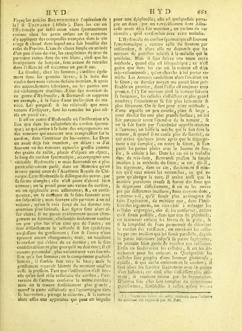 Voyeites articles Boutonnière (opération de Ja) & Urinaire (fifiule). Dans les cas où l'Hydrocèle par infiltration vient fpontanément comme chez les petits enfans on fe contente d'y appliquer des comprennes trempées dans le vin rouge & chaud dans lequel on a fait bouillir des rofes de Provins. L'eau de chaux iîmple ou animée d'un peu d'eau-de-vie, les caraplafrnes de têres de porreaux cuites dans du vin blanc , ainfi que les fumigations de benjoin, font autant de remèdes dont l'tfficacité eft reconnue en par.il cas. La férofité, chez les femmes , s'infiltre égale- ment dans les grandes lèvres, à la luire des caufes dont nous venons défaire mention, & après des accouchtmens lob^rieux, où les parties ont éré violemment tiraillées. y£tius fait mention de ce genre d'Hydrocèle, & Bertrandi tn rapporte un exemple , à la fuire d'une înclir. ùfon de ma- trice. Les purgatifs & les réfolutifs que nous venons d'indiquer, font les remèdes les plus ufi- tés en pareil ca-. 11 eftun genre d'Hydrocèle où l'infiltration n'a lieu que dans les cellulofités du cordon fperma- que -, ce qui arrive à la fuite des engorgemens ou des tumeurs qui exercent une cemprtifion far le cord m, dans l'intérieur du bas-ventte. Le Dran en avoir déjà fait mention , en dilant : et J'ai fouvent vu des tumeurs aqueufes groffes comme des grains de raifin, places d'efpace en tfpace, le long du cordon fpermatique , accompagner une véritable Hydrocèle ; js mai? Bertrandi en a plus particulièrement parlé, dans un Mémoire qu'on trouve parmi ceux de l'Académie Royale de Chi- rurgie. Cette Hydrocèle fe difiingue des autres, par fa forme alongée *, elle n'en: point d'abord bien connue ; on la prend pour une varice du cordon , ou un épiplocèle avec adhérence ; &, en confé- qu ence, on fe corftenre de le faire foutenir avec ,un fnfptnfoir ; mais fouvent elle parvient à un tel volume, qu'on fe voit forcé de Lui donner une attention plus férieufe. Les fignes font alors af- fez clairs-, il ne paroît évidemment aucun chan- gement au ferotum , ellefemble feulement tomber un peu plus bas d'un côté que de l'autre,- on fent difiinétement le teflicule & fon épididyme au-delTous du gonflement -, l'un & l'autre n'ont éprouvé aucun changement-, mais, en touchant le cordon qui s'élève de ce dernier y on le fent confidérablem-nr plus gros qu'il ne doitêtre'-, il eft comme pyramidal , plus volumineux vers fon mi- lieu qu'a fon fommet,-en le comprimant graduel- lement, il femble fuir vers le haut,- mais le gonflement reparaît bientôt du moment où»l'o;i ctfie la preiSon. Tant que l'infiltration n'efi bor- née qu'au feul tiiTu cellulaire du cordon , l'ou- verture de l'anneau conferve la même étendue ; mais on la trouve fenfiblement plus grande , quand la gaine celluleufe qui l'accompagne dans le bas-ventre, partage ledéfordre, & la tumeur alors offre une apparence qui peut en impofer pour une épiplocèle-, elle efl quelquefois parta- gée en deux , par un retrécilïement dont Albu- cafis avoit déjà fiait mention , en parlant du va- ricocèie, qu'il confondoit avec cette maladie. L'Hydrocèle du cordon fpermatique efl fouvent fymptomatique , comme celle du ferotum par infiltration, & alors elle ne demande que les i moyens de guérifôn relatifs à la maladie qui la produite. Mais il faut fuivre une toute autre méthode , quand elle efl idiopathique ; ce n'eft guère que dans les ca? où la rumeur eft déjà très-volumineufe , qu'on cherche à lui porter re- mède. Les Auteurs confeillent alors l'incin'on ou le féton ,- ce dernier moysn me paroît bien pré- férable au premier , dont l'effet efl toujours trop prompt, (i) En ouvrant ainfi la tumeurfuivant fa longueur, les cellules s'affaifTent en plu; grand I nombre-, l'écoulement fe fair plus lentement & plus finement. On fe fert pour cette méthode , d'une aiguille un peu courbe, plate & large , pour divifer fur une pins grande furface ; on lui fait parcourir toute lerendiie de la tumeur, & on !a fait fortir par l'extrémité oppofée attenant à l'anneau-, on biffe la mèche qui la fuit dans la tumeur , & quand il ne coule plus de férofité, ce qui arrive quelques jours après que le dégorge- ment a été complet, on retire le féton, & l'on panfe les petites plaies avec le baume de fou-, fre , & enfui fe à fec. Dans hs cas où la maladie date de très-loin, Bertrandi préfère la fimple incilïon à la méthode du féton; ci car, dit-il ,. les tégumens, dans ce cas, deviennent fi min- ces qu'il vaut mieux les retrancher, ce qui ne peut qu'abréger la cure. Il arrive aufîï que la matière purulente creufe & forme des finus qui fe dégorgent difficilement, fi on ne les ouvre pas par différentes incifions ; nous croyons donc , continue t-il, qu'il ferait plus avantageux de faire l'opération, de manière que, dans l'inci- fion des tégumens, on s'amenât à ménager les cellules engorgées, afin de les confervtr , autant qu'il ferait poifib'.e , dans le.ur état de plénitude; on écarterait enfuite les lèvres de la p!aie , & fi la limpidité de l'eau permettoit de difeerner le cordon des vaiffeaux , on ouvrirait les cellu- les par une incifion qui lui feroit parallèle, depuis la partie inférieure jufqu'à la partie fupérier.re, en prenant bien garde de toucher aux vaiffeaux. Enfin on fonleveroit les cellules, & on les dé- tacherait pour les enlever, jj Quelquefois les cellules font gorgées d'une humeur glutihèufe , épaiiTe, & qui cache entièrement le cordon-, il faut alors les fcariîier légèrement avec la pointe d'un biftourij car ainfi elles s'afiùifFertt pki3 aifé- i ment , & tombent mieux par la fuppuration. D'autres fois elles fonr remplies de concrétions gr.mi formes , femblables à celles qu'on trouve ( i ) Voyez les laites de cette méthode dans i'hiitoir* da dixième cas rapporté pat M, ?ott,