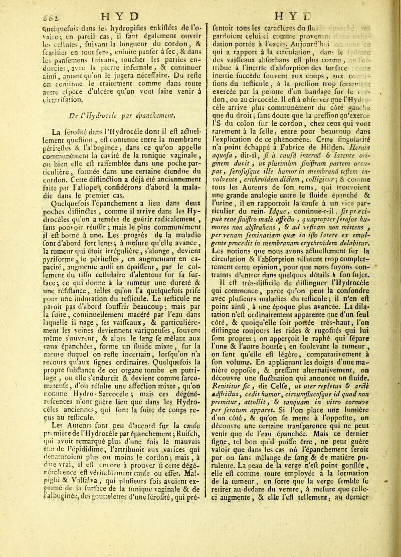 quelquefois dans les hydropifies enkiftées de l'o- vaire-, en pareil cas. il fam également ouvrir les cellules, fui varie la longueur du cordon, & fcarilier en tout fens, enfuite panfer à fec, &dans le- panfeniens fuivans, toucher les parties en- durcies, avec la pierre infernale, & continuer ainfi, autant qu'on le jugera néceffaire. Du refte on confirme ie traitement comme dans toute autre efpèce d'ulcère qu'on veut faire venir à cicatrifaùon. De VHydroc'cle par epanckement, La férofiié dans PHydrocèle dont il eft actuel- lement queflion , eft. contenue entre la membrane pérreftes & l'aibuginée, dans ce qu'on appelle communément la cavité de la tunique vaginale, ou bien elle efl rafîemblée dans une poche par- ticulière , formée dans une certaine étendue du cordon. Cette diftinction a déjà été anciennement faite par Fallope •, confidérons d'abord la mala- die dans le premier cas. Quelquefois l'épanchement a lieu dans deux poches diflinctes, comme il arrive dans les lly- drocèles qu'on a tentées de guérir radicalement , fans pouvoir réuflîr; mais le plus communément jl efl borné à une. Les progrès de la maladie font d'abord fort lents; à mefure qu'elle avance, la tumeur qui étoit irrégulière, s'alonge , devient pyriforme, ie péritefles, en augmentant en ca- pacité, augmente aulfi en épailTeur, par le col- îement du tiflu cellulaire d'alentour fur l'a fur- face-, ce qui donne à la tumeur une dureté & une réfiflance, telles qn'on l'a quelquefois prife pour une induration du teflicule. Le teflicule ne paroît pas d'abord fouffrir beaucoup; mais par la fuite, continuellement macéré par l'eau dans laquelle il nage, fes vaifTeaux, & particulière- ment les veines deviennent variqueufes, fouvent même s'ouvrent, & alors le (ang fe mêlant aux eaux épanchées, forme un fluide mixte, fur la nature duquel on refte incertain, Iorfqu'on n'a recours qu'aux lignes ordinaires. Quelquefois la propre (ubftance de cet organe tombe en putri- lage , ou elle s'endurcit & devient comme farco- mateùfe, d'où réfulte une affection mixte, qu'on nomme Hydro-Sarcocèle ; mais ces dégéné- rtfcences n'ont guère lieu que dans les Hydro- cèles anciennes, qui font la fuite de coups re- çus au teflicule. Les Auteurs font peu d'accord fur la caufe prtmière de l'Hydrocèle par épanchement ; Ruifch, qui avoit remarqué plus d'une fois le mauvais état de l'épididime, l'attribuoit aux vatices qui dénaruroient plus ou moins le cordon-, mais , à dire vrai, il eft encore à prouver fi cette dégé- nérescence eft véritablement caufe ou effet. Mal- pighi & Valfalva , qui plufieurs fois avoient ex- primé de la furfaee de !a tunique vaginale & de l'aibuginée, des gouttelettes d'une férolké, qui pré- fentoît tous les caractères du fli;> garrioient celui-ci comme provenani dation portée à Fé-xcèSf Àùjourd'hUi qui a rapport à la circulation, dan- k. des vaifTeaux abforbans eft plus connu , l'at- tribue à l'inertie d'abforption des lurface t inertie fuccède fouvent aux coups, aux ce fions du teflicule, à la preflion trop forter exercée par la pe'otte d'un bandage fur le < ■ -■ don, ou au circocèle. 11 eft à obfe ver que l'Hyd cèle arrive plus communément du côté gau< ne que du droit ; fans doute que la preflion qu'exerce TS du colon fur le cordon , chez ceux qui vont rarement à la felle, entre pour beaucoup r'ans l'explication de ce phénomène. Cette finguianté n'a point échappé à Fabrice de Hiîden. Rernia aquofa, dit-ll, fi h caufâ internâ & latente ori- ginem ducit, ut plurimum finiftram partent occu* pat y ferofufque Me humor in membranâ teficm in- volvente , erithroïdem dictam , colligirur; & comme tous les Auteurs de fon tems, qui trouvoient une grande analogie entre le fluide épanché & l'urine, il en rapportoit la caufe à un vice par* ticulier du rein. Idque, continue-r-il. fitprjeci- pue renéfiniftro maie ajfeâo , quapropterferojos hu- mores non abfirahens , 6t ad veficam non mïttens , per venam feminariam quœ in iflo latere ex emul- gente procedit in membranam erythroidem delabitur. Les notions que nous avons actuellement fur la circulation & l'abforption réfutent trop complets tement cette opinion, pour que nous foyons con- traints d'entrer dans quelques détails Ji fon fnjet. Il eft très-difficile de diftinguer l'Hydrocèle qui commence, parce qu'on peut la confondre avec plufieurs maladies du teflicule; il n'en eft point ainfi , à une époque plus avancée. La dila- tation n'eft ordinairement apparente que d'un feul côté, & quoiqu'elle foit portée très-haut, l'on diflingue toujours les rides & rugofités qui lui font propres ; on apperçoit le raphé qui fépare l'une & l'autre bourfe; en foulevant la tumeur , on fent qu'elle eft légère, comparativement à fon volume. En appliquant les doigts d'une ma- nière oppofée, & prenant alternativement, on découvre une fluctuation qui annonce un fluide. Renititur fie, dit Celfe, ut uter repletus & arâç adftriâus, cedit kumor, circumfluenfque id quoi non premitur, attollit, & tanquam in vitro cornuve per ferotum apparet. Si l'on place une lumière d'un côté, & qu'on fe mette à l'oppofite, on découvre une certaine tranfparence qui ne peut venir que de l'eau épanchée. Mais ce dernier figne, tel bon qu'il puifle être, ne peut guère valoir que dans les cas où l'épanchement feroit pur ou fans mélange de fang & de matière pu- rulente. La peau de la verge n'eft point gonflée, elle eft comme toute employée à la fotmation de la tumeur, en forte que la verge fernble fe retirer au-dedans du ventre, à mefurc que celle- ci augmente, & elle l'eft tellement} au dernier