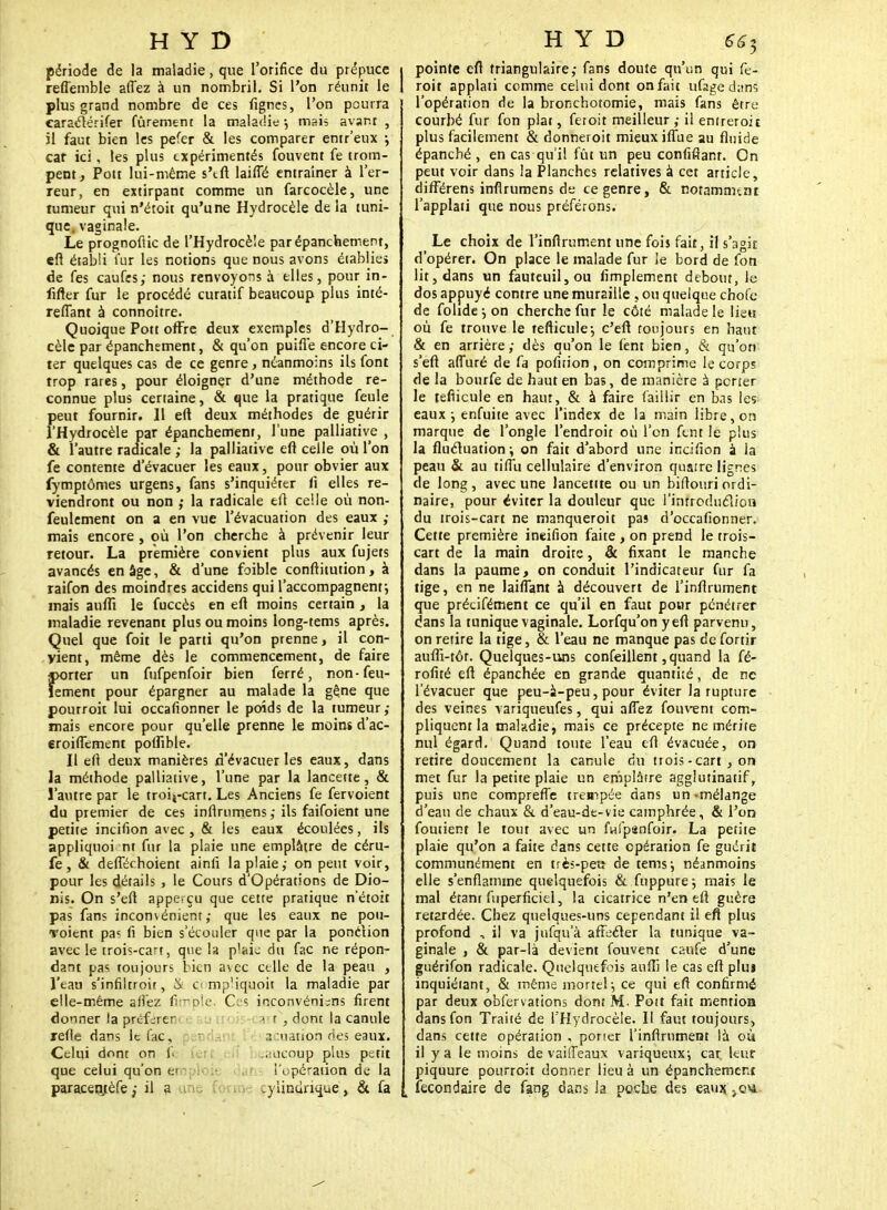 période de la maladie, que l'orifice du prépuce reffemble allez à un nombril. Si l'on réunit le plus grand nombre de ces fignes, l'on pourra caraclérifer fûrement la maladie •, mais avant , il faut bien les peter & les comparer entr'eux ; car ici, les plus expérimentés fouvent fe trom- pent, Pott lui-même s'eft laiffé entraîner à l'er- reur, en extirpant comme un farcocèle, une tumeur qui n'étoit qu'une Hydrocèle de la tuni- que, vaginale. Le prognoflic de l'Hydrocèîe parépanchement, eft établi fur les notions que nous avons établie» de fes caufes; nous renvoyons à elles, pour in- iifter fur le procédé curatif beaucoup plus inté- reflant à connoitre. Quoique Pott offre deux exemples d'Hydro- cèlc par épanchement, & qu'on puifie encore ci- ter quelques cas de ce genre , néanmoins ils font trop rares, pour éloigner d'une méthode re- connue plus certaine, & que la pratique feule peut fournir. 11 eft deux méthodes de guérir l'Hydrocèîe par épanchement, lune palliative , & l'autre radicale ; la palliative efl celle où l'on fe contente d'évacuer les eaux, pour obvier aux fymptômes urgens, fans s'inquiéter fi elles re- viendront ou non ,• la radicale eft celle où non- feulement on a en vue l'évacuation des eaux ; mais encore , où l'on cherche à prévenir leur retour. La première convient plus aux fujets avancés en âge, & d'une foible conftitution, à raifon des moindres accidens qui l'accompagnent•, mais aufTi le fuccès en efl moins certain , la maladie revenant plus ou moins long-tems après. Quel que foit le parti qu'on prenne, il con- vient, même dès le commencement, de faire «orter un fufpenfoir bien ferré, non-feu- lement pour épargner au malade la gêne que pourroit lui occafionner le poids de la tumeur ; mais encore pour qu'elle prenne le moins d'ac- eroifTement polfible. Il ell deux manières d'évacuer les eaux, dans la méthode palliative, l'une par la lancette, & l'autre par le troifcart. Les Anciens fe fervoient du premier de ces inflrumens ; ils faifoient une petite incifion avec, & les eaux écoulées, ils appliquoi nt fur la plaie une emplâtre de céru- fe, & defTéchoient ainli la plaieon peut voir, pour les détails , le Cours d'Opérations de Dio- nis. On s'efl appesçu que cette pratique n'étoit pas fans inconvénient; que les eaux ne poti- Toient pa? fi bien s'écouler que par la ponction avec le trois-cart, que la plak du fac ne répon- dant pas toujours bien avec celle de la peau , l'eau s'infiltroir, & a mp'iquoit la maladie par elle-même sii'ez fimple. Ces inconvéni^ns firent donner la préférer trt} dont la canule refle dans le fac, a nation ries eaux. Celui dont on fi ;aucoup plus petit que celui qu'on ei l'opération de la paraceqtèfe il a , pylindrique^ & fa I pointe eft triangulaire; fans doute qu'un qui fe- 1 roit applati comme celui dont on fait ufage dans l'opération de la bronchotomie, mais fans être courbé fur fon plat, feroit meilleur ; il entreroit plus facilement & donneroit mieux ifîùe au fluide épanché, en cas qu'il fût un peu confifianr. On peut voir dans la Planches relatives à cet article, différens inflrumens de ce genre, & notamment l'applati que nous préférons. Le choix de l'inflrument une fois fait, il s'agit d'opérer. On place le malade fur le bord de fon lit, dans un fauteuil, ou fimplement debout, le dos appuyé contre une muraille , ou quelque chofe de folide \ on cherche fur le côté malade le lieu où fe trouve le tefticule; c'eft toujours en haut & en arrière ; dès qu'on le lent bien, & qu'on s'eft afTuré de fa pofition , on comprime le corps de la bourfe de haut en bas, de manière à porter le teflicule en haut, & à faire faillir en bas les eaux j enfuite avec l'index de la main libre, on marque de l'ongle l'endroit où l'on fent le plus la flucluation \ on fait d'abord une incifion à la peau & au tiftu cellulaire d'environ quatre lignes de long, avec une lancetite ou un biflouri ordi- naire, pour éviter la douleur que l'ïnfroduélion du trois-cart ne manqueroit pas d'occafionner. Cette première incifion faite , on prend le trois- cart de la main droite, & fixant le manche dans la paume, on conduit l'indicateur fur fa tige, en ne laiflant à découvert de l'inflrument que précifément ce qu'il en faut pour pénétrer dans la tunique vaginale. Lorfqu'on y efl parvenu, on retire la tige, & l'eau ne manque pas de fortir auffi-tôr. Quelques-uns confeillent, quand la fé- rofité eft épanchée en grande quantité, de ne l'évacuer que peu-à-peu, pour éviter la rupture des veines variqueufes, qui aflez fouvent com- pliquent la malndie, mais ce précepte ne mérite nul égard. Quand toute l'eau eft évacuée, on retire doucement la canule du trois -cart , or» met fur la petite plaie un emplâtre agglutinatif, puis une compreffe trempée dans un-mélange d'eau de chaux & d'eau-de-vie camphrée, & l'on foutient le tout avec un fwfpanfoir. La petite plaie qu'on a faite dans cette opération fe guérit communément en très-peu de tems; néanmoins elle s'enflamme quelquefois & fuppure; mais le mal étanr fuperficiel, la cicatrice n'en eft guère retardée. Chez quelques-uns cependant il eft plus profond , il va jnfqu'à aftecler la tunique va- ginale , & par-là devient fouvent caufe d'une guérifon radicale. Quelquefois auffi le cas eft plus inquiétant, & même mortel-, ce qui eft confirmé par deux obfervations dont M. Pott fait mention dans fon Traité de l'Hydrocèîe. Il faut toujours, dans cette opération , porter l'inflrument là où il y a le moins de vailTeaux variqueux-, car leur piquure pourroit donner lieu à un épanchement . îecondaire de fang dans la poche des eaux. .q«.