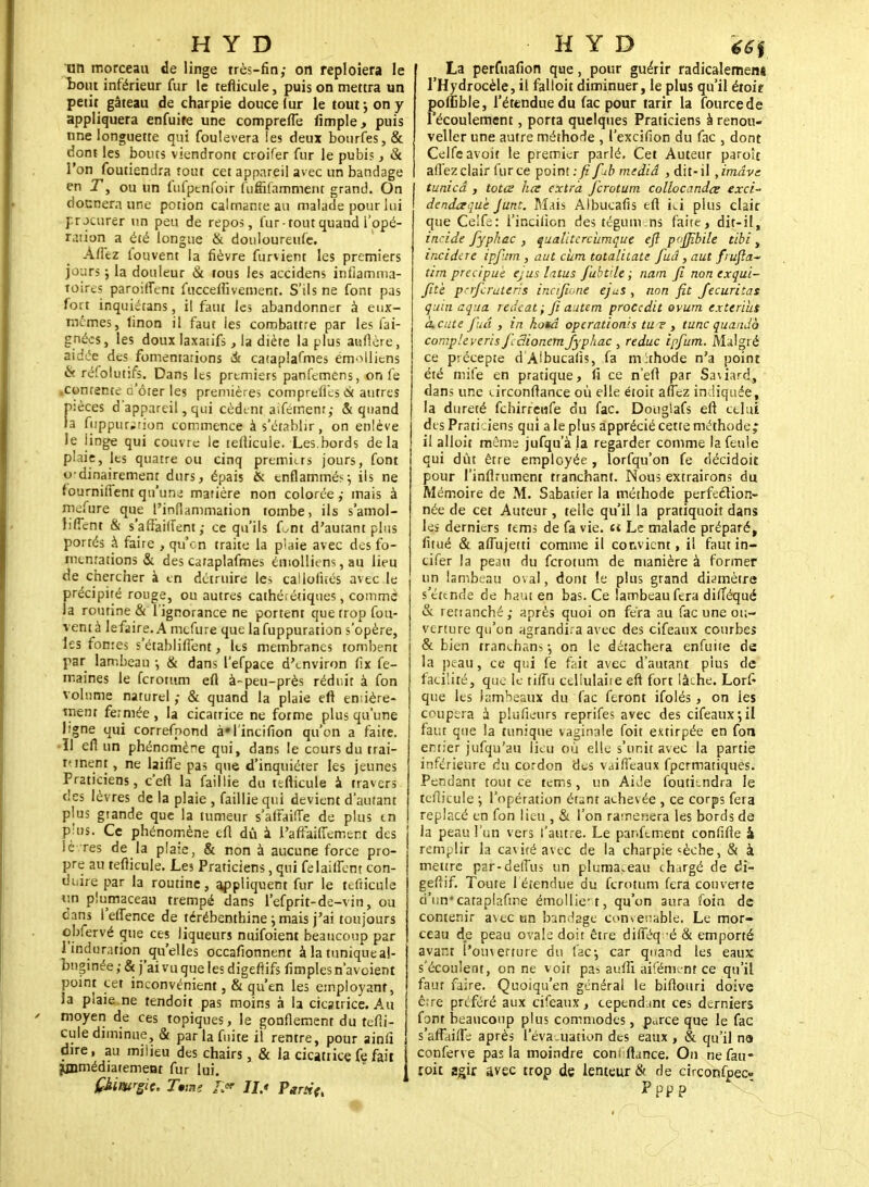 un morceau de linge très-fin; on reploîera le tout inférieur fur le tefiicule, puis on mettra un petit gâteau de charpie douce (ur le tout -, on y appliquera enfuife une compreffe Ample > puis une longuette qui foulevera les deux bourfes,& dont les bouts viendront croifer fur le pubis, & l'on foutiendra tout cet appareil avec un bandage en T, ou un lùfpenfoir fuffifamment grand. On dounera une potion calmante au malade pour lui procurer un peu de repos, fur tout quand l'opé- ration a été longue & douloureufe. Aflez louvent la fièvre furvient les premiers jours ; la douleur & fous les accidens inflamma- toires paroiffent fucceffiveinent. S'ils ne font pas fort inquiétans, il faut les abandonner à eux- mêmes, linon il faut les combattre par les fai- gnées, les doux laxatifs, la diète la plus auftère, aidée des fomentations & cataplafmes émollicns & réfolutifs. Dans les premiers panfemens, on fe contente c'ôter les premières compreffes (k autres pièces d'appareil, qui cèdent aifetnenr,- & quand la fuppurwtion commence à s'établir, on enlève le linge qui couvre le tefiicule. Les.bords delà plaie, les quatre ou cinq premiers jours, font 0 dinairement durs, épais & enflammés j ils ne fournifTent qu'une matière non colorée ,- mais à mefure que l'inflammation tombe, ils s'amol- îilTcnt & s'afî'ailfent,- ce qu'ils Lnt d'autant plus portés à faire , qu'on traite la plaie avec des fo- mentations & des cataplafmes éniolliens, au lieu de chercher à en détruire les callofités avec le précipité rouge, ou autres cathérétiques, comme la routine & l'ignorance ne portent que trop fou- vent à lefaire. A mefure que lafuppuration s'opère, les fontes s'établifiènt, les membranes tombent par lambeau -, & dans l'efpace d'environ fïx fe- maines le feromm eu à-peu-près réduit à fon volume naturel ; & quand la plaie eft entière- ment fermée , la cicatrice ne forme plus qu'une ligne qui correfpond à'I'incifion qu'on a faite. •Il efl un phénomène qui, dans le cours du trai- tement, ne laifTe pas que d'inquiéter les jeunes Praticiens, c'eft la faillie du tefticule à travers des lèvres de la plaie , faillie qui devient d'autant plus grande que la tumeur s'affaifTe de plus tn plus. Ce phénomène efl dû à l'afl'aiiTement des lèvres de la plaie, & non à aucune force pro- pre au teflicule. Les Praticiens, qui felaiflent con- duire par la routine, appliquent fur le tefticule un plumaceau trempé dans l'efprit-de-vin, ou dans l'eflence de térébenthine ; mais j'ai toujours obfervé que ces liqueurs nuifoient beaucoup par 1 induration qu'elles occafionnent à la tunique a!- bnginée ; & j'ai vu que les digefiifs fimplesn'avoient point cet inconvénient ,& qu'en les employant, la plaie ne tendoit pas moins à la cicatrice. Au moyen de ces topiques, le gonflement du tefii- cule diminue, & par la fuite il rentre, pour ainii dire, au miiieu des chairs, & la cicatrice fe fait Immédiatement fur lui. La perftiafion que, pour guérir radicalemen* l'Hydrocèle, il falloir diminuer, le plus qu'il étoie poffible, l'étendue du fac pour tarir la fburcede l'écoulement, porta quelques Praticiens à renou- veller une autre méthode , l'excifion du fac , dont Celfe avoir le premier parlé. Cet Auteur paroît aflez clair fur ce point : fi fiub mediâ , dit-il ,imâve tunicâ , totœ lice extra ferotum collocandce exci- dendaquh Junt. Mais Albucafis eft ici plus clair que Celfe: l'inciiion des tégum.ns faire, dit-il, incide fyphac , qualitercùmque eft pvffibile tibi , incidire ipfiitn, aut cïim totalitate fiuâ,aut frufla- tim précipite ejus latus fubtile ; nam fi non exqui- fitè petferutens incijione ejus , non fit Jecuritas quin aqua redeat; fi autem procedit ovum txttrius cuciite fuâ } in hottâ opérations tu ? , tune quando compleveris fidionemfyphac , reduc ipfutn. Malgré ce précepte d Albucafis, fa m :thode n'a point été mife en pratique, fi ce n'eft par Saviard, dans une urconftance où elle étoit afTcz indiquée, la dureté febirreufe du fac. Dougiafs eft celui des Praticiens qui a le plus apprécié cette méthode; il alloit même jufqu'à la regarder comme la feule qui dût être employée, lorfqu'on fe décidoit pour l'inflrument tranchant. Nous extrairons du Mémoire de M. Sabatier la méthode perfeélion- née de cet Auteur, telle qu'il la pratiquoit dans les derniers tems de fa vie. «t Le malade préparé, fitué & afiùjetti comme il convient, il faut in- cifer la peau du ferotum de manière à former un lambeau oval, dont !e plus grand diamètre s'étende de haut en bas. Ce lambeau fera dilîéqué & retranché,- après quoi on fera au fac une ou- verture qu'on agrandira avec des cifeaux courbes & bien tranehans -, on le détachera enfuite de la peau, ce qui fe fait avec d'autant plus de facilité, que le tifiu celiulaiie eft fort lâche. Lorf que les lambeaux du fac feront ifolés , on les coupera à plufieurs reprifes avec des cifeaux•, il faut que la tunique vaginale foit extirpée en fon entier jufqu'au lieu où elle s'unit avec la partie inférieure du cordon des vaiffeaux fpermatiques. Pendant tout ce tems, un Aivle foutiendra le teflicule ; l'opération étant achevée , ce corps feta replacé en fon lieu , & l'on ramènera les bords de la peau l'un vers l'autre. Le parlement confifte 4 remplir la cavité avec de la charpie «èche, & à mettre par-de(Tus un pluma.eau chargé de di- geftif. Toute l'étendue du ferotum fera couverte d'un* cataplaftne émo!liert, qu'on aura foin de contenir avec un bandage convenable. Le mor- ceau de peau ovale doit être diiTéq -é & emporté avant l'ouverture du fac-, car quand les eaux s'écoulent, on ne voit pas aufîi aifément ce qu'il faut faire. Quoiqu'en général le biftouri doive être préféré aux cifeaux, cependant ces derniers font beaucoup plus commodes, p^rce que le fac s'afFaifle après l'évacuation des eaux , & qu'il na conferve pas la moindre coni fiance. On nefau* roit agir avec trop de lenteur & de circonfpec» Pppp
