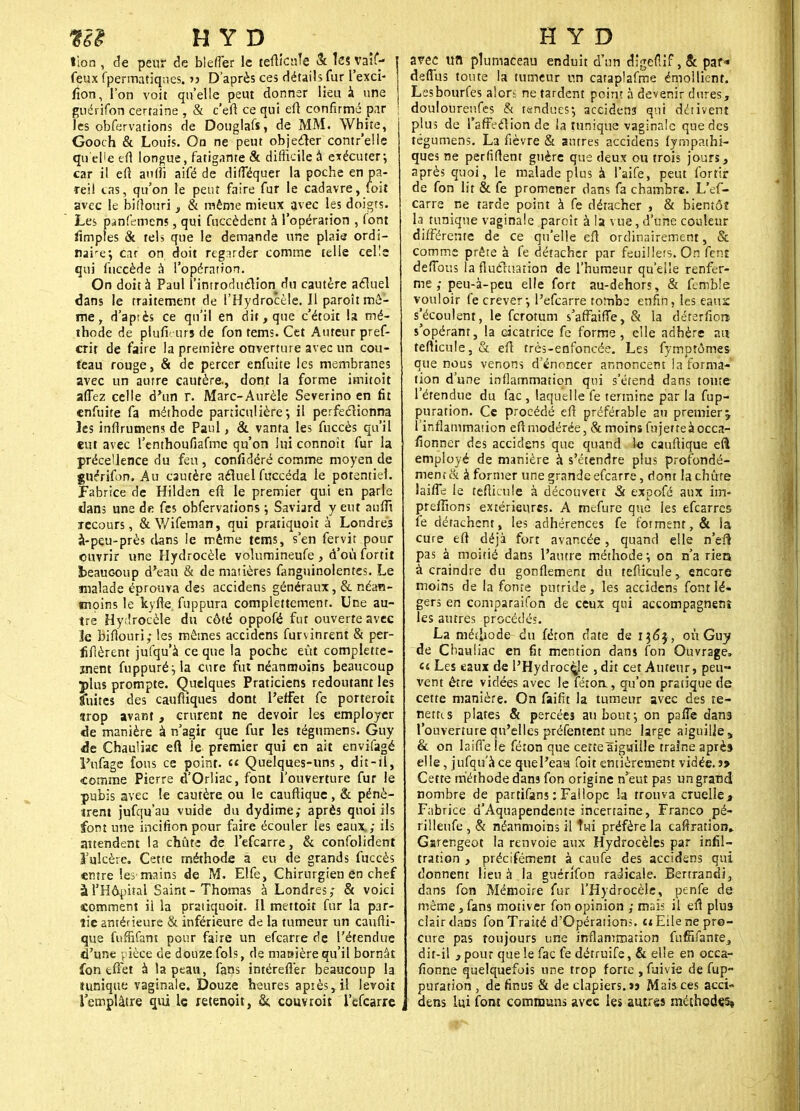 tion , de peur de blefTer le teflicule Se Tes vaîf- | feux fpermatiqnes. >j D'après ces détails fur l'exci- fïon, l'on voit qu'elle peut donner lieu à une j guérifon certaine , & c'eft ce qui eft confirmé par ' les obfervations de Douglafî, de MM. White, I Gooch & Louis. On ne peut objecter contr'elle qu'elle efl longue, fatigante & difficile à exécuter; car il efl aufli aifé de dilTéquer la poche en pa- Teil tas, qu'on le peut faire fur le cadavre, foit avec le biflouri, & même mieux avec les doigts. Les pcinfdinens, qui fuccèdent à l'opérarion , font Amples & tels que le demande une plaie ordi- naire*, car on doit regarder comme telle cel!e qui fiiccède à l'opérarion. On doit à Paul l introduélion du cautère aeluel dans le traitement de l'Hydrocèle. Il paroît mô- me , d'aptès ce qu'il en dit, que c'étoit la mé- thode de plufi tirs de fon tems. Cet Auteur pref- crir de faire la première ouverture avec un cou- teau rouge, & de percer enfuite les membranes avec un aurre cautère., dont la forme imitoit aflez celle d'un r. Marc-Aurèle Severino en fit enfuite fa méthode particulière', il perfectionna les inflrumens de Paul, & vanta les fuccès qu'il eut avec l'enthoufiafme qu'on lui connoit fur la préce'lence du feu, confidéré comme moyen de guérifon. Au cautère aéluel fuccéda le potentiel. Fabrice de Hilden efl le premier qui en parle dans une d« fes obfervations ; Saviard y eut aufli recours, & V/ifeman, qui pratiquoit à Londres à-peu-près clans le même tems, s'en fervit pour ouvrir une Hydrocèle volumineufe , d'où fortit beaucoup d'eau & de matières fanguinolentes. Le malade éprouva des accidens généraux, & néan- moins le kyfle fuppura complettement. Une au- tre Hydrocèle du côté oppofé fut ouverte avec le biflouri,- les mêmes accidens furvinrent & per- fiflèrent jufqu'à ce que la poche eût complette- ment fuppuré;la cure fut néanmoins beaucoup plus prompte. Quelques Praticiens redoutant les Sfuites des caufliques dont l'effet fe porteroit «trop avant , crurent ne devoir les employer de manière à n'agir que fur les tégumens. Guy de Chauliac eft le premier qui en ait envifagé l'ufage fous ce point. « Quelques-uns, dit-il, «comme Pierre d'Orliac, font l'ouverture fur le pubis avec le cautère ou le cauftique, & pénè- trent jufqu'au vuide du dydime; après quoi ils font une incifionpour faire écouler les eaux; ils attendent la chût-; de l'efcarre, & confolident l'ulcère. Cette méthode a eu de grands fuccès entre les mains de M. Elfe, Chirurgien en chef à l'Hôpital Saint-Thomas à Londres; & voici comment ii la pratiquoit. Il mettoit fur la par- tie antérieure & inférieure de la tumeur un caufti- que fuffifam pour faire un efearre de l'étendue d'une pièce de douze fols, de manière qu'il bornât fon tfFet à la peau, fans intéreflèr beaucoup la tunique vaginale. Douze heures apiès,il levoit l'emplâtre qui le retenoit, Si, couvrait l'efcarre arec un plumaceau enduit d'un digefiif ,& par* deffus toute la tumeur un cataplafme émollient. Lesbourfes alori ne tardent point à devenir dures, douloureufes & tendues; accidens qui dérivent plus de TarFc'clion de la tunique vaginale que des tégumens. La fièvre & autres accidens fympathi- ques ne perfirtenr guère que deux ou trois jours, après quoi, le malade plus à l'aife, peut fortir de fon lit & fe promener dans fa chambre. L'ef- carre ne tarde point à fe détacher , & bientôt la tunique vaginale paroît à la vue, d'une couleur différente de ce qu'elle efl ordinairement, & comme prête à fe détacher par feuillets. On fent deiTous la fluctuation de l'humeur qu'elle renfer- me; peu-à-peu elle fort au-dehors, & femble vouloir fe crever-, l'efcarre tombs enfin, les eauï s'écoulent, le ferotum s'affaifle, & la déterfiors s'opérant, la cicatrice fe forme, elle adhère au teflicule, & efl très-enfoncée. Les fymptômes que nous venons d'énoncer annoncent la forma- tion d'une inflammation qui s'étend dans toute l'étendue du fac , laquelle fe termine par la fup- puration. Ce procédé efl préférable au premier^ l'inflammation efl modérée, & moins fuj et te à occa- sionner des accidens que quand le cauftique efl employé de manière à s'étendre plus profondé- ment & à former une grande efearre, dont la chute laifle le teflicule à découvert & expofé aux im- preflîons extérieures. A mefure que les efearres fe détachent, les adhérences fe forment, & la cure eft déjà fort avancée, quand elle n'eft pas à moitié dans l'autre méthode; on n'a rien à craindre du gonflement du teflicule, encore moins de la fonte putride , les accidens font lé- gers en comparaifon de ceux qui accompagnent les autres procédés. La méthode- du féron date de 136$ , où Guy de Chauliac en fit mention dans fon Ouvrage, (i Les eaux de l'Hydrocèje , dit cet Auteur, peu- vent être vidées avec le fétoa, qu'on pratique de cette manière. On faifit la tumeur avec des te- nettis plates & percées au bout; on pafTe dans l'ouverture qu'elles préfentent une large aiguille , & on laiffe le féton que cette aiguille traîne après elle, jufqu'à ce quel'eaa foit entièrement vidée. » Cette méthode dans fon origine n'eut pas un grandi nombre de partifans : Fallopc la trouva cruelle, Fabrice d'Aquapendente incertaine, Franco pé- rilleufe , & néanmoins il îwi préfère la caftration» Garengeot la renvoie aux Hydrocèles par infil- tration , précisément à caufe des accidens qui donnent lieu à la guérifon radicale. Bertrand!, dans fon Mémoire fur l'Hydrocèle, penfe de même, fans motiver fon opinion ; mais il efl plus clair dans fon Traité d'Opérations, t* Eile ne pro- cure pas toujours une inflammation fuffifante, dit-il , pour que le fac fe détruife, & elle en occa- sionne quelquefois une trop forte , fuivie de fup- puration , de finus & de clapiers. ïj Mais ces acci- dens lui font communs avec les autres méthodes»