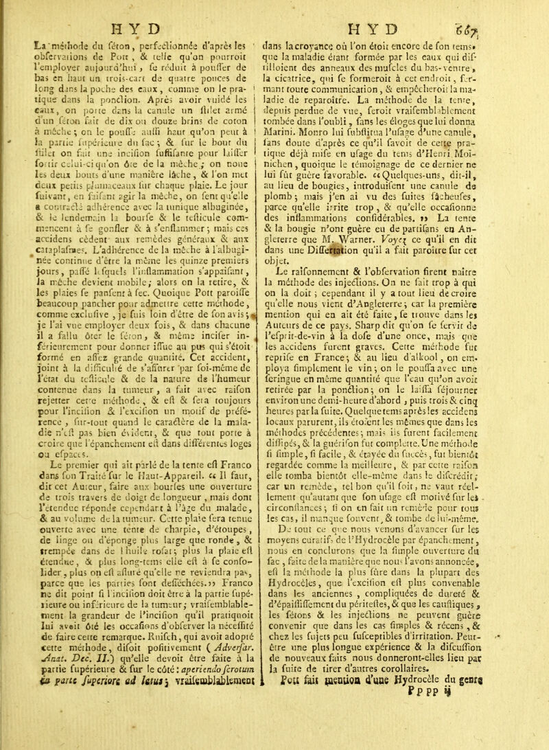 La méthode du féron , perfectionnée d'après les ' obfcrvaiions de Port , & telle qu'on pourroit l'employer aujourd'hui , fe réduit à pouffer de bas en haut un troû-carc de quatre pouces de long dans la poche des eaux, comme on le pra- ! tique dans la ponction. Aprè; avoir vuidé les I eaux, on porte ckns la canule un flilet armé d un fétoo fait de dix ou douze brins de coton à mèche ; on le poufie auffi haur qu'on peut à I la partie fupéfieure du lac ; & (ur le bout du I fiilet on fait une inciflon furhfanre pour huiler j for tir celui-ci qu'on ôre delà mèche.; on noue les deux bouts d'une manière lâche, & l'on met deux periis pjuuiaçeaux fur chaque plaie. Le jour fuivanr, en faifant agir la mèche, on fenr qu'elle a cor;;ridi adhérence avec la tunique albuginée, & le lendemain la bourfe & le teflicule com- mencent à fs gonfler & à s'enflammer-, mais ces accidens cèdent aux remèdes généraux &. aux cataplafraeî. L'adhérence delà mèche à l'albugi- née continue d'être la mêine les quinze premiers jours, paffé kfqucls l'inflammation s'appaifant, la mèche devient mobile; alors en la retire, & les plaies fe panfenr à fec. Quoique Pott paroiffe beaucoup pancher pour admettre cette méthode, comme cxclufive , je fuis loin d'être de fon avis-,* je l'ai vue employer deux fois, & dans chacune il a fallu ôter le fé.on, & même incifer in- . férieurement pour donner iffuc an pus qui s'éîoit formé en allez grande quantité. Cet accident, joint à la difficulté de s'affurtr par foi-même de l'état du teflicule & de la nature de l'humeur contenue dans la tumeur, a fait avec raifon rejetter cerc méthode, & en & feta toujours pour l'incilion & l'excilion un motif de préfé- rence , fur-tout quand le caractère de la mala- die n'eft pas bien évident, & que tout porte à croire que l'épanchement efl dans différentes loges ou efpaccs. Le premier qui ait parlé de la tente efl Franco dans fou Tra'ué fur le Haut-Appareil. « 11 faut, dit cet Auteur, faire aux bourfes une ouverture de trois travers de doigt de longueur , mais dont l'étendue réponde cependant à l'âge du malade, & au volume de la tumeur. Cette plaie fera tenue ouverte avec une tente de charpie, d'étoupes, de linge ou d'épongé plus large que ronde, & trempée dans de Ihuilï rofat; plus la plaie efl étendue, <St plus long-tem; elle eft à fe confo- lider , plus on eft afltué qu'elle ne reviendra pas, parce que les parties font defiechées.)) Franco ne dit point fl l incifton doit être à la partie fupé- îieure ou inférieure de la tumeur; vraisemblable- ment la grandeur de l'incifion qu'il pratiquoit lui avait ôié les occafions d'obferver la neceflité de faire cette remarque. Rnifch, qui avoit adopté cette méthode, difoit pofitivement ( Adverfar. uiaat. Dec. JJ.) qu'elle devoit être faite à la partie fupérieuie & fur le côté:apcricndofcrotum ia pane fuperion ad htuf3 vi&sablMçmçnt dans la croyance où l'on étoii encore de fon terns» que la maladie étant formée par les eaux qui dif- tilloient des anneaux des mafcles du bas- ventre> la cicatrice, qui fe formeroit à cet endroit, fer- mant toute communication , & empêcher-bit la ma- ladie de reparoître. La méthode de la tente, depuis perdue de vue, feroit vraisemblablement tombée dans l'oubli, fans les éloges que lui donna Marini. Monro lui fubflitua l'ufage d'une canule, fans doute d'après ce qu'il favoit de cette pra- tique déjà mife en ufage du terns d'Henri Moï- nichen , quoique le témoignage de ce dernier ne lui fût guère favorable, te Quelques-uns, dit-il, au lieu de bougies, introduifem une canule de plomb 5 mais j'en ai vu des fuites fâcheufes, parce qu'elle irrite trop , & qu'elle occafionne des inflammations confidérables. »> La tente & la bougie n'ont guère eu de partifans en An- gleterre que M. Warner. Voyei ce qu'il en dit dans une Diflefiation qu'il a fait paroître fur cet objet. Le ralfonnemcnt & l'obfervation firent naître la méthode des injeclions. On ne fait trop à qui on la doit ; cependant il y atout lieu de croire qu'elle nous vient d'Angleterre \ car la première mention qui en ait été faite, fe trouve dans le» Auteurs de ce pays. Sharp dit qu'on fe fervit de l'efprit-de-vin à la dofe d'une once, mais que les accidens furent graves. Cette méthode fut reptife en France-, & au lieu d'alkool, on em- ploya Amplement le vin} on le pouffa avec une feringue en même quantité que l'eau qu'on avoit retirée par la ponction-, on le laifla Séjourner environ une demi-heure d'abord , puis trois & cinq heures parla fuite. Quelque teins aprèsles accidens locaux parurent, ils étofent les mêmes que dans les méthodes précédentes-, mais ils furent facilement difi:pés,& la guérifon fut complette.Une méthode fi ftmple, fi facile, & étayée du fuccès, fut bientôt regardée comme la meilleure, & par cette raifon elle tomba bientôt elle-même dans le diferédir ; car vin remède, tel bon qu'il Soit, ne vaut réel- lement qu'autant que fon ufage efl motivé fur lei - circonflances -, ti on en fait un remède pour tous les cas, il manque fouvent_,& tombe c!e lui-même,. De tout ce que nous venons d'avancer fur les moyens curât if; de PHydrocèle par épanchunent s nous en conclurons que la Ample ouverture du fac , faite de la manière que nou* l'avons annoncée, eft la méthode la plus fûre dans la plupart des Hydrocèles, que l'excilion efl plus convenable dans les anciennes , compliquées de dureté & d'épaifliffement du péritefles,& que les caufliques 3 les fêtons & les injections ne peuvent guère convenir que dans les cas Amples & récens , & chez les fujets peu fufceptibles d'irritation. Peut- être une plus longue expérience & la difeufftors de nouveaux faits nous donneront-elles lieu par la fuite de tirer d'autres corollaires. , Peu fait tusntioa 4'uoe Hydrocèle du gearj Pp PP H