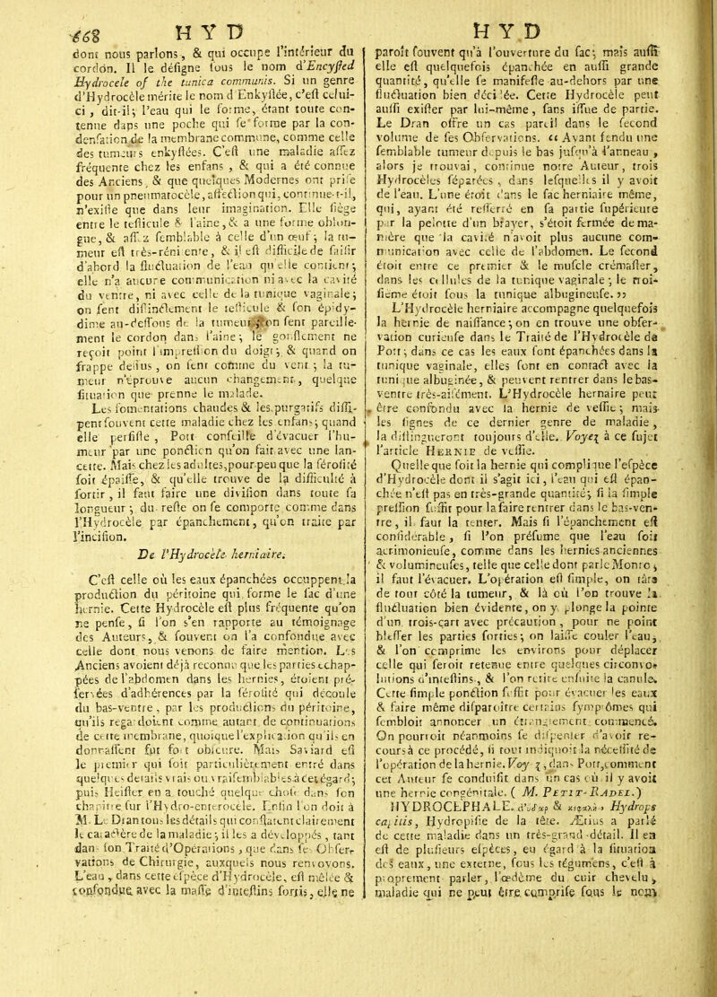 dont nous parlons-, & qui occupe l'intérieur du cordon. Il le défigne tous le nom à'Encyfied Hydrocèle of the tunica commuais. Si un genre d'Hydrocèle mérite le nom d Enkyfiée, c'eft celui- ci , dit-il; l'eau qui le forme, étant toute con- tenue daps une poche qui fe'forme par la con- denfaiion de !a membrane commune, comme celle destuiruuts enkyflées. C'eft une maladie affez fréquente chez les enfans , & qui a été connue des Anciens, & que quelques Modernes ont prife pour un pneumatocèle, affection qui, contmue-t-i!,, n'exirle que dans leur imagination. Elle liège enne le teflicule 8 l'aine,& a une forme oblun- gue,& affz femblable à celle d'un œuf; la tu- meur eû très-réni ente, & il eft difficile de fnilîr d'abord la fluctuation de l'eau qnelie contient-, elle n'a aucure con-muniction ni avec la cavité du ventre, ni avec celle de la tunique vaginale; on fent dif incrément le tefiicule & fon ép;dy- dime au-deffons de la tume'uiflpn fent pareille- ment le cordon dan. l'aine; lé gor.flement ne reçoit point l'irm relhcn du doigt ;.& quand on frappe denus , on lcnr comme du vent ; la tu- meur ntprome aucun changement, quelque fuuaiion que prenne le malade. Les fomentations chaudes & !es,purg3tifs diffi,- pent fouvent cette maladie chez les enfam; quand elle perfide , Pott confeille d'évacuer l'hu- meur'par une ponction qu'on fait avec une lan- cette. Àîaischezies adultes,pourpeu que la férotné foit épaiffe, & qu'elle trouve de la difficulté à fortir, il faut faire une diviiîon clans toute fa longueur; du relie on fe comporte .'comme dans l'Hydrocèle. par épanchement, qu'on traite par Vinci lion. De l'HydroceU herniairei C'efi celle où les eaux épanchées occuppem.Ia production du péritoine qui, forme le fac d'une hernie. Celîe Hydrocèle eft plus fréquente qu'on rie penfe, Ci l'on s'en rapporte au témoignage des Auteurs s & fouvent on l'a confondue avec celle dont nous venons de faire mention. L'.s Anciens avoient déjà reconnu que les parries échap- pées de l'abdomen dans les hernies, étoient piér ier.ées d'adhérences par la férotité qui découle du bas-ventre, par les productions du péritoine, qu'ils regadoEnt comme autant de continuation* de crtte membrane, quoique l'explication qu'il; en donraifent fut fo t obicure. Mais Saward td le premier qui foit particulièrement entré dans quelques détails v i ais ou \ raifemb!ables.àc'e|égard; pui? Heifier en a touché quelque chotV dans fen chapitre.fur l'H>dro-entcrocè.le. Enfin l'on doit à M L Dtantou.s lesdétailsqtuconftatcntclairenrent le ca; ae^ère de la maladie ; il les a développés, tant dan - Ion Traité d'Opérations, que dans fe Ghferr valions de Chirurgie, auxquels nous renvoyons. L'eau , dans cette efpèce d'HydVaçèje, efl mêlée ât ionfoiîduu. avec la ma.ffe dmteftins fortis, ejlçne paroît fouvent qu'à l'ouverture du fac: mais aufîî elle eft quelquefois épamhée en aufti grande quantité, qu'elle fe manifefle au-dehors par une fluctuation bien décilée. Cet.e Hydrocèle peut auifi exifter par lui-même, fans iffue de partie. Le Dran offre un cas pareil dans le fécond volume de fes Obfervations. et Avant ftndu une femblable tumeur ckpuis le bas jufqn'à l'anneau , alors je trouvai, continue notre Auteur, trois Hydrocè'es féparées , dans lefquelîts il y avoit de l'eau. L'une étoit ('ans le fac herniaire même, qui, ayant été refferré en fa partie fnpérieure ptrr la pelotte d'un brayer, s'étoit fermée de ma- nière que la caviré n'avoit plus aucune cotn- municarion avec celle de l'abdomen. Le fécond étoit entre ce premier & le mufcle crémafter, dans les o Unies de la tunique vaginale ; le noi- iicme étoit fous la tunique albugineufe. •>•> L'Hytlrocèle herniaire accompagne quelquefois la hernie de naiflance ; on en trouve une obfer- vation euriéufe dans le Traité de l'Hydrotèledâ Port; dans ce cas les eaux font épanchées dans la tunique vaginale, elles font en contact avec la tuni ;ue albuminée, & peuvent rentrer dans le bas- ventre très-ail'ément. L'Hydrocèle hernaire peut » êrre confondu avec la hernie de veffic ; mais- les lignes de ce dernier genre de maladie, . la dillingucront toujours d'elle.. Voye\ à ce fujet l'article He&nie de veffie. Queileque foit la hernie qui complique l'efpèce d'Hydrocèle dont il s'agit ici, l'eau qui eft épan- chée n'eft pas en très-grande quantiré; lî ia fimple preiîlon fuâït pour la faire rentrer dans le bas-ven- tre , il faut la tenFer. Mais fi l'épanchemcnt eft conlidérabie, fi l'on préfume que l'eau foiï aetimonieufe, comme dans les hernies anciennes ' & volumineufes, telle que celle dont parle Monte j il faut l'évacuer. L'opération efl ftmpie, on tara de tout côté la tumeur, & là cù l'on trouve hki fluctuation bien évidente, on y, plonge la pointe d'un, trois-çart avec précaution , pour ne point bltfier les parties forties; on lai(Tc couler l'eau, & l'on' comprime les environs pour déplacer celle qui feroit retenue entre quelques circomo« huions o'intefiins., & l'on retire enhtite la canule* Cette fimple ponction feffit por-r évacuer les eaux & faire même difparoître cettrins fympiômes qui fembloit annoncer un étranglement; commencé. On pounoit néanmoins fe difpenier- rf'a.oir re- courra ce procédé, li tout indiquoitla néceihtéde l'opération de la hernie. V.oy ?,dan- Porr,eomment cet Auteur fe conduifit dans un cas cù il y avoit une hernie congénitale. ( M. Petit- Radel.) HYDROCEPHALE. à'uSxp & Hydrops ca}îtis, Hydropifie de la têre. ^Etius a parlé de cette maladie dans un très-grand détail. Il ea eft de piu/îeurs efpèces, eu égard à la fituatioa des eaux, une externe, fous les tégurnëns, c'eil à proprement parler, l'cedcme du. cuir chevelu ^ maladie qui ne p.eut être, cumprife fous le nc^