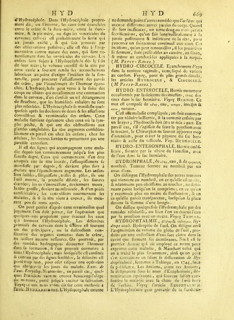 é'Hydrocéphale. Dans l'Hydrocéphale propre- ment di{, ou l'interne, les eaux font épanchées entre le crâne & la du te-mère, entre la Hure- mère, & la pie-mère, ou dajis les vtniricules du cerveau; celle-ci efl probablement la feule qui ait jamais exi'lé , & qui foit prouvée par des obletsations pofitives; elle tfï dûe à l'aug- mentation contre nature des eaux, qui fonr na- turellement dans les ventricules du cerveau. L s enfans l'ont fujets à I Hydrocéphale dès te fein de leur mère-, le yolume cxcellîf delà tête par cette caufe a fouvent rendu les accouchemens laborieux au point d'exiger l'incilion de la fon- tanelle, pour procurer l'affaiffement des parois du crâne , par l'écoulement de l'humeur épan- chée. L'hydrocéj haie petit venir à la fuite des coups ou chûtes qui occafionnent une commotion dans le cerveau , d'où s'enfuit un tel dérangement de ftruclnre, que les humidités exhalées ne font plus réfotbées. L'Hydrocéphale fe manifefre quel- quefois après les douleurs de dents & les affectons eonvulfives & vermineufes des enfans. Cette maladie furvient également chez ceux où la lym- phe pèche, & qui ont des obfiruclions aux glandes conglobées. La tête augmente confidéra- blemenr en pareil cas chez les enfans; chez les adultes, les futures ferrées ne permettent pas une pareille extenfion. Il eft des fignes qui accompagnent cette mala- die depuis fon commencement jufqu'a fon plus funefle degré. Ceux qui commencent d'en être attaqués ont la tête lourde, l'afToupiflement fe mnmferte par degrés , & devient plus forr à inclure que lépancbement augmente. Les enfans font faibles, firnguiffans , trilles & pâles , ils ont lœil morne, la prunelle dilatée, les futures écartées-, les os s'émineiffent, deviennent moux, la tête groifu , devient monflrueufe , & d'un poids conliJérab'e, les conciliions tourmentent les malades, & fi la tête vient à crever , ils meu- rent peu de tems après. On peut penfer d'après cette terminaifon quel jugement l'on doit porter, fur l'opération que quelques-uns propofent pour évacuer les eaux qui forment l'Hydrocéphale. Les défordres primitifs du cerveau dont le fchirre efi fouvent un des principaux, ou la defiruction con- fécutive des otgancs contenus dans le crâne, ne laiiTetu aucune reffburce. On pourroit, par des remèdes hydragogues détourner l'humeur dans fa formation, fi l'on pouvoit connoitre à tems I Hydrocéphale-, mais lorfqu'e!le cil confinée & connue par des fignes fenfibles, le détordre elt porté fop loin, pour ofer rifquer une opération qui abrégèrent les jours du malade. Extr. de l'aac. Encyclop. Néanmoins, en pareil cas, quel- ques Pra icitns vantent encore beaucoup l'ufage du mercure, porté jufqu'à exciter la falivarion. Foje^ ec que nous a-'ons dit fur cette tnethode à laiiit.HYDiiAitGiit.osii. L'Hydrocéphale externe f ne demande point d'autres remèdes que l'œdème oui J occupe différentes autres parties du corps. Quand if- font inefficaces, on tente deux ou fois petites fearificatinns, qu'on fait iongitudir.alement à !;i partie poflérieure & inférieure delà têt1, po-ir procurer un fuintemeut continuel aux eaux. Ces incifions, qu'on peut renouvéller, fi les premières fe ferment, font préférables au cautère, au féton, & même au cantharides appliquées à la nuque. (M. Petit-Ravel.) HYDRO • CIRCOCELE. Epanchement d'eau- dans la tunique vaginale, compliqué de varices au cordon. Voye{, pour de plus grands détails, les articles Hydrocele , & Circocele. ( M. Petit-Radel.) HYDRO-ENTÉROCELE, Hernie ou tumeur occafionnée par la defeente desintefiins, avec des eaux dans le fac herniaire. Voyei Hernie. Ce mot efi compofé de vJ~a>f, eau, svTêpov, intethn & kxxh , tumeur. C'efi une maladie compliquée; on doit commen- cer par réduire la Hernie, & la contenir enfuite par un braytr ,- l'hydrocèle doit erre traitée a part. En pareil cas, s'il s'agifioit de faire la ponèhonavec le trocart, le Chirurgien ne fauroit apporter trop d'aitention, pour éviter la piqtiure du fac her- niaire & celle du tcfticule. Voy. K.ydrocèle. HYDRO-ENTEROMPHALE. Hernie ombi- licale , formée par \i chute de l'intcfiin, avec de l'eau dans le fac herniaire. HYDROMPHALE ,de U(r»p, eau , & de o^c?> nombril. Tumeur formée au nombril par un amas d'eau. On diflingue l'Hydromphale des autres tumeurs qui viennent au nombril, en ce qu'elle efi m ule, & néanmoins peu obéifianre au toucher, nedimi* nuant point lorfqu'on la comprime; en ce qu'oa y reconnoît plus ou moins de fluctuation , & en ce qu'elle paroît tranlparente, lorfqu'on la place devant la flamme d'une bougie,- On diffipe quelquefois l'Hydromphale par des remèdes réfolutifs, ou bien l'on en évacue l'eau par la ponction avec un trocar. Voyc% Trocar. HYDROPHTALM1E, d'W.P& h^.^.Hy drops oculi. Hydropifie de l'œil. On défigne ain!i l'augmention de volume du globe de l'œil, pro- duite par une collection d'eau fort claire dans la cavité que forment fes membranes. Nuck tfi le' premier Auteur qni ait employé ce terme pour exprimer cette maladie, & Mauchart celui qui en a traité- le plus favamment, ainfi qu on peu? s'en convaincre en lifant fa dilTertation Je Hy» diophtalmiâ , foutenue à Tubinge, en 1744 , for.s^ fa pféfidençe. Les Anciens, avant ces Auteurs, la défignoient fous le nom d'Exophtalrnie, dé- nomination équivoque , qui fouvent faifoiteon*- fondre la maladie avec la chute de l'œil- hors de l'orbite. Voye{ i'article Exophtalmisï- L'Hydrophtaimie peut provenir de ia. fujaiwô*-
