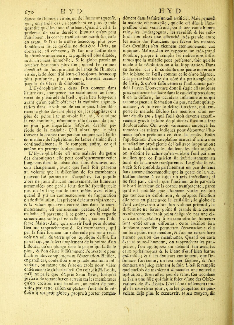 dance del'htimeur vitrée, ou de l'humeur aqusufe, qui , en pareil cas , s'épanchent en plus^ grande quantité qu'elles font réforbées. Quand ç'etl à la préfence de cette dernière humeur qu'on peut l'attribuer , la cornée tranfparente paroît forjettée en avant, & l'iris fe trouve beaucoup plus pro- fondément fituée qu'elle ne doit être. L'iris, au contraire, efl convexe, & fait une faillie dans la chambre antérieure, la pupille eu plus dilatée, ordinairement immobile , & le globe paroît au toucher beaucoup plus dur, quand le volume dëméfuré de l'œil provient de l'amas de l'humeur vitrée,la douleur d'ailleurs eft toujours beaucoup plus p:ofonse, plus violente, fouveni accom- pagnée de fièvre & d'infomnie. L'Hydrophtalrnie , dans l'un comme dans l'autre cas, commence par occafionner un fenri- mtnt de plénitude de l'œil, quia lieu Iong-tems avant qu'on puiffe qbfervçr la moindre augmen- tation dans le volume de cet organe. Infentible- mentle giobe devient plus sros> les paupières ont plus de peine à fe mouvoir, fur lui ,& quoique la vue continue, néanmoins elle devient de jour en jour plus imparfaite jufqn'au dernier pé- riode de la maladie. C'eft alors que le plus fouvent la cornée tranfparente commence à faillir en manière de ftaphylôme, fes lames s'aminciifer.t continuellement, & fe rompent enfin-, ce qui amène un prompt foulagemenr. L'Hydropht^imle eft nne maladie du genre des chroniques*, elle peut conféquemment refler îong-tetns dans le même état fans éprouver au- cun changement, avant que l'œil foit parvenu au volume que la diilenfion de fes membranes peuvent lui permettre d'acquérir, La pupille alors ne jouit d'aucun mouvement; les humeurs accumulées ont perdu leur denlité fpécifiqusjle pus ou le fang qui fe font mêlés avec elles, quand il y a un commencement de fuppuration ou de diiiblution, les privent de leur tranfparence-, & la vifion qui avoit encore lien dans le com- jnmcenient, elt entièrement perdue. Quand la m.dadie eft parvenue à ce point, on la regarde comme incurable ; ii ne refte plus, comme l'ob- ferve Maître-Jan, qu'a ouvrir l'œil pour donner ïieu au rapprochement de fes membranes, qui par la fuite forment un tubercule propre à rece- voir un œil de verre qu'on applique deffos. En pareil cas ,on fe fert amplement de ia pointe d'un bifîouri, qu'on plonge dans ia partie qui faille le plus, & l'on dilate fnffifamment l'ouverture pour faciliter plus complètement l'évacuation, Heifter, en pareil cas, confeilloit une grande incifien tranf- verfale , ou même une faite en crois pour vider entièrement le globe de l'œil. On voit, dit M. Louis, qu'il ne parle que d'après Saint-ïves, lorfqu'il preferit de tetrancheren certain cas les membranes qu'on croiroit trop étendues, au peint de pou- voir, par cette raifon empêcher l'œil de fe ré- duire ^ un petu globe t propre à porter cosujaQ* dément dans la fuite un œil artificiel. Mais, quand la maladie eft nouvelle, qu'elle eft due à Pam» preifion d'un vent froid, ou à une caufe humo- rale t les hydragogues, les révuififs & les réfo- lutifs ont alors une efficacité très-grande entre les mains des Praticiens qui favent les manier. Les Ocnliftes s'en tiennent communément aux topiques. Maître-Jan en rapporte un très-grand nombre, propre à remplir les indications diffé- rentes que la maladie peut préfenter, foit qu'elle tende à la réfolution ou à la fuppuration. Dans ce dernier cas , il confeilleune petite ouverture fur le blanc de l'œil, comme celle d'une faignée, à la partie inférieure du côté du petit angle près de liris, & qu'on fafTe pénétrer l'infirument par- delà l'uvée. L'ouverture dont il s'agit efi toujours proBiptemcntnécefîaire dans le cas defuppuratian; fi on la diffère , les accidens inflammatoires qui accompagnent la formation du pus, ne font qu'aug- menter , & fouvent le délire furvient, qui em- porte le malade. Bidloo fait mention d'un en- fant de dix ans, à qui l'œil étoit devenu exceffi- vement gros à la fuite de plufieurs fluxion-s fort douloureufes. On avoit vainement employé les remèdes les mieux indiqués pour détourner l'hu- meur qu'on préfumoit en être la caufe. Enfin l'application d'un cataplafine maturaiif attira une tuméfaction prodigieufe de l'œil avec fuppuration; le malade fouffroit les douleurs les plus aiguës \ on n'obtint le calme qu'en vuidant l'œil par une incifion que ce Praticien fit inférieurement au bord de la cornée tranfparente. Le globe fe ré- trécit & fe confolida parfaitement en peu de temî fan; aucune incommodité que la perte de la vue. Bidloo donne à ce fujet un avis inrérefîanr, il ne faut pas, dit-il, que l'incifion aille par-delà le bord inférieur de la cornée tranfparente , parce qu'il eft poifible que l'humeur vitrée ne foit pas tombée en diifolution, & qu'après l'incifion elle refle en place avec le crifhllin -, .le globe de l'œil co'ferveroit alors fon volume primitif, la difformité ne feroit point fi grande & la cornée tranfparente ne feroit point défigurée par une ci- catrice défagréable; fi au contraire les humeur» font entièrement diffames, cette incifion fera fuffifante pour ^n permettre l'évacuation ; elle ne fera point trop étendue, & l'on ne retranchera aucune portion des membranes, Quand on aura évacué toute.l'humeur, on rapprochera les pau- pières , l'on appliquera un détènfif fait avec les eaux optbalmiquss & le blanc d'œuf bien battus enllmble ; & fi les douleurs continuent, quel'in- fomnie furvienne, on fera une faignée, & l'on donnera un julep calmant le foir. L'œil fe remplit quelquefois de manière à demander une nouvelle opération , & en affez peu de tems. Cet accidenî artiva à une fille qui fait le fujet d'une des Obfex- vations de M. Louis. L'œil étoit tellementrem- pli le neuvième jour, que les paupières ne pou» Yoietu déjà plus Je recouvrir, a Au moyen, diî