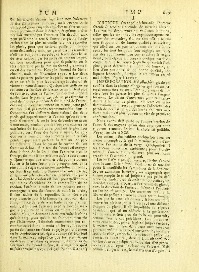 JUM tm écartera du détroit fupérieur ttôR-fèàlcmcftt la tête du premier Jnrm.au , mais encore cdle eu fécond ,pour empêcher qu'elles ne s'accrochent réciproquement dans le détroit, & qu'une d'elles n'y foit entraîné par l'autre, r? Un des Jumeaux peut présenter la tète & l'autre les pieds-, l'indi- cation alors la plus naturelle fera de repoufi'er les pieds, pour que celle-ci puifle plus facile- ment dèfcendre; mais, en pareil cas , la tentative n'eft pas toujours heureufe , ce feroit alors le cas de tirer celui-ci par les pieds en prenant les pré- cautions néceflaires peur que fa poitrine ou fa tête n'entraîne pas la fête du fécond , comme il en eft des exemples. Foyq le Journal de Méde- cine du mois de Novembre 1771. » Les deux enfans peuvent prtfenter les pieds en même-iems, & ce cas eft le plus favorable aptes celui où ils viennent naturellement. Quelquefois aufiî on ne rencontre à l'orifice de la matrice qu'un feui pied de l'un avec ceux,de l'autre. Si l'on doit prendre garde, dans le premier cjs , de ne pas tirer fur le pied de l'un de ces enfans & fur le pied de l'autre, croyant qu'ils appartiennent au même , cette pré- caution n'eft pas moins recommanda ble dans le fécond cn«. On s'alTr.rera donc d'abord des deux pieds qui appartiennent à l'eafant qu'on Ce pro- pofe d'extraire , & on le fera dèfcendre en tirant d'une main, pendant qi'e de l'antre on écartera les extrémités du fécond en les pouffant le plus haut pofTble , vers l'une des feffes iliaques. Le cor- don où la main d'un des jumeaux peut être faifi pendant que 1 autre préfemo la têre ou une par- tie différente-. Dans le cas où le cordon de l'un feroit au dehors, fi la tète du fecomi eft engagée dans le fond du bailàn , il faut l'exfrrire avec le forceps, fur-tcut fi l'on prelume qu'elle doit encore y féjourner quelque nms, &. cela pour retourner l'autre & le faire fortir plus prompumenr. Si la tête dont il s'agit étoit encore au-deflus du baftîn, ou bien 11 cet enfant préfenroit une autre partie, il fandroit aller chercher en premier les pieds de celui dont le cordon eft forii pour qu'il éprou- vât moins d'accidens de la compreliïon de ce cordon. Lorfque la main de l'un précède ou ac- compagne la têre de l'autre , & nuit à fa fortie , il faut tâcher de la repouffer. Si la tête éroit trop avancée, ou fi la femme fe rrouvoir dans l'impnifTance de fe délivrer feule de ce premier enfant, il laddroit l'extraire avec le forceps, mal- gré la préfence de la maia ou du bra< d-t l'autre enfant. Mais; e n donnant à cette extrémité les foins qu'elle exige pour qu'elle ne foit peint meurtrie par l'infirumem, il faudrait commencer par re- tourner celui dont la main eft ferrie, fi aucune par fie de l'autre ne s'éroit engagée profondément tn fe conduifant à cet égard comme s'il éioitfeul dans la matrice, jufqu'à ce que les pisds foient en dehors ; < ar, dans ce moment , il convient de s'occuper di fécond enfant, & d'empêcher qu'il ï M P <77 I ICHORFXX On appelle içhbfenfe, i'hrmeur féreufe & àcre qui découle de certains ulcères. Les parties dépourvues de vaifieaux far.guins\ telles que les tendons , les expanûons aponenro- tiques des mufcules, &c. ne fournirent famait une fnppuration de tonne qualité \ les ulcères, qui affectent ces parties donnent un pus fchc- reux , fur-tout lorfqu'ils font négligés eu irrités par des applications peu convenables ; & en gé- néral , toute efpèce d'ulcère en quelque partie du corps, qu'elle fe trouve & quelle qu'en foit l'ori- gine 3 peut dégénérer au point de fournir , au lieu d'un pus doux & de bonne qua;i>é une Iiqutur ichoreufe , lorfque le traitement en eft mal dirigé. Voye\ Ulcère. IM PERFORATION. Maladiechirurgicaleqni confifte dans la clôture d'organes qui doivent na- turellement être ouverts. L'anus, le vn°in & l'u- rètre font les parties les plus fujettes à l'imper- foration. Le défaut d'ouveiturj peut être acci- dentel à la fuite de plaies, d'ulcères ou d'in- flammations qui auront procuré l'adhérence des paroij de ces parties ou des bords de leurs ori- fices ; mais il eft plus fouvent un vice de première conformation. Nous avons déjà parlé de i'imperforation de I l'anus & des moyens qu'on doit employer pour y porter remède, lorfque la chofe eft poffiblft, Voyc\ l'article ANUS. Les enfans mâles naiflent quelquefois avec un urètre incomplet, & qui fe termina avant d'at- teindre l'extrémité de la verge. Quelquefois il n'a aucune ouverture extérieure-, pour l'ordi- naire , il s'ouvre à une diftarce plus ou moins grande de l'extrémité du gland. j Lorfqu'il n'y a pas £ouvejtjjre, Farina s'arrête dans le canal & le diflend -, l'tnf,;nt ne fe mouille | point & manifefte les fymptômes de la douleur. Si, err examinant la verge , on s'apperçoit eue l'urine remplit le canal jnfques à une petite dif- tance de l'endroit où dev roit être fon orifice , on introduira unpetit trocar par l'extrémité du oland dansja direction de l'urètre, jnfques à l'endroit où 1 urine eft arrêtée. On entretient enfuite la liberté du partage au moyen d'une petite bougie. Lorfque le canal eft ouvert , fi l'ouverture fe trouve au périnée, ou à la verge,à une difhnce éloignée du gland, il eft impotfible de réparer es défaut, qui eft un obflacle à la génération. £1 l'ouverture étoit près du frein on pourrait, comme daes le cas précédent , avec un iraftru- nerr convenable, percer le gland jufqu'à l'urètre, & même une bougie dans cette ouverture ; on pourroit enfuite,à-l'aide d'unecannule,ou d'une fende, flexible , empêcher fès urines de paûer par J l'ancienne ouverture , don? il faudrait confumer j les bords avec quelque caufliqùe afin d'en procu- rer la réunion ap.ès lacbûre de l'çfcarre. Mais