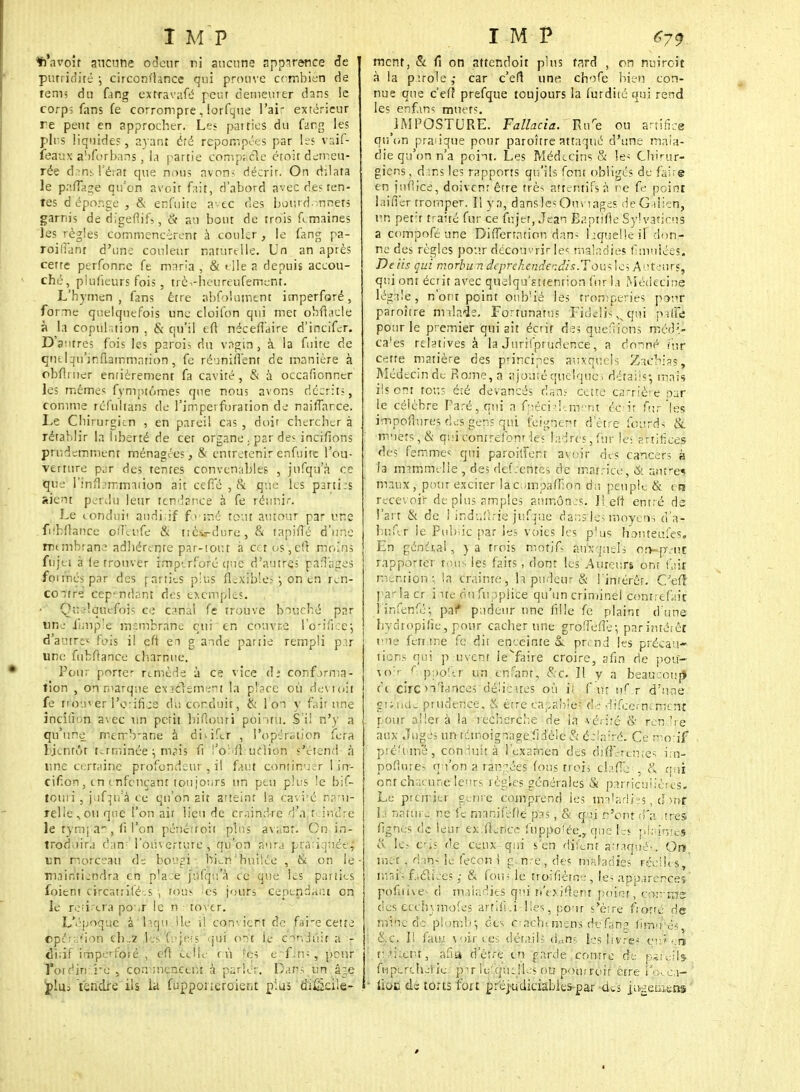 *'avoît aucune odeur ri aucune apparence de purrio'ité ; circonflance qui prouve combien de terni du fang extravafé peur demeuier dans ie corp; fans fe corrompre, lorfque l'air extérieur re peut en approcher. Les pairies du fang les plis liquides, ayant été réponses par tes vaif- feaux a'iforbans, la partie compacle étoit demeu- rée dansVirai que nous avons décrir. On dilata le paffage qu'on avoir fait, d'abord avec des ren- tes d'éponge , & enfuite a-ec des bourd -nnets garnis de digeflifs, & au bout de trois femâines les règles commencèrent à coukr , le fang pa- roiliant d'une couleur naturelle. Un an après cette perfonr.e fe maria , & < lie a depuis accou- ché, plufieurs fois, trèi-heureufement. L'hymen , fans être abfolument imperforé, forme quelquefois une cloifon qui met obftâcle à la copulation , & qu'il eft néceffaire d'incifer. D'antres fois les paroi; du vagin , à la fuite de qntlqiunfiammarion , fe réunifient de manière à obfliuer entièrement fa cavité, & à occafionner les mêmes fymptôroes que nous avons décrits, comme réfultâns de l'impetforation de naifTance. Le Cliirurgicn , en paroi! cas , doit chercher à rétablir la liberté de cet organe . par des incifions prudemment ménagées, & entretenir enfuite l'ou- verture par des tentes convenables , jufqu'a ce que } Inflammation ait ceffé ,& que les parti-s aient perdu leur tendance à fe réunir. Le conduit auditif formé tout autour par une fdbftance ofîéufe & tièss-dure, & tapiffé d'une rmrribrane adhérente par-tout à eu os,eft moins fîijëi à le trouver rrnpeVfofé cjtj'e d'autre; pafî'ages foimés par des rarties plus flexible?-, on en ren- coatr° cependant des exémpies. • Quelquefois ce canal fe trouve boùcfié par une iimple membrane qui en couvre l'orifice'; d'autre»; fois il eft en g ande partie rempli par une fubfrance charnue. Pou; porte- remède à ce vice d; conforma- tion , on marque éxïérémènt la place où oevioil fe trou»er l'orificd de. conduit, (k I on y fait une incition avec un petit biflouri poi iru. S'il n'y a qu'une merrVane à di>ifsr , l'opération fera lji.nrôt terminée :, nvis fi !'o': A ucîion s'étend à une certaine profondeur , il faut continuer l in- cif.on, en enfonçant toujours un peu plus le bif- touii, jifpéà ce qu'on ait atteint la cavité natu- relle .> ou que l'on ait lieu de craindre d'à teincïre le tyuq a , <i l'on pénétroit plus avant. On.in- troduira c'an: l'Ouverture j qu'on aura pratiquée^ un morceau de bougi bLn huilée , & on le maintiendra en place jufqu'à ce que les parties foient circatrilé.s , tous es jours cependant on le reti eia po «r le n tover. L'époque à ladu Ile il convient de fai-e cette opé'ra'fioih ch.z les fi»jets qui ont le caniùir a - ditif impe'foié , efl telle tù féà e f.n; , peur Votdiri i'e , cominenc'ertil à parler. Dans un âge pUj Vendre ils la fupponcroient plus di£icile- ment, & fi on attendoit plus fard , on nuirait à la parole ; car c'efl une chofe bien con- nue que c'eft prefque toujours la furdité qui rend les enfans muets. 1MPOSTURE. Fallacia. Ri/e ou artifice qu'on pratique pour paroître attaqué d'une mala- die qu'on n'a point. Les Médecins & les Chirur- giens , d;ns les rapports qu'ils font obligés de faire en juflice, doivent être très attentifs à ne fe point laifi'er tromper. Il y a, dansle* Ouvrages de Gaiien, un périr traité fur ce fujet, Jean Baptlfle SylvaticuJ a compofé une DifJerration dan- laquel le il don- ne des règles pour découvrir Ie< maladies f muiées. De iis qui morbu n deprehende ndi s.Tom les'A ufcrorSL qui ont écrit avec quelqu'sttenrion fur la Médecine légale, n'ont point otib'ié les tromperies pour paroître malade. Fortunatus Fiddis,, qui paffâ potir le premier qui ait écrit de; queftions méd> ca!es relatives à la Jurisprudence, a donné fur cette matière des principes auxquels Zaébias-, Médecin de Rome, a ajouté quelque ; détails; mais ils ont tous été devancés dans cette carrière par je célèbre Paré, qui a fpéciàltrrierit écrit fur'les impoflures des gens qui feignent d'être lourds & m'iers,& qui contrefont les ladres, fur le; s rrifices des femmes, qui paroilfent avoir des cancers à la rmmmelie, de; dfefc'entès de matrice, & antres maux, pour exciter lacompaffion du peuple & en recevoir de plus amples aumônes. Il eft entré de l'art & de f indufïrië'jufgue dans ici moyen-, d'a- buf.r le Pubiic par les voies les p'us honteufes. En général , y a trois motifs auxquels on-pvnr rapporter mm, les faits, dont les Auteurs ont fait mention; la crainte, la pudeur & l'intérêt. Oefî parla cr i îte on fupplice qu'un criminel contrefait 1 infenfé; pal* pudeur une fille fe plaint d'une hydropific, pour cacher une groflefîe-, parintétêt eue femme fe dit enceinte &. prend les précau- tions qui puvcnr ieYaire croire, afin de pou- voir ( ppo'-.r un enfant, &c. Il y a beaucoup c't cire >i'tance; déiieues où M f in nf r d'une gît.'tiUw prudence, & être capables* <&à difeernement . pour aller à la recherche de la vérité & rendre aux Juges imtémoignageJ-idèie & écln'ré. Ce mo:if pté'i m'é, conduit à l'examen des différentes i.n- pofturés qu'on a rangées1 fous trois clafte; , & qui ont chacune leurs règles générales & pàrficulièrês. Le premier genre comprend les maladies , d>nt H nature ne fe manifèfle pas, & qyj n'ont d'à .très fig'né's de leur ex lLncc* fuppoîée., que Ls pl'ainress cv le? c-îî de ceux qui s'en difene auaqué'. Or» met . nm~ lu feçoni g-..tire, des mnladics réelles mai'; ficliccs ,■ & fou; le troifiètne, les apparences' pofnive- d maladies qi n'exiflent point, comme: des ecchymofes arfilki-lies, pour s être frofté de mine de- plomb; des oachemens dtfang limu'ës, I &.c. Il lau.! voir ces détails dans les livre- tu»en f- 'i:.ttu, afitt d'être en garde .contre de p*rt;fi$ ftiperclu-iie pT lufcpujles ou poutroit être loeca- ■ iioc de torts fort préjudiciables par des jugetiitns