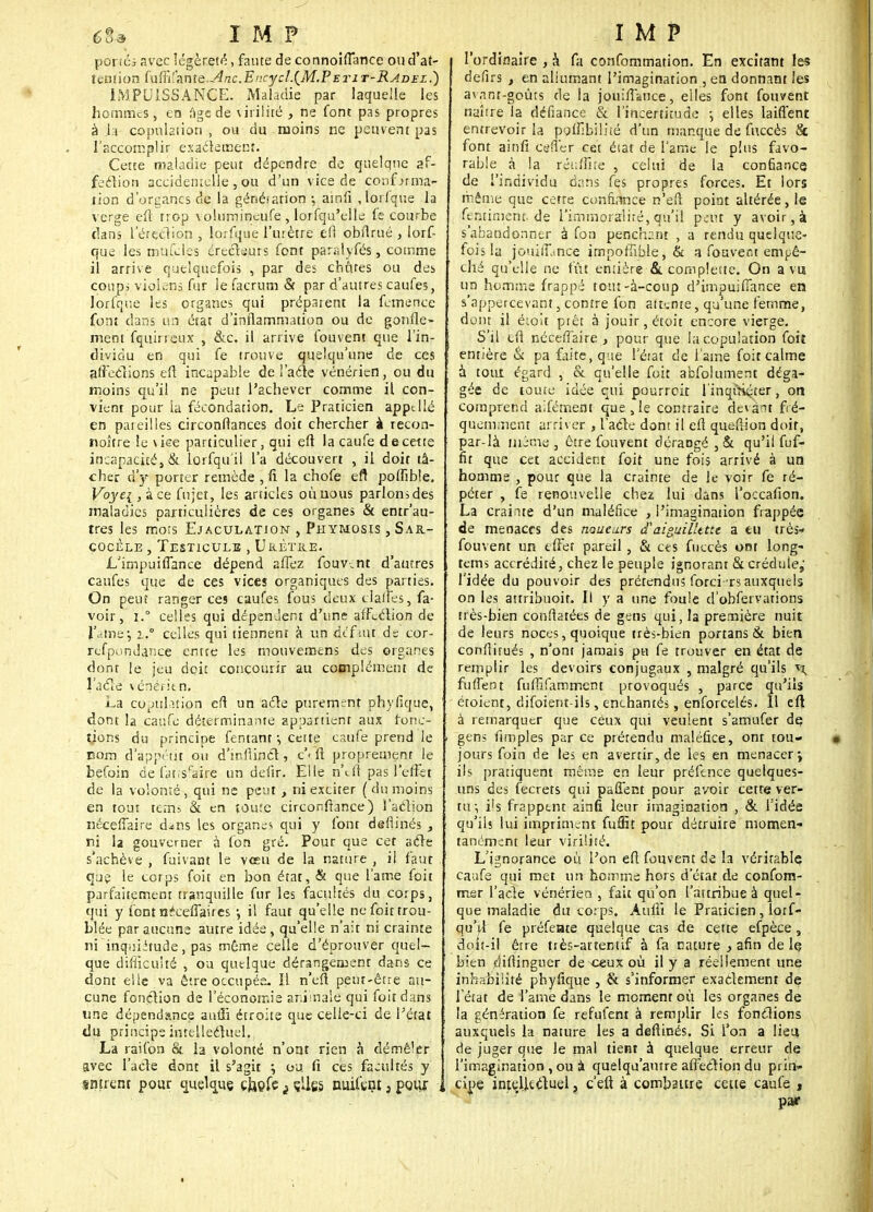 portés avec légèreté, faute de connoiflance ou d'at- tention fufiîlante. Anc.Encycl.{M.Petit-Radez.) IMPUISSANCE. Maladie par laquelle les hommes, en age de utilité , ne font pas propres à .h copulation, ou du moins ne peuvent pas l'accomplir exactement. Cette maladie peur dépendre de quelque af- fection accidentelle , ou d'un vice de confirma- tion d'organes de la généiarion ; amfi ,lorlque la verge efi trop volumineufe , lorfqu'clle fe courbe dans l'ërçclion , lorfque l'utètre êfi obftrué , lorf- que les mufcles érectsurs font parslyfés, comme il arrive quelquefois , par des chûtes ou des coups violens fur le facrum & par d'autres caufes, lorfque les organes qui prépaient la femence font dans un état d'inflammation ou de gonfle- ment fquirreux , &c. il arrive fouvent que l'in- dividu en qui fe trouve quelqu'une de ces affeelions eft incapable de l'acte vénérien, ou du moins qu'il ne peut l'achever comme il con- vient pour la fécondation. Le Praticien appel lé en pareilles circonfiances doit chercher à recon- noître le vice particulier, qui eft la caufe de cette incapacité, & lorfqu'il l'a découvert , il doit tâ- cher à'y porter remède , fi la chofe eft poffible. Voye{ , à ce fujet, les articles oùuous parlonsdes maladies particulières de ces organes & entr'au- tres les mors Ejaculation , Phymosis , Sar- çocèle , Testicule , Urètre. L'impuifiance dépend affez fouvent d'autres caufes que de ces vices organiques des parties. On peut ranger ces caufes fous deux clalfes, fa- voir, i.° celles qui dépendent d'une affection de l'aine•, i.° celles qui tiennent à un dt'fmt de cor- refpondance entre les mouvemens des organes dont le jeu doit concourir au complément de l'acle vénéritn. La copulation eft un acle purement phyfique, dont la caufe déterminante appartient aux fonc- tions du principe fentant ; cette caufe prend le corn d'appétit ou d'infiinci, c< ft proprement le befoin de faf îsfaîré un defir. Elle n\ft pas l'efist de la volonté , qui ne peut , ni exciter ( du moins en tout teîn= & en toute circonftance) î'adion néceffaire d^ns les organes qui y font deftinés , ni la gouverner à fon gré. Pour que cet acle s'achève , fuivant le vœu de la nature , il faut que le cotps foit en bon état, & que lame foit parfaitement tranquille fur les facultés du corps, qui y font n'eefîaires •, il faut qu'elle ne foit trou- blée par aucune autre idée, qu'elle n'ait ni crainte ni inquiétude, pas même celle d'éprouver quel- que difficulté j ou quelque dérangement dans ce dont elle va être occupés. Il n'en peut-être au- cune fonction de l'économie animale qui foit dans une dépendance auui étroite que celle-ci de l'état du principe intellectuel. La rai fon & la volonté n'ont rien à démêler avec l'acle dont il s'agit ; ou. fi ces facultés y sntrent pour quelque cfoofe i çUgg nuil'tnt, pour l'ordinaire , à fa confommation. En excitant les defirs , en allumant l'imagination , en donnant les avant-goûts de la joui/Tance, elles font fouvent naître la défiance & l'incertitude \ elles laiftent entrevoir la paffibilné d'un manque de fitccès 8c font ainfi cefier cet éiat de l'ame le plus favo- rable à la réuffite , celui de la confiance de l'individu dans fes propres forces. Et lors même que cette confiance n'eft point altérée, le fennmcnt.de l'immoralité, qu'il peut y avoir, à s'abandonner à fon penchant , a rendu quelque- fois la joui fiance impoffible, & a fouvent empê- ché qu'elle ne fût entière & complette. On a vu un homme frappé tout-à-coup d'imouiffance en s'appercevant, contre fon attente, qu une femme, dont il éioit prêt à jouir, étoit encore vierge. S'il tfi néceffaire , pour que la copulation foit entière & pa faite, que l'état de l ame foit calme à tout égard , & qu'elle foit absolument déga- gée de toute idée qui pourroit l'inqiSçter, on comprend aifémem que , le contraire devant fré- quemment arriver , l'acle dont il eft queftion doit, par-là même , être fouvent dérangé , & qu'il fuf- fir que cet accident foit une fois arrivé à un homme , pour que la crainte de le voir fe ré- péter , fe renouvelle chez lui dans l'occafion. La crainte d'un maléfice , l'imagination frappée de menaces des naueurs d'aiguilhttt a eu très- fouvent un effet pareil , & ces fuccès ont long- tems accrédité, chez le peuple ignorant & crédule,' l'idée du pouvoir des prétendus forci ts auxquels on les attribuoit. Il y a une foule d'obfervations très-bien conftatées de gens qui, la première nuit de leurs noces, quoique très-bien portans & bien conftitués , n'ont jamais pu fe trouver en état de remplir les devoirs conjugaux , malgré qu'ils i\ fù fient fufnfamrnent provoqués , parce qu'ils étoient, difoient-ils, enchantés, enforcelés. Il eft à remarquer que ceux qui veulent s'amufer de gens fimples par ce prérendu maléfice, ont tou- jours foin de les en avertir, de les en menacer \ ils pratiquent même en leur préftnce quelques- uns des fecrets qui paffent pour avoir cette ver- tu-, ils frappent ainfi leur imagination , & l'idée qu'ils lui impriment fuffit pour détruire momen- tanément leur virilité. L'ignorance où l'on eft fouvent de la véritable caufe qui met un homme hors d'état de confom- mer l'acle vénérien , fait qu'on l'attribue à quel- que maladie du corps. Aulii le Praticien, lorf- qu'il fe préfente quelque cas de cette efpèce, doit-il être tiès-at eentif à fa nature , afin de le bien diftinguer de ceux où il y a réellement une inhabilité phyfique , & s'informer exactement de l'état de l'ame dans le moment où les organes de la génération fe refufent à remplir les fonctions auxquels la nature les a deftinés. Si l'on a lieu de juger que le mal tient à quelque erreur de l'imagination, ou à quelqu'autre affection du prin- cipe intellectuel ? c'eft à combattre cette caufe , par