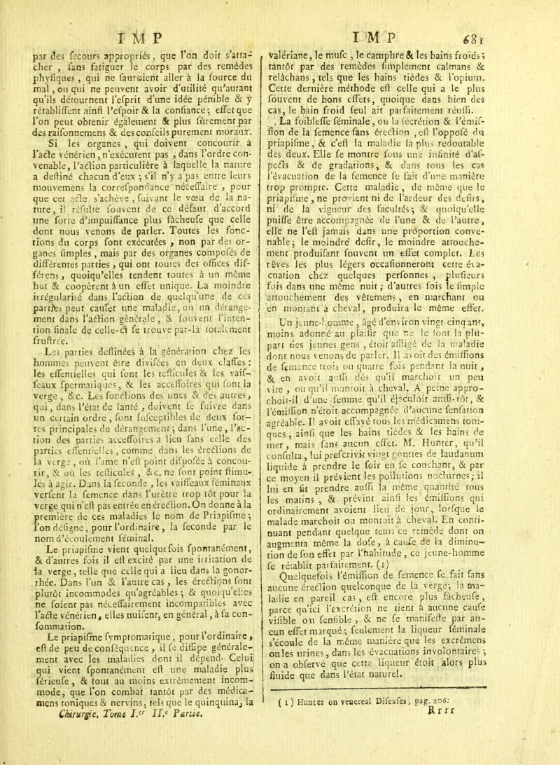 par des fecours appropriés, que l'on doit s'atta- cher , fans fatiguer le corps par des remèdes phyfiqnes , qui ne faureient aller à la fource du mal , ou qui ne peuvent avoir d'utilité qu'autant qu'ils détournent l'efprit d'une idée pénible & y rétabliffent ainfi l'efpoir&la confiance; effet que l'on peut obtenir également & plus fùrement par des raifonnemens & desconfeils purement moraurc. Si les organes , qui doivent concourir à l'afle vénérien,n'exécutent pas > dans l'ordre con- venable, l'aclion particulière à laquelle la nature a deftiné chacun d'eux -, s'il n'y a pas entre leurs mouvemens la correfponrlance néceffaire ., pour que cet p.cle s'achève , fuivant le vœu de la na- ture, il réfulte Couvent de ce défaut d'accord une forte d'impuiflance plus fàcheufe que celle dont nous venons de parler. Toutes les fonc- tions du corps font exécutées , non par de? or- ganes fimples, mais par des organes compofés de différentes parties, qui ont toutes des offices dif- férens, quoiqu'elles tendent toutes à un môme but & coopèrent à un effet unique. La moindre irrégularité dans l'aclion de quelqu'une de ces panfci peut cau'fer une maladie, ou un dérange- ment dans l'aclion générale, & fouvent l'inten- tion finale de celle-ci fe trouve par-là totalement fruftrée. Les pai ties defiinées à la génération chez les hommes peuvent être divifées en deux clafTes : lés effentielles qui font les teflicules & les vaif- feaux fpermaiiqo.es, & les acceffoires qui font la verge , &c. Les fondions des unes & des autres, qui, dans l'état de famé , doivent fe fuivre dans un certain ordre , font fufceptibles de deux for- tes principales de dérangement ; dans l'une , l'ac- tion des parties acceffoires a lieu fans celle des parties tuent'cl les, comme dans les éreclions de - la verge , où l'âme n'eft point difpofée à concou- rir, & où les tefticu'es , &c. ne font point ftimu- lés à agir. Dans la féconde , les vaiffeaux féminaux verfent la femence dans l'urètre trop tôt pour la verge qui n'eft pas entrée en éreclion. On donne à la première de ces maladies le nom de Priapifme -, l'on défigne, pour l'ordinaire, la féconde par le nom d'écoulement féminal. Le priapifme vient quelquefois fpontar.ément, & d'autres fois il efl excité par une itriration de la verge, telle que celle qui a lieu dans la gonor- rhée. Dans l'un & l'autre cas, les éreclion^ font plutôt incommodes qu'agréables -, & quoiqu'elles ne foient pas nécessairement incompatibles avec l'acle vénérien, elles nuifsnr, en général, à fa con- sommation. Le priapifme fymptomatique , pour l'ordinaire, cft de peu de cpnféquénce , il fe diffipe générale- ment avec les maladies dont il dépend- Celui qui vient fpontanément eft une maladie plus férieufe, & tout au moins extrêmement incom- mode, que l'on combat tantôt par des fflédîcà- niens toniques & nervins5 tels que le quinquina,, la Chirurgie, Tvms I.er JLe Partie. valériane, le mufe , le camphre & les bains froids ; tantôt par des remèdes Amplement caïmans & relàchans, tels que les bains tièdes & l'opium. Cette dernière méthode eft celle qui a le plus fouvent de bons effets, quoique dans bien des cas, le bain froid feul ait patfaitement réuffi. . La foibleffe féminale, ou la técrétion & l'émif- fion de la femence fans érection , eft l'oppofé du priapifme, & c'eft la maladie la plus redoutable des deux. Elle fe montre fous une infinité d'af- pecls & de gradations, & dans tous les cas l'évacuation de la femence fe fait d'une manière trop prompte. Cette maladie , de même que le priapifme , ne pro-'ient ni de l'ardeur des defirs, ni de la vigueur des facultés; & quoiqu'elle puiffe être accompagnée de l'une & de l'autre, elle ne l'eft jamais dans une proportion conve- nable; le moindre' defir, le moindre attouche- ment produifant fouvent un effet complet. Les rêves les plus légers occafionneront cette éva- cuation chez quelques perfonnes , plufieurs fois dans une même nuit; d'autres fois le fimple attouchement des vêtemens, en marchant ou en montant à cheval, produira le même effet. Un jeune-! omnie , âgé d'environ vingt-cinqant, moins adonné au plaifir que r.e le (ont la plu- part des jeunes gens , étoit affligé de la maladie dont nous v enons de parler. Il avoit des émiffions de femence trois ou quatre fois pendant la nuit , & en avoit a'iffi dès qu'il marchoir un peu vite , ou qu'il montoit à cheval. A peine appro- choii-il d'une femme qu'il éjsculoit auffi-tôr, & l'émilhon n'étoit accompagnée d'aucune fenfatioa asréable. I! avoit efiayé tous les rnédicamens toni- ques , ainfi que les bains tièdes & les bains de mer, mais fans aucun effet. M. Humer, qu'il confulta, lui preferivk vingt gouttes de laudanum liquide à prendre le foir en. fe couchant, & par ce moyen il prévient les pollutions noclurnes; il lui en fit prendre suffi la même quantité tous les matins , & prévint ainfi les émiffions qui ordinairement avoient lieu de jour, lorfque le malade marchoit ou montoit à cheval. En conti- nuant pendant quelque tems'ce remède dont on augmenta même la dofe, à caufe de la diminu- tion de fon effet par l'habitude , ce jeune-homme fe rétablit parfaitement, (i) Quelquefois l'émiffiGn de femence fe fait fans aucune éreclion quelconque de la verge; la ma- ladie en pareil cas , eft encore plus fàcheufe, parce qu'ici l'excrétion ne tient à aucune cauXe vifible ou fenfible , & ne fe manifefte par au- cun effet marqué ;,feulement la liqueur féminale s'écoule de la même manière que les excrémens ouïes urines, dans les évacuations involontaires ; on a obfervé que cette liqueur étoit alors plus fluide que dans l'état naturel. ( i) Hunter on veoereal Difeafes, pag. 205; Rrrr