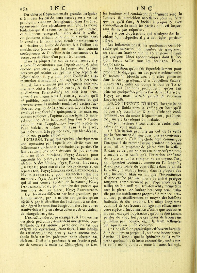 On obferve fréquemment de grandes irrégula- rités , dans les cas de cette nature-, on a vu des gens qui, avant un étranglement dans l'urètre, éprouvoient, fans éjaculation manifefle, la môme fenfation que fi la femence fût for lie par l'urètre-, cette liqueur rétrogradant alors dans la velue, ou peut-être n'étant point du tout verfée clans le canal ; la fcnfation alors tiendroit uniquement à I'iricaùon du bulbe de l'urètre & à l'aétipn des mufcies accélérateurs qui auroient lieu comme confëqnences de l'ére^ibn & du frottement de la verge , ou de l'idée d'un pareil frottement. Dans la plupart des cas de cette nature, il y a foiblefle occafionnée par l'épuifem;nt, & plus encore peut-être, par la fatigue du fyflême nerveux qui réfulte des fpafmes trop répétés de Véjaculation ; il y a aufii pour l'ordinaire aug- mentation d'irritabilité, qui aggrave & perpétue le mal. Le traitement par conféqueut doit ten- dre d'un côté à fortifier le corps , & de l'autre à diminuer l'irritabilité-, on doit être très- attentif en même terris à écarter, autant qu'il eft pofCble, toutes les caufes occafionnelles qui peuvent avoir la moindre tendance à exciter l'ac- tion des organes de la génération. L'on a fouvent employé avec fuccès le quinquina & les martiaux comme toniques , l'opium comme fédatifôt antif- pafmodique. & le bain froid fous l'un & l'autre point de vue. L'application fouvent répétée de l^au fraîche, & même de l'eau à la glace, fur lefcrotum & le périnée a été, dans bien des cas, d'uue trèî-graade efficacité. INCISION. Terme qui exprime génériquement une opé'-atiou par laque'le on divife avec un infiniment tranchant la continuité des parties. On fait des Incijions pour évacuer le pus contenu dans un dépôt purulent, Fbyq- Abcès ; pour aggrandir les plaies, extirper les caliofnés des ulcères & des Mules, Voyei Plaie , Ulcère, Fistule,-, pour extraire les corps étrangers, ou remués tels, Voye\ Césarienne, Lithotomte , Haut-Appareil -, pour retrancher quelque membre , Voye\. Amputation -, pour féparerce qui tft uni contre l'ordre de la nature, Voyc\ Imfereoration ,- pour réduire des parties qui S'ont hors de leur place, Voyci Réduction. Les Incirions différent par leur grandeur, par leur fituation, par la nature des parties qu'on diyife & par la direction des Incitions ; à ce der- nier égard les unes font longitudinales, les autres tranfverfales -, il y en a de circulaires, de cruciales, de triangulaires, &c. L'extraction des corps étrangers, & l'ouverture des abcès profonds} demandent une grande con- Sioiflaoce de l'Anatomie, parce que les cas qui exigent ces opérations, étant fujets à une infinité de variations, il ne peut y avoir- aucune mé- îihode fixée par les préceptes pour chaque cas, dié;éT$nta. C'efl à la prudence & au favoir à gui- éf <k QQac.ej£ la. m$m d«; Çhkurgiep,, ce, («m. fes lumières qui conduiront Tinflrument avec la fermeté & la précifion néceflaires pour ne faire qne ce qu'il faut, & incifer à propos & avec connoifiance de caufe les parties qu'il eft impor- tant de ne pas refpecler, H y a peu d'opérations qui n'exigent des In- citions pour lefquelles il y a des règles particu-, lières. Les inflammations & les gonflemens confidé- rables qui menacent un membre de gangrène, ne viennent fouvent que de 1 étranglement caufé par quelques fibres aponenrotiques dont la fec- tion feroit cefljr tous les accidens. Voyc\ Gangrène. Les Incifions qu'on fait fuperficiellement pour procurer le dégorgement des parties œdémateufes fe nomment Mouchetures ; fi elles pénètrent dans le corps graifleux, elles s'appellent Scari- fications ,• enfin on donne le nom de Tail- lades aux Incifions profondes , qu'on fait pénétrer quelquefois jufqu'à l'os dans le fphacèle. Voyei ces mots. Article extrait de l'ancienne Encyclopédie. INCONTINENCE D'URINE, Incapacité de retenir ce fluide dans la vefïie,- en forte qu'il ne peut s'y accumuler; & qu'il s'échappe conf- tamment, ou du moins fréquemment, par l'urè- tre, malgré la volonté du malade. On peut réduire à trois chefs les caufes ordi?» naires de cette maladie. i.° L'irritation produite au col de la veflîe par le frottement de quelques pierres contenues dans fa cavité. C'efl une chofe bien connue que l'incapacité de retenir l'urine pendant un certain teins, eft un fymptôme de pierre dans la veflle ; & dans ce cas ,.on ne peut attribuer ce fymptôme à aucune autre caufe qu'à l'irritation confiante de la pierre fur les tuniques de cet organe. Car,, s'il dé.peqdoit toujours, comme on l'a fuppofé,. d'une perte totale de contraclilité dans le col dié- la veifie , le malade feroit, dans la plupart des cas, incurable. Mais on fait que l'Incontinence d'urine caufée par une pierre fe guérit prefque toujours complètement par l'opération de la taille-, on fait aufli que très-fou vent,, même fans ôter la pierre, on foulage beaucoup cette mala- die par des médicamens propres à diminuer l'irri- tabilité , particulièrement au moyen des boifions huileufes & des anodins. Un ufage long-tems continué de ces fecours foulage plus efficacement, cette efpèce d'Incontinence d'urine que tout autre- moyen , excepté l'opération, qu'on ne doit jamais, perdre de vue, torique ces fortes de fecours ne réulfifîent pas, comme étant la feule reflburce fur laquelle on puifTe compter. l.° Une affection paralytique eftfouvent la caufe d'un écoulement perpétuel ,ou d'une incontinence d'urine. Il fembte que le fphincTer de la veflle. perde quelquefois fa force contractiletandis que.- la veffse même conferve toute la fisnne. IciTopk