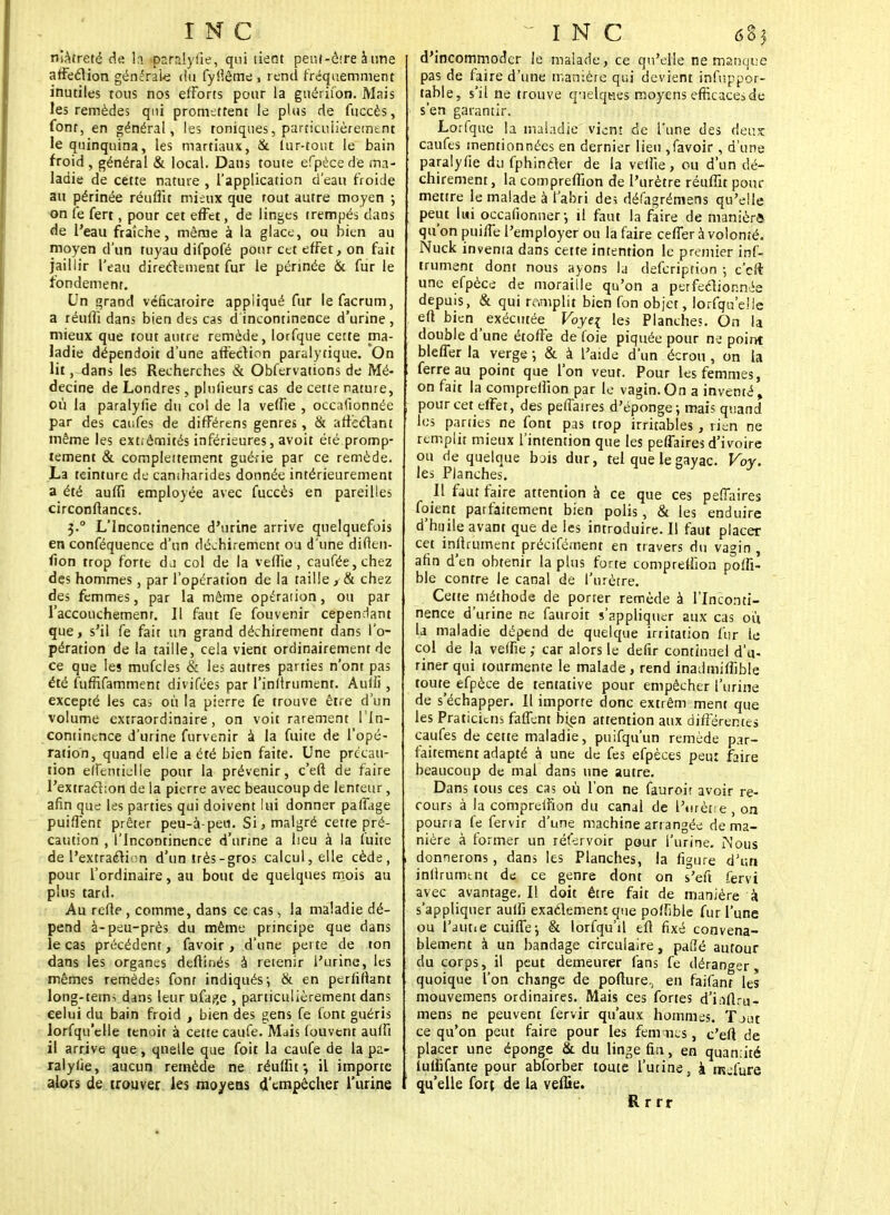 INC niAtreté de la parslyiie, qui lient penf-ôtre à une affection générale du fyllême , rend fréquemment inutiles tous nos efforts pour la guérifon. Mais les remèdes qui promettent le plus de fuccès, font, en général, les toniques, particulièrement le quinquina, les martiaux, & fur-tout le bain froid, général & local. Dans toute efpécede ma- ladie de cette nature , l'application d'eau froide au périnée réuffit mieux que tout autre moyen ; on fe fert, pour cet effet, de linges trempés dans de l'eau fraîche, même à la glace, ou bien au moyen d'un tuyau difpofé pour cet effet, on fait jaillir l'eau directement fur le périnée & fur le fondement. Un grand véficaroire appliqué fur lefacrum, a réuffi dans bien des cas d incontinence d'urine , mieux que tout autre remède, lorfque cette ma- ladie dépendoit d'une affection paralytique. On lit, dans les Recherches & Obfervations de Mé- decine de Londres, plnlieurs cas de cette rature, où la paralylïe du col de la veille , occafionnée par des caufes de différens genres, & affectant même les extiêmités inférieures, avoit éié promp- tement & complètement guérie par ce remède. La teinture de caniharides donnée intérieurement a été auffi employée avec fuccès en pareilles circonltances. J.° L'Incontinence d'urine arrive quelquefois en conféquence d'un déchirement ou d'une difien- fion trop forte dj col de la velïie , caufée,chez des hommes, par l'opération de la taille, & chez des femmes, par la même opération, ou par l'accouchement. Il faut fe fouvenir cependant que, s'il fe fait un grand déchirement dans l'o- pération de la taille, cela vient ordinairement de ce que les mufcles & les autres parties n'ont pas été fuffifamment divifées par l'inlirument. Aulli, excepté les cas où la pierre fe trouve être d'un volume extraordinaire, on voit rarement l'In- continence d'urine furvenir à la fuite de l'opé- ration, quand elle a été bien faite. Une précau- tion eiremidle pour la prévenir, c'efl de faire l'extraction de la pierre avec beaucoup de lenteur, afin que les parties qui doivent lui donner palTage puiffent prêter peu-à-peu. Si, malgré cette pré- caution , l'Incontinence d'unne a heu à la fuite de l'extraction d'un très-gros calcul, elle cède, pour l'ordinaire, au bout de quelques mois au plus tard. Au relie, comme, dans ce cas s la maladie dé- pend à-peu-près du même principe que dans le cas précédent, favoir, d'une perte de ton dans les organes deftinés à retenir l'urine, les mêmes remèdes font indiqués-, & en perliftant long-tems dans leur ufaj»e , particulièrement dans celui du bain froid , bien des gens fe font guéris lorfqu'elle tenoit à cette caufe. Mais louvent aulfi il arrive que, quelle que foit la caufe de la pa- ralyse, aucun remède ne réuffit; il importe alors de trouver les moyens d'empêcher l'urine INC 685 d'incommoder le malade, ce qu'elle ne manque pas de faire d'une manière qui devient infuppor- table, s'il ne trouve q-ielqties moyens efficaces de s'en garantir. Lorfque la maladie vient de l'une des deux caufes mentionnées en dernier lien ,favoir, d'une paralyfie du fphincter de la veffte, ou d'un dé- chirement, la compreffion de l'urètre réuffit pour mettre le malade à l'abri des défagrémens qu'elle peut lui occafionner-, il faut la faire de manièrô qu'on puiffe l'employer ou la faire ceffer à volonté. Nuck inventa dans cette intention le premier inf- iniment dont nous ayons la defeription -, c'eft une efpèce de moraille qu'on a perfectionnée depuis, & qui re.mplit bien fon objet, lorfqu'elle eft bien exécutée Voye{ les Planches. On la double d'une étoffe de foie piquée pour na point bleffer la verge ; & à l'aide d'un écrou , on la ferre au point que l'on veut. Pour les femmes, on fait la compreffion par le vagin.On a inventé, pour cet effet, des peffaires d'éponge-, mais quand les parties ne font pas trop irritables , rien ne remplit mieux l'intention que les peffaires d'ivoire ou de quelque bois dur, tel que le gayac. Voy. les Planches. Il fjut faire attention à ce que ces peffaires foient parfaitement bien polis, & les enduire d'huile avant que de les introduire. Il faut placer cet inllrument précifément en travers du vagin , afin d'en obtenir la plus forte compreffion poffi- ble contre le canal de l'urètre. Cette méthode de porter remède à l'Inconti- nence d'urine ne fauroit s'appliquer aux cas où la maladie dépend de quelque irritation fur le col de la veffie; car alors le defir continuel d'u- riner qui tourmente le malade, rend inadmiffible toute efpèce de tentative pour empêcher l'urine de s'échapper. Il importe donc extrêm ment que les Praticiens faffent bien attention aux différentes caufes de cette maladie, puifqu'un remède par- faitement adapté à une de fes efpèces peu: faire beaucoup de mal dans une autre. Dans tous ces cas où l'on ne fauroit avoir re- cours à la compreffion du canal de l'urètre on pouna fe fervir d'une machine arrangée de ma- nière à former un réfervoir pour l'urine. iNous donnerons, dans les Planches, la figure d'un inllrumtnt de ce genre dont on s'eft fervi avec avantage. Il doit être fait de manière à s'appliquer aulfi exactement que poffible fur l'une ou l'aune cuiffej & lorfqu'il eft fixé convena- blement à un bandage circulaire, pafîé autour du corps, il peut demeurer fans fe déranger quoique l'on change de pofture,, en faifanr les mouvemens ordinaires. Mais ces fortes d'inflru- mens ne peuvent fervir qu'aux hommes. Tjut ce qu'on peut faire pour les femtnes, c'en; de placer une éponge &. du linge fia, en quan.ité iullifante pour abforber toute l'urine, i mjfure qu'elle fort de la veffie. R r rr