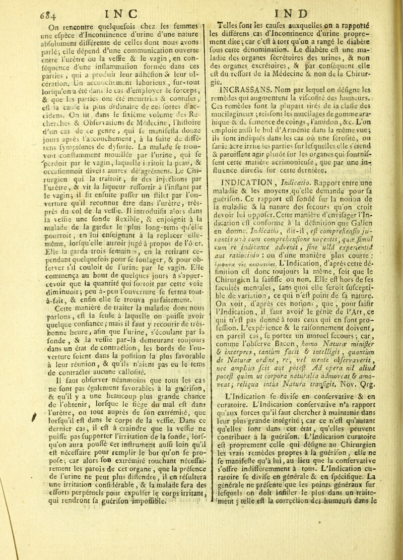 On rencontre quelquefois chez les femmes une efpèce d'Incontinence d'urine d'une nature abfolument différente de celles dont nous avons parlé-, elle dépend d'une communication ouverte entre l'urètre ou la vefire & le vagin, en con- féqnence dune inflammation formée dans ces parties > qui a produit leur adhéfion à leur ul- cération. Un accouchement laborieux , fur-tout lorlqu'ona été dans le cas d'employer le forceps, & que les parties ont été meurtries & contufes, eft la caufe ia plus ordinaire de ces fortes d'ac- cidens. On lit dans le fixième volume 4e9 Re- cherches- & Qbfenations de Médecine, lhiftoire d'un cas de ce genre , qui fe manifefla douze jours api ès l'accouchement, à la fuite de diffé- rens fymptômes de dyfurie. La malade fe trou- vou conitamment mouillée par l'urine, qui fe 'pcrdoit par le vagin, laquelle iiritoit la peau, & occalionnoir diveis autres délagrémens. Le Chi- rurgien qui la traitoit , fît des inj-.clions par l'uiètre, & vit la liqueur reffortir à i'inftant par Je vagin j il fit enfuite pafTer un flilet par l'ou- verture qu'il reconnut être dans l'urètre, très- près du col de la veflie. Il introduira alors dans ia veiiie une fonde flexible, & enjoignit à la malade de la garder le plus long-tems qu'elle pourroit, en lui enfeignant à la replacer elle- même, lorfqu'elle auroit jugé à propos de l'ô.er. EUe la garda trois femain.s, en la retirant ce- pendant quelquefois pour fe foulager, & pour ob- ferver s'il couloit de l'urine par le vagin. Elle commença au bout de quelques jours à s'apper- cevoir que la quantité qui fortoit par cette voie diminuoit j peu à-peu l'ouverture fe ferma tout- à-fait, & enfin ee fe trouva parfaitement. Cette maniéré de traiter la maladie dont nous parlons, eft la feule à laquelle on puifle avoir quelque confiance ; mais il faut y recourir de très- bonne heurej afin que l'urine, s'écoulant par la fonde j & la veflie par-là demeurant toujours dans un état de conti action, les bords de l'ou- verture foient dans la poiîtion la plus favorable à leur réunion, & qu'ils n'aient pas eu le tems de comraéler aucune callofué. Il faut obferver néanmoins que tous les cas ne font pas également favorables à la guérifon, & qu'il y a une beaucoup plus grande chance de l'obtenir, lorfque Je liège du mal eft dam l'urètre, ou tout auprès de fon extrémité, que lorfqn'il eft dans le corps de la veflie. Dans ce dernier cas, il eft à craindre que la veffie ne puifle pas fupporter l'iriitation de la fonde, lorf- qu'on aura pouffé cet inftrument aufli loin qu'il eft néceffaire pour remplir le but qu'on fe pro- pofe-, car alors fon extrémité touchant néceffai- rement les parois de cet organe , que la préfence de l'urine ne peut plus diflendre, il en réfultera une irritation confidérable, & la malade fera des efforts perpétuels pour expulfer le corps irritant, qui rendront fa guérifon jmpof&frle. Telles font les caufes auxquelles on a rapporté les différens cas d'Incontinence d'urine propre- ment dite \ car c'eft à tort qu'on a rangé le diabète fous cette dénomination. Le diabète eft une ma- ladie des organes fécrétoires des urines, & non des organes, excrétoires, & par conféquent elle eft du reffort de la Médecine & non de la Chirur- gie. 1NCRASSANS. Nom par lequel on défigne les remèdes qui augmentent la vifeolité des humeurs. Ces remèdes font la plupart, tirés de la dalle des rnucilagineux j telsfont les mucilages de gomme ara- bique & de femence de coings, l'amidon ,&c. L'on emploie aufli le bul d'Arménie dans la même vue; ils lont indiqués dans les cas où une férofué, ou fanie âcre irrite les parties furlefquelles elle s'étend & paroiffent agir plutôt fur les organes qui fournif- fent cette matière acrimonieufe, que par une in- fluence directe fur cette dernière, INDICATION , Indicatio. Rapport entre une maladie & les moyens,qu'elle demande pour fa guérifon. Ce rapport eft fondé fur la notion de la maladie & la nature des fecours qu'on croit devoir lui oppofer.Cette manière d'envifager l'In- dication eft conforme à la définition que Galien en donne. Indicatio , dit-il , efi comprekenjîo ju- vantisuia cum comprehenfione noçentis> quœ fimul cum re indicante advenit, fine ullâ experientiâ aut ratiocinio : ou d'une manière plus courte ; L'Indication, d'après cette dé- finition eft donc toujours la même, foit que le Chirurgien la faififfe ou non. Elle eft hors defes facultés mentales, fans quoi elle feroit fufcepti- ble de variation , ce qui n'eft point de fa nature. On voit, d'après ces notipns , que, pour faifir , l'Indication, il faut avoi/ le génie de l'Art, ce qui n'eft pas donné à tous ceux qui en font pro- feflion. L'expérience & le raifonnement doivent, en pareil cas, fe porter un mutuel fecours j car, comme l'obferve Bacon, komo Naturœ minifier & interpres, tantum facit & intelligit , quantum de Naturœ ordme, re, vel mente obfervaverit, Inec ampliiis feit aut potefi Ad opéra nil aliui poteft quàm ut corpora nàturaLià admoveat & amo- veatj reliqua intus Natura tranfigit. Nov. Qrg. L'Indication fe divife en confervative & en curatoire. L'Indication confervative n'a rapport qu'aux forces qu'il faut chercher à maintenir dans leur plus grande intégrité ; car ce n'eft qu'autant qu'elles lont dans ■< cet état, qu'elles peuvent contribuer à la guérifon. L'Indication curatoire eft proprement celle qui défigne au Chirurgien les vrais remèdes propres à la guérifon, elle ne fe manifefte qu'à lui, au lieu que la confervative s'offre indifféremment à tous. L'Indication cu- ratoire fe divife en générale & en fpëcifique. La générale ne préfente que les points généraux fur lefqnels on dort infifter le plus dans un traite- ' 'ment j telle eft la correction des-humâius dans le