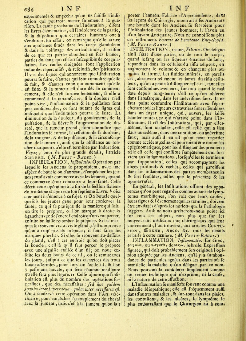 expérimentés & empêche qu'on ne faififfe l'indi- cation qui pourroit mener fûrement à la gué- rifon. La caufe prochaine de l'Induration , difent ies livres élémentaires, eft l'indolence de la partie, & la difpoSition que certaines humeurs ont à s'endurcir. En tffrt, on remarque qu'elle arrive aux apoflêmes fitué; dans les corps glanduleux & dans le voisinage des articulations, à raifon de ce que cei parties abondent en fucs blancs, parties du fang qui e'flfort fufceptible de coagula- !ation. Les caufes éloignées font l'application indue des répercuififs , & réfolutifijdes fpiritueux. Il y a des Signes qui annoncent que l'Induration pourra fe faire, d'autres qui font connoître qu'elle Te fait, & d'autres enfin qui annoncent qu'elle eft faite» Si la tumeur eft dure dès le commen- cement, fi elle s'eft formée lentement, fi elle a commencé à fe circonfcrire, fi la douleur n'en: point vive, l'inflammation & la pulfation font peu considérables, ce font autant de fignes qui indiquent que l'Induration pourra fe faire. La diminurion de la douleur, du gonflement, de la pulfation , de la fièvre & l'augmentation de du- ! reté, que la tumeur prend , font connoître que l'Induration fe forme, la ceffation de la douleur, delà rougeur, & de la pulfation, & la circonfcrip- tion de la tumeur , ?.in(i que la réfiflance au ton- cher marquent qu'elle eft terminée par Induration. Voye\ , pour de plus grands détails, l'article Schjrre. (M. Petit - Radei.) INF1BULATION, Tnfibulatio. Opération par laquelle les Anciens fe propofoient, avec une efpèce de boucle ou d'anneau, d'empêcher les jeu- nes gensd'avoir commerce avec les femmes, quand ce commerce étoit contraire à leur fanté. Celfe décrit cette opération à la fin de la feclion fixième du troisième chapitre de (on feptîème Livre. V ofci comment il s'énence à ce fujet. et On boucle quel- quefois les jeunes gens pour leur conferver la fanté i ce qui fe pratique de la manière qui fuit: on tire le prépuce, & l'on marque à droite & à gauche avec de l'encre l'endroitqu'on veut percer, enfuite on îaiSTe retomber le prépuce. Si ies mar- ques fe trouvent vis-à-vis le gland ,c'efi une preuve qu'on a trop' pris du prépuce •, il faut faire les marques plusba*. Si elles fe trouvent au-deflbus du gland, c'efl à cet endroit qu'on doit placer la boucle } c'efl là qu'il faut percer le prépuce -avec une aiguille enfilée d'un fil-, on noue en- fuite les deux bouts de ce fil, on le remue tous les jours, jufqu'à ce que les cicatrices des trous foisnt affermies, pour lors on ôte le fil, & l'on y paffe une boucle, qui fera d'autant meilleure qu'elle fera plus légère, jj Celfe ajoute que l'infi- hulauon efl plus du nombre des opérations fu- perflues, que des néeeflaires : fed hoc quidem j'œpius interfupervacua , quàm inter necejfaria ejî. On a confervé cette opération dans l'Art vété- rinaire , pour empêcher l'accouplement du cheval avec la jument} mais c'efl à la jument qu'on fait porter l'anneau. Fabrice d'Aquapendeme, dans fes leçons de Chirurgie, montroit à fes Auditeurs une boucle dont les Anciens fe fervoient pour l'Infibulation des jeunes hommes-, il l'avoit eu d'un favant Antiquaire. Nous ne connoiflbns plus cet infirument. Extrait de l'ancienne Encyclopcd. (M. Petit-Radez.) INFILTRATION , racine, Tiltrum. On désigne ainfî l'état d'une partie, ou de tout le corps, quand le fang ou hs liqueurs émanées du fang, répandues dans les cellules du tiflù adipeux, en augmentent le volume & en changent plus ou rç/>ins la forme. Les fluides infiltrés, en pareils cas, abreuvent tellement les lames du tiifu cellu- leux , qu'on a peine à diftinguer celle-ci, tant elles font confondues avec eux, fur-tout quand le mal date depuis long-tems-, c'efl ce qu'on obferve dans l'anafarque , dans les anévrifmes faux. Il ne faut point confondre l'Infiltration avec l'épan- chement où les liqueurs extravaféss font raSTemblées dans un foyer unique, qui, ouvert, les laiffe écouler toutes ; ce qui n'arrive point dans l'In- ! filtration. Il tlt des Infiltrations, qui, par elles- > mêmes, font maladies, telle eft celle qui a lieu dans un œdème ,dans unecontuiion,ouanévrifme faux ^ mais aufti il en eft qu'on peut regarder comme accident,celles-ci pourroientêire nommées épigénomatiques, pour les distinguer des premières telle eft celle qui conftitue l'empâtement qui Sur- vient aux inflammations , lorfqu'elles fe terminent par fuppuration, celles qui accompagnent les abcès profonds & cachés, celles qui paroiflent dans les inflammations des parties membraneufes & fort fenlibles, telles que le pénerâne & les 1 aponévrofes. En général, les Infiltrations offrent des appa- 1 rences qu'on peut regarder comme autant defymp- tomes morbifiques, l'on voit que leurs caufes , leurs Signes & I événementqui les termine, doivent êtreenvifagés d'après les notions que la Pathologie fuggère. Amiî ne nous arrêterons-nous point ici fur tous ces objets , non plus que fur les moyens tant médicaux que chirurgicaux qui leur conviennent l'on trouvera, aux articles Contu- sion , Œdème , Abcès &c. tous les détails relatifs à cette matière. (M. Petit-Radez. ) INFLAMMATION. Inflammatio. En Grec, <$\<y//on, ou Wymk, de $xs>m , je brûle. ExpreSfion figurée, qui doit probablement fon origine à l'opi- nion adoptée par les Anciens, qu'il y a furabon- dance de particules ignées dans les parties où fe manifefte la maladie qu'on déflgae par ce nom. Nous pouvons la confidérer Amplement comme un terme technique qui n'exprime, ni la caufe, ni la nature de cette affeéhon, L'Inflammation fe manifefte Couvent comme une maladie idiopathique-, elle eft fréquemment aufïï dans d'autres maladies, & fur-tout dans les plaies, [ les contufions, & les ulcères, le fymptôme le plus embarrafiant que le Chirurgien ait à corn*