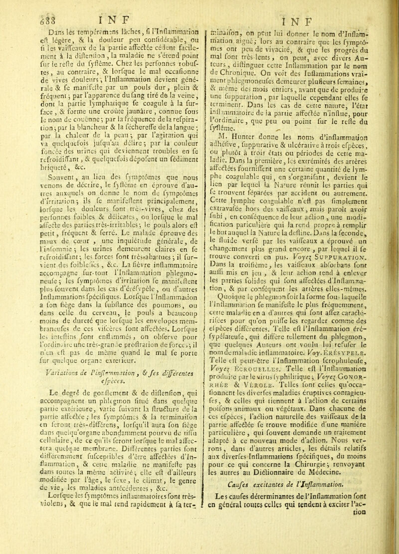 Dans les tempérsmsns lâches, fi l'Inflammation eft légère, & la douleur peu confidérable, ou fi ies vaiffeaux de la partie affectée cèdent facile- ment à la difiemion , la maladie ne s'étend point fur le refie du fyflême. Chez les perfonnes robuf- tes, au contraire, & lorfque le mal occafionne de vives douleurs, l'Inflammation devient géné- rale & fe manifefte par un pouls dur, plein & fréquent j par l'apparence dufang tiré de la veine, dont la partie lymphatique fe coagule à la fur- face , & forme une croûte jaunâire , connue fous le nom de couenne •, par la fréquence de la refpira- tion j par la blancheur & la féchereffe delà langue ; par la chaleur de la peau -, par l'agitation qui va quelquefois jufqu'au délire ; par la couleur foncée des urines qui deviennent troubles en fe refroidiîTant 3 & quelquefois dépofent un fédiment briqueté, &c. Souvent, au lieu des fymptômes que nous venons de décrire, le fyflème en éprouve d'au- tres auxquels on donne le nom de fymptômes d'irritation-, ils fe mamfsftent principalement, lorfque les douleurs font très-vives, chez des perfonnes foibles & délicates, ou lorfque le mal affecte des parties très-irritables -, le pouls alors eft petit, fréquent & ferré. Le malade éprouve des maux de cœur , une inquiétude générale, de l'infomnie -, les urines demeurent claires en fe rtfroidiffknr, les forces font trèssabattues •, il fur- vient des foiblefies , &c. La fièvre inflammatoire accompagne fur-tout l'Inflammation phlegmo- neufe ; les fymptômes d'irritation fe manifcfient plus fouvent dans les cas d'éréfvpèle, ou d'autres Inflammations fpécifiques. Lorfque l'Inflammation a fon fiège dans la fubfiance des poumons, ou dans celle du cerveau, le pouls a beaucoup moins de dureté que lorfque les envelopes mem- fcraneufes de ces vifcères font affeclées. Lorfque | les intérims .font enflammés, on obferve pour , l'ordin<iire une très-grande profiration de forets ; il n'en eft pas de même quand le mal fe porte fur quelque organe extetieur. Variations de l'inflammation , & Jes différentes efpèces. Le degré de gonflement & de difienfion, qui accompagnent un phlegmon fitué dans quelque partie extérieure, varie fuivant la ftruclure delà partie affectée ; les fymptômes & la terminaifon to feront très-difFërens, lorfqu'il aura fon fiège dans quelqu'organe abondamment pourvu de tiffu cellulaire, de ce qu'ils feront lorfque le mal affec- tera quelque membrane. Différentes parties font différemment fufeeptibies d'être affeclées d'In- flammation, & cette maladie ne manifefte pas dans toutes la même activité} elle eft d'ailleurs modifiée par l'âge, le fexe, le climat, le genre de vie, les maladies antécédentes, &c. _ Lorfque les fymptômes inflammatoires font très- violens, & que le mal tend rapidement à fa ter- , rrûnaifon, on peut lui donner le nom d'Inflam- mation aiguë; lors au contraire que les fymptô- mes ont peu de vivacité, & que les progrès du mal font très-lents, on peut, avec divers Au- teurs , diftinguet cette Inflammation par le nom de Chronique. On voit des Inflammations vrai- ment phlegmoneufes demeurer plufieurs femaines, & même des mois entiers, avant que de produire une fuppuration , par laquelle cependant elles fe terminent. Dans les cas de cette nature, l'état inflammatoire de ia partie affeclée n'influe, pour l'ordinaire, que peu ou point fur le refie du fyftême. AL Humer donne les noms d'inflammation adhélive, fnppurative & ulcérative à trois efpèces, ou plutôt à trois états ou périodes de cette ma- ladie. Dans la première, les extrémités des artères affeclées fournifTent une certaine quantité de lym- phe coagulable qui} en s'organifant, devient le lien par lequel la Naîure réunit les parties qui fe trouvent féparées par accident ou autrement. Cette lymphe coignlable n'efl pas Amplement extravafée hors des vaiffeaux, mais paroît avoir fubi , en conféquence de leur aclion , une modi- fication pariculière qui la rend propre à remplir le but auquel la Nature la defiine. Dans la féconde, le fluide verfé par les vaiffeaux a éprouvé un changement plus grand encore , par lequel il fe trouve converti en pus. Voye\ Suppuration. Dans la troifième, les vaiffeaux abforbans font auflî mis en jeu , & leur aclion tend à enlever les pirties folides qui font affectées d'Inflamma- tion , & par conféquent ies artères elles-mêmes. Quoique le phlegmon foit la forme fou« laquelle l'Inflammation fe manifefte le plus fréquemment, cette maladie en a d'autres qui font affez caraclé- rifées pour qu'on pniffe les regarder comme des elpèces différentes. Telle efi l'Inflammation éré- fypéiateufe , qui diffère tellement du phlegmon, que quelques Auteurs ont voulu lui refufer le nomdemaladie inflammatoire. Voy.Érésypele. Telle eft peut-être l'Inflammation fcrophuleufe, Voye% Écrouelles. Telle eft l'Inflammation produire par le virus fyphiluique -, Voye\ Gotc or- rhée & Vérole. Telles font celles qu'occa- fionnent les diverfes maladies éruptives conragieu- fes, & celles qui tiennent à l'action de certains poifons animaux ou végétaux. Dans chacune de ces efpèces, l'action naturelle des vaiffeaux delà partie affectée fe trouve modifiée d'une manière particulière , qui fouvent demande un traitement adapté à ce nouveau mode d'action. Nous ver- rons, dans d'autres articles, les détails relatifs aux diverfes Inflammations fpécifiques, du moins pour ce qui concerne la Chirurgie j renvoyant les autres au Dictionnaire de Médecine. Caufes excitantes de l'Inflammation. Les caufes déterminantes de l'Inflammation fonî en général toutes celles qui tendent à exciter l'ac- tion