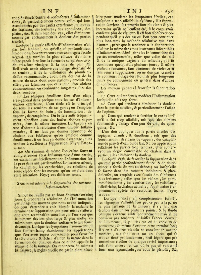 coup de fuccès contre diverfes fortes d'Infîamma- | fions , &. particulièrement contre celles qui font I eccafionnéespar des caufes extérieures, telles que des fractures, des brûlures, des contufions , des plaies, &c. & dans bien des cas, elles diminuent comme par enchantement la douleur des parties irritées. Lorfque la partie affectée d'Inflammation n'eft pas fort fenfible , ou qu'elle eft profondément fituée ,1'on a fouvent recours avec avantage à l'acide végétal. La manière la plus efficace d'en faire ufage paroît être fous la forme de cataplafme avec de très-fort vinaigre & la mie de pain. M. Bell croit avoir obfervé que l'ufage alternatif de ce remède , & de la diflolution de plomb ci- deffus recommandée, avoir dans des cas de la nature de ceux dont nous parlons, produit des effets plus falutaires que ceux que l'on obtient communément en continuant long-tems l'un des deux remèdes. Les topiques émolliens font d'un ufage très-général dans prefque tous les cas d'Inflam- mation extérieure. L'eau tiède eft le principal de tous les remèdes de ce genre-, on l'emploie fous la forme de bain , de fomentation, de vapeur , de cataplafme. On fe fert aulîi fréquem- ment d'onction avec des huiles douces expri- mées , dans la même intention. Lorfqu'on a en vue d'obtenir la réfolution d'une tumeur Inflam- matoire , il ne faut pas donner beaucoup de chaleur aux fubflances qu'on emploie comme émollientes; û on leur en donne davantage, elles tendent à accélérer la fuppuration. Voye\ Emol- liens. 4.0 On diminue & même l'on calme fouvenl complettement l'état Inflammatoire d'une partie, en excitant artificiellement une Inflammation fur la peau dans une partie voifine. Le cautère actuel, les caufliques, les cantharides, les rubéfians de toute efpèce font les moyens qu'on emploie dans cette intention. Voye\ ces diftérens mots. Traitement adapté à la fuppuration des tumeurs Inflammatoires. Si l'on ne réuffit pas au bout de quatre ou cinq jours à procurer la réfolution de l'Inflammation par l'ufage des moyens que nous avons indiqués, on peut s'attendre à voir bientôt la maladie fe terminer par fuppuration -, on peut même s'aflurer que cette terminaifon aura lieu, fi l'on voit que la tumeur devient plus large & plus molle, en mème-tems que la douleur pulfative fe fait fentir davantage Lorfque les fymp;ômes l'annoncent , il faut fur-le- hamp abandonner les applications que l'on avoit jugées convenables pour favorifer la réfolution , & tâcher d'aider la nature dans la formation du pus, ou dans ce qu'on appelle la maturité de la tumeur. On renoncera de même à la faignée, à. moins qu'elle ne parût alors nécef- faire pour modérer les fymptômes fébriles ; car lorfqu'on a trop affoibli le fyflême , fi la fuppu- ration furvjent, fes progrès font plus lents & plus incertains qu'ils nel'euffent été, fi le corps avoiî confervé plus de vigueur. Il eft bon d'obferver ce- pendant qu'il y a des cas où l'on peut continuer plus long-tems la méthode réfolutive que dans d'autres, parce que la tendance à la fuppuration n'efi pas la même dans tous les organes fufceptibles d'Inflammation. Ainfi, dans les Inflammations des parties membraneufes, telles que celles de l'œil & de la tuniqne vaginale du teflicule, qui fe continuent quelquefois plufieurs jours, & même plufieurs femaines , fans diminuer de violence & fans venir à fuppuration, on ne doit pas craindre de continuer l'ufage des réfolutifs plus long-tems qu'ils ne conviennent en général dans d'autres circonflances. Les moyens propres à favorifer la fuppuration font. i.° Ceux qui tendent à modérer l'Inflammation lorfqu'elle eft trop forte. z.° Ceux qui tendent à diminuer la douleur dans la partie affectée, & particulièrement l'ufage de l'opium. 3.° Ceux qui tendent à fortifier îe corps lors- qu'il a été trop affoibli, tels que des alimens fubflantiels , l'ufage d'un peu de vin, du quin- quina, &c. L'on doit appliquer fur la partie affectée des topiquts chauds , & émolliens , tels que des fomentations, des bains de vapeurs, des cataplaf- mes de pain & d'eau ou de lait, &c.ces applications relâchent les parties trop tendres, elles confer- vent un degré convenable de chaleur dans la partie, elles diminuent la douleur. Lorfqu'il s'agit de favorifer la fuppuration dans quelque partie profondément fituée, & de déter- miner la fortie du pus au dehors; ou lorfqu'elle fe forme dans des tumeurs indolentes & glan- duleufes,on emploie avec fuccès des fubftances plus irritantes, telles que les réfines , les gom- mes ftimulantes , les cantharides , les rubéfians, l'électricité, la chaleur actuelle , l'application fré- quemment répétée des ventoufes fêches. Voye\ Abcès. Lorfque l'abcès eft complettement formé , les tégumens s'affoibiiflent peu-à-peu à la partie la plus faisante de la tumeur; il s'y fait une érofion dans un ou plufieurs points, & le fluide contenu s'évacue ainfi fpontanément •, mais il ne convient pas toujours de Ipiffer l'abcès s'ouvr r de lui-même-, il 7 ies cas où il convient de permutre, & même d'exciter cette terminaifon ; il y en a d'autres où cela ne convient en aucune manière , tels font ceux où un abcès qui fe trouve litué profondément, n'efl féparé que par une mince cloifon de quelque cavité importante; tels font encore les cas où >e pus eft renfermé fous une aponeurofe, ou fous le périofte, &c.