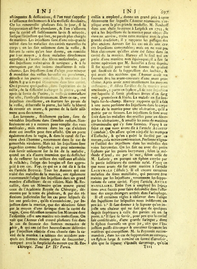 aflringentes & defficatives, fi l'on veut s'oppofer à l'affluence des humeurs & à la mollette deschairs. On les renouvelle plufieurs fois le jour, rt la fuppuration ett fort abondante, & l'on s'atturera que la cavité ett fufftfamment lavée & nétoyée. lorfque l'injection qui fort, neparolt plus chargée de matières. Les injections font d'une très-grande utilité dans tes maladies des cavités naturelles du corps -, on les fait utilement dans la veffie , & fuivant la vertu qu'on leur donne, on. remédie par leur moyen , à deux maladies directement oppoféesjà l'aconit.- des fibres mufculeufes, par des Injections vulnéraires & toniques , & à la corruption par des loiions émollientes & relâ- chantes. Les Injections font d'ufage pournétoyer & mondiiier des veilles baveufes on purulentes, détacher les pierres enkyftées, & entraîner les fables & grauirsqui féjonrneni da:is leur cavité. On éprouve quelquefois, dans l'opération de la taille , de la difficulté à charger la pierre , quand après la fortie de l'urine, la veffie ,1c contractant fur elle, l'embraffe étroitement. Dans ce cas, une Injection émolliente, en écartant les parois de la veffie, débarrafle la pierre, lui Iaiffe la liberté de revenir en avant, & permet de la faifir aifé- ment avec des tenettes. Les lavemens , flrictement parlant, font de véritables Injeclions dans l'intettin rectum. Non- feulement on y a recours pour remplir des vues médicales, mais encore dans les cas d'ulcères dont cet intettin peut être affecté. On en porte également dans le vagin, & dans le canal de l'u- rètre chez l'homme , notamment dans le cas de gonorrhée virulente. Mais ici les Injections font regardées comme fufpectes j on peut néanmoins s'en fervir utilement fur la fin de la maladie , quand on n'a d'autre intention que de deffécher & de reffèrrer les orifices des vaiffeaux affoiblis & relâchés i l'ufage des bougies ett fort appro- prié à ces cas. Voy. ce qui en a été dit à la fin de l'article Bougie. Tous les Auteurs qui ont traité des maladies de la matrice, ont également recommandé l'ufage des Injections dans un grand nombre d'affection* de ce vifeère. Mais M. Re- collin, dans un Mémoire qu'on trouve parmi ceux de l'Académie Royale de Chirurgie, dé- montre par le texte de plufieurs, & par des ré- flexions judicieufes fur les cas pour lefquels ils les ont preferites, qu'ils n'entendoient, par In- jection dans la matrice, que des ablutions faites par le moyen d'une feringue dans la cavité du vagin. Cette difeuffion termine fon Mémoire dont l'enfemble offre une matière très-intéreffante. On voit que l'Auteur s'efl trouvé plufieurs fois dans le cas de fecourir des femmes menacées de périr ? & qui ont été fort heureufement délivrées par l'injection réitérée d'eau chaude dans la ca- vité de la matrice. Le tableau des accidenç aux- quels ces femmes étoient prêtes de fuccomber, comparé avec la fimplicicé du moyen que M. Re-î Chirurgie. Toraç LtT II.' Tarn** collin a employé, donne un grand prix à cette découverte fur laquulle l'Auteur néanmoins s'ex- plique avec la plus grande modeflie. M. NeuhofF dans une thèfe foutenue à Leipfick en 1753 , & qui a les Injections de la matrice pour objet: De enemite uterino , traite cette matière avec la plus grande érudition-, il y rapporte les palTages des plus anciens Auteurs fur les cas où ils ont cri? ces Injections convenables; mais on ne voit pas, bien clairement qu'elles aient été faites dans la cavité de la matrice. Harvey efl le feul qui en parle d'une manière non équivoque-, il a fait la même opération que M. Recollin a faite depuis. Il fut appellé pour voir une femme de qualité qui fouffroit de la fupprcfiîon des lochies, & qui avoit des accidens que l'Auteur àvoit vu fouveni être les avant-coureurs d'une mort pro- chaine. Après avoir tenté inutilement les moyens ordinaires, il dilata l'orifice de la matrice avec une fonde, y porta un typhon ,&fit une Injection par laquelle il fortit plufieurs livres d'un facg noir , grumeleux & fétide. La malade en fut fou- lagée fur-le-champ. Harvey rapporte qu'il a fais à une autre perfonne des Injections dans le corps même de la matrice pour une ulcération, qu'il a guérie par ce fecours. Les injections fe font avec fruit dans les maladies des oreilles pour en déter- ger les ulcérations, & amollir les amas de matières cérumineufes qui s'y font formées. Voyez à ce fnjer ce que nous avons dit à l'article Auditif ( conduit ). On affùre qu'on a injecté les rrompef d'Euttache, & qu'on a guéri la furdiré par es moyen ,• cela mérite confirmation, Perfonne n'igno- re l'utilité des injections dans les maladies des voies lacrymales. On les fait ou avec des petits fyphons par les points lacrymaux , félon la mé- thode d'Anel, ou par le nez, félon celle dé M. Laforêt , en portant un fiphon courbe par la partie inférieure du conduit nafal. Voye\ ce que nous avons dit fur cette matière à l'article Lacrymale ( fiftule ). Il ett encore certaines maladies du finus maxillaire, qui peuvent être traitées par les Injections, notamment les fuppu* rations de cette cavité. Voyei l'article Antre maxillaire. Enfin l'on a employé les Injec* dons avec fuccès pour faire delcendre dans l'etto- mac des corps étrangers arrêtés dans l'œfophage» Il ett certaines règles à obferver dans l'ufage des Injections fur lefquelîes nous influerons; un peu ici. i.° Il faut donner à la liqueur qu'on in- jecte une chaleur qui ne foit que de quelques degrés fupérieure à celle des parties où on la porte. l.° Il faut fe fervir, pour peu que la cavité1 foit confidérable, d'une grande feringue, doni le fiphon fournrffe un gros jet , afin que l'fn* jeelion puiffe détremper & entraîner fûrement les matières qui cronpittent. M. la Peyrorrie recorn- mandoit, dans les cas de fuppuration au cerveau.,' un fiphon large & terminé en forme d'arrofoir^ afin que la iiqueur s/étendît davantage, qu'ejlç
