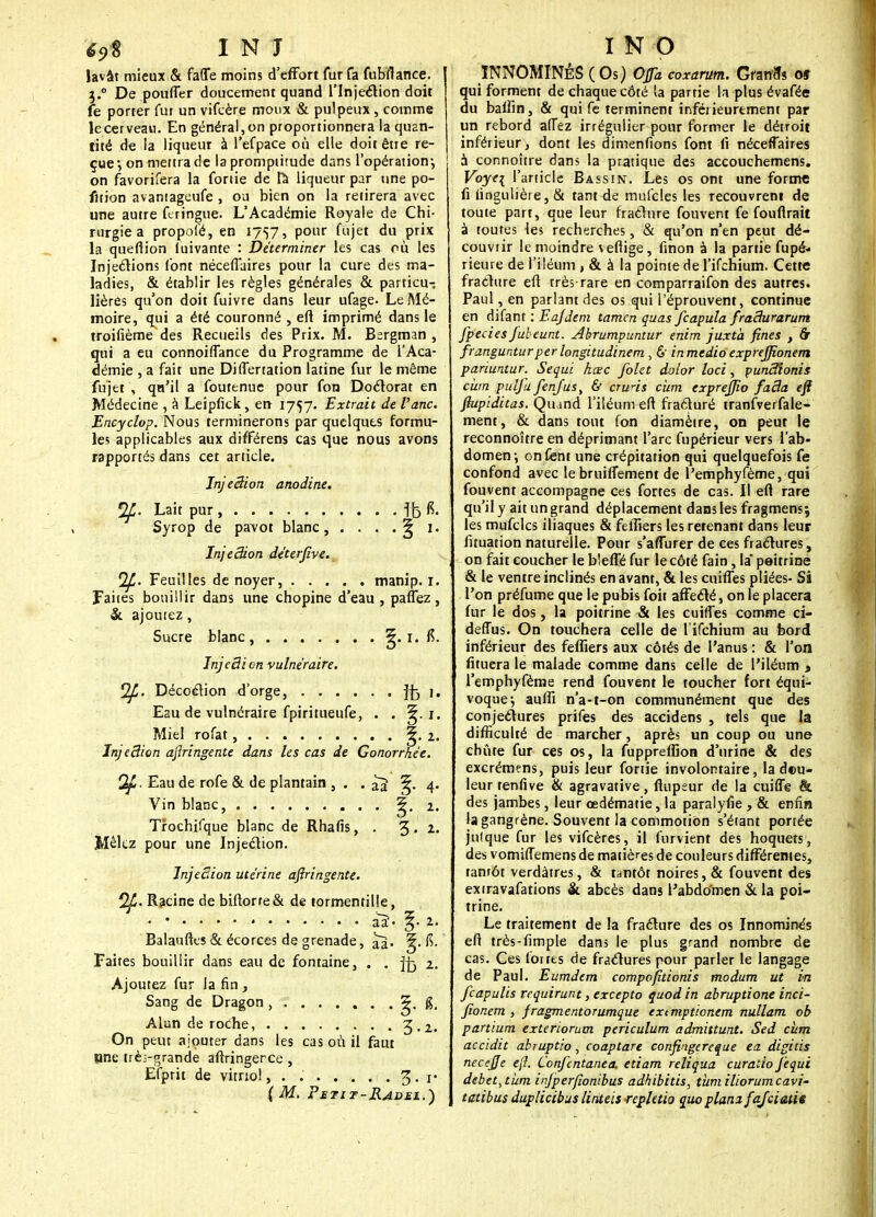 lavât mieux & faiïe moins d'effort fur fa fubfiance. 3.0 De pouffer doucement quand l'Injection doit fe porter fut un vifcère moux & pulpeux, comme le cerveau. En général, on proportionnera la quan- tité de la liqueur à l'efpace où elle doit être re- çue •, on mettra de la promptitude dans l'opération-, on favorifera la fonie de fa liqueur par une po- fition avantageufe , ou bien on la retirera avec une autre feringue. L'Académie Royale de Chi- rurgie a propol'é, en 1757, pour fujet du prix la quefîion luivante : Déterminer les cas où les Injections font néceffaires pour la cure des ma- ladies, & établir les règles générales & particu- lières qu'on doit fuivre dans leur ufage. Le Mé- moire, qui a été couronné , eft imprimé dans le troifième des Recueils des Prix. M. Bsrgman , qui a eu connoifTance du Programme de l'Aca- démie , a fait une Differtation latine fur le même fujet , qa'il a foutenue pour fon Doctorat en Médecine , à Leipfick, en 1757. Extrait de fane. Encyclop. Nous terminerons par quelques formu- les applicables aux difFérens cas que nous avons rapportés dans cet article. InjeSion anodine. Lait pur , ffe fê. Syrop de pavot blanc, . . , .5 1. Injeâion déterfive. Qfi. Feuilles de noyer, manip. 1. Faites bouillir dans une chopine d'eau , paflez, & ajoutez, Sucre blanc , ^. 1. të. JnjeSicn vulnéraire. f2JJ. Décoction d'orge, jfc 1. Eau de vulnéraire fpiritueufe, . . 5. 1. Miel rofat, 5. 2. Injeâion astringente dans les cas de Gonorràée. (2f. Eau de rofe & de plantain , . . 5. 4. Vin blanc, §• 2i Trochifque blanc de Rhafis, . 3 • 2- Mêlez pour une Injection. Injection utérine aftringente. Qp. Racine de biftorte& de tormentille, Balauftes & écorces de grenade, ^. Ç>. Faites bouillir dans eau de fontaine, . . ffc %. Ajoutez fur la fin , Sang de Dragon , ^. g. Alun de roche, 3 • 2. On peut ajouter dans les cas où il faut une trèi-grande aftringerce , Ëfprit de vitriol, . . % * V {M. Fetit-Radei.) ÏNNOMINÉS (Os) Ofa coxarum. Gfanrîs oî qui forment de chaque côté la partie la plus évafée du baffin, & qui fe terminent inférieurtment par un rebord alîez irrégulier pour former le détroit inférieur, dont les dimenfions font fi néceffaires à connoître dans la pratique des accouchemens. Voye\ l'article Bassin. Les os ont une forme fi fingulière, & tant de mufcles les recouvrent de toute part, que leur fraclure fouvent fe fouflrait à toutes les recherches, & qu'on n'en peut dé- couvrir le moindre \ efiige, finon à la partie fupé- rieure de l'iléum , & à la pointe de l'ifchium. Cette fracture eft très rare en comparraifon des autres. Paul, en parlant des os qui l'éprouvent, continue en difant : Eajdem tamen quas fcapula fradurarum fpecies Jubeunt. Abrumpuntur enim juxta fines } & frangunturper longitudinem , & inmedio exprejfîonem pariuntur. Sequi hœc folet daior loci, puncTîonis cùm pulfu fenfus, & cruris cùm exprejjio fada eft ftupiditas. Quand l'iléum eft fracturé tranfverfale- ment, & dans tout fon diamètre, on peut le reconnoître en déprimant l'arc fupérieur vers l'ab- domen \ on ferit une crépitation qui quelquefois fe confond avec le bruiffement de l'emphyfème, qui fouvent accompagne ces fortes de cas. II eft rare qu'il y ait un grand déplacement dans les fragmens; les mufcles iliaques & fefîiers les retenant dans leur fituation naturelle. Pour s'aflurer de ces fractures, on fait coucher le b'.efle fur le côté fain, la peitrine & le ventre inclinés en avant, & les cuifles pliées- Si l'on préfume que le pubis foit affecté, on le placera fur le dos, la poitrine & les cuifTes comme ci- deffus. On touchera celle de l'ifchium au bord inférieur des fefllers aux côtés de l'anus : & l'on fituera le malade comme dans celle de l'iléum , l'emphyfème rend fouvent le toucher fort équi- voque-, auftî n'a-t-on communément que des conjectures prifes des accidens , tels que la difficulté de marcher, après un coup ou une chute fur ces os, la fuppreflîoti d'urine & des excrémens, puis leur fortie involontaire, la dou- leur tenfive & agravative, ftupeur de la cuilTg & des jambes, leur œdématie, la paralyfie , & enfin la gangrène. Souvent la commotion s'étant portée jnlque fur les vifeères, il furvient des hoquets, des vomiffemens de matières de couleurs différentes, tantôt verdàtres, & tantôt noires, & fouvent des extravafations & abcès dans l'abdomen & la poi- trine. Le traitement de la fraclure des os Innominés eft très-fimple dans le plus grand nombre de cas. Ces fonts de fractures pour parler le langage de Paul. Eumdem compofitionis modum ut in feapulis tequirunt, excepto quod in abruptione inci- fionem , fragmentorumque extmptionem nullam ob partium exteriorum periculum admittunt. Sed cùm accidit abruptio, coaptare confingereque ea digitis neccjje eft. Confcntanea. etiam reliqua curatio Jèqui débet, tum injperfîonibus adhibitis, tum iliorumcavi- tatibus duplicibus linteis repletio quo plani fafeiatie
