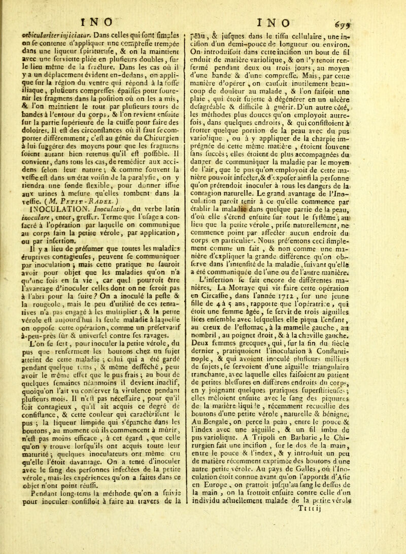 wbiculariterinjiciatur. Dans celles qui font fimsles on fe contenre d'appliquer une cempreiTe trempée dans une liqueur f pirimtnife, & on la maintient avec une ferviette pliëe en plufieurs doubles, fur le lieu même de la fracture. Dans les cas où il y a un déplacement évident en-dedans, on appli- que fur la région du ventre qui répond à la foffe iliaque, pluiieurs comprennes épailfes pour foute- nir les fragmens dans la pofition où on les a mis, 4t l'on maintient le tout par plufieurs tours de bandes à l'entour du corps, & l'on revient enfuite lur la partie fupérieure de la cuifle pour faire des doloires. 11 eft des circonftances où il faut fe com- porter différemment,- c'eft au génie du Chirurgien à lui fuggérer des moyens pour que les fragmens foient autant bien retenus qu'il eft poffible. Il convient, dans tons les cas, de remédier aux acci- dens félon leur nature •, & comme fouvent la vefïieeft dans un état voifin Je la paraîyfie, on y tiendra une fonde flexible, pour donner iflne au1* urines à mefure qu'elles tombent dans la veftîe. (M. Petit - Radel. ) INOCULATION. Inoculatio , du verbe latin iaoculare , enter, greffer. Terme que l'ufage a con- lacré à l'opération par laquelle on communique au corps fain la petite vérole, par application, ou par infettion. Il y a lieu de préfumer que toutes les maladies éruptives cootagieufes, peuvent fe communiquer par inoculation \ mais cette pratique ne fauroit avuir pour objet que les maladies qu'on n'a qu'une fois en (a vie , car quel pourroit être l'avantage d'inoculer celles dont on ne feroit pas à l'abri pour la fuite? On a inoculé la pefte & la rougeole , mais le peu d'utilité de ces tenta- tives n'a pas engagé à les multiplier -, & la petite vérole ell aujourd'hui la feule maladie à laquelle on oppofe cette opération, comme un préfervatif à-peu-près fùr & univerfel contre fes ravages. L'on fe fett, pour inoculer la petite vérole, du pus que renferment les boutons chez un fujet atteint de cette maladie ; lui qui a été gardé pendant quelque unis , & même defféché , peut avoir le même: effet que le pus frais \ au bout de quelques femaines néanmoins il devient inadif, quoiqu'on l'ait vu conlerver la virulence pendant plufieurs moi?. Il n'efi pas néceffaire , pour qu'il feit contagieux , qu'il ait acquis ce degré de confiftance, & cette couleur qui caractèuftnt le pus ; la liqueur limpide qui s'épanche dans les boutons, au moment où ils commencent à mûrir, n'eft pas moins efficace , à cet égard , que celle qu'on y trouve lorfqu'ils ont acquis toute leur maturité •, quelques inoculateurs ont même cru qu'elle l'étoit davantage. On a tenté d'inoculer avec le fang des perfonnes infectées de la petite vérole, mais les expériences qu'on a faites dans ce objet n'ont point réufli. Pendant long-tems la méthode qu'on a fnivie pour inoculer confilloit à faire au travers de la pêaù , & jufques dans le tiffu cellulaire , une in— cifion d'un demi-pouce de longueur ou environ. On introduisit dans cetteincilion un bout de fil enduit de matière variolique, & on l'y tenoit ren- fermé pendant deux ou trois jours, au moyen d'une bande & d'une comprtffe. Mais, par cette manière d'opérer , on caufoit inutilement beau- coup de douleur au malade , & l'on faifoit une plaie , qui étoit fu jette -a dégénérer en un ulcère defagréable & difficile à guérir. D'un autre côté, les méthodes plus douces qu'on employoit autre- fois, dans quelques endroits, & quiconfiftoient à frotter quelque portion de la peau avec du pus vario'ique , ou à y appliquer de la charpie im- prégnée de cette même matière , étoient fouvent fans fuccès ; elles étoient de plus accompagnées du danger de communiquer la maladie par le moyen de l'air, que le pus qu'on employoit de cette ma- nière pouvoit infecter,&d'expoferainfi la perfonne qu'on prétendoit inoculer à tous les dangers de la contagion naturelle. Le grand avantage de l'Jna- cuLtion paroît tenir à ce qu'elle commence par établir la maladie dans quelque partie de la peau, d'où elle s'étend enfuite fur tout le fyllême ; au* lieu que la petite vérole , prife naturellement, ne commence point par affecter aucun endroit du corps en particulic. Nous préfentons ceci (impie- ment comme un fait , & non comme une ma- nière d'expliquer la grande différence qu'on ob>- ferve dans l'intenfité de la maladie, fui van t quel le a été communiquée de l'une ou de l'autre manière. L'infertion fc fait encore de différentes ma- nières. La Motraye qui vit faire cette opération en Circaffie, dans l'année 1711 , fur une jeune fille de 4à ^ ans, rappoite que l'opératrice, qui étoit une femme âgée , fe fervit de trois aiguilles liées enfemble avec lefquelles elle piqua l'enfant, au creux de Peftomaç , à la mamelle gauche , a» nombril, au poignet droit, & à lachsville gauche. Deux femmes grecques, qui, fur la fin du Siècle dernier , pratiquoient l'inoculation à Confianti- nople, & qui avoient inoculé plufieurs milliers de fujets,fe fervoient d'une aiguille triangulaire tranchante,avec laquelle elles faifoientau patient de petites bleffuresen différens endroits du corps, en y joignant quelques pratiques fuperftitieufe> ; elles mêloient enfuite avec le fang des piquures de la matière liqui !e , récemment recueillie des boutons d'une petite vérole , naturelle & bénigne. Au Bengale, on perce la peau , entre le pouce & l'index avec une aiguille , & un fil imbu de pus variolique. A Tripoli en Barbarie , le Chi- rurgien fait une incifion , fur le dos de la main, entre le pouce & l'index, & y introduit un peu de matière récemmenr exprimée des boutons d une autre petite vérole. Au pays de Galles, où l'Ino- culation étoit connue avant qu'on l'apportât d'Afie en Europe, on grattoit jufqu'au fang le deflus de la main , on la frottoit enfuite contre celle d'un individu actuellement malade de la pe tite vérole Ttttij