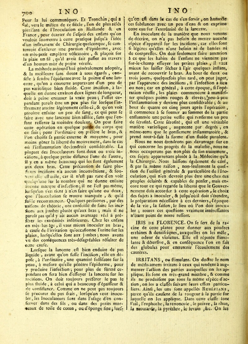 Pour la lui communiquer. Et Tronchîn, qd a i&i vers le milieu de ce fiècle , l'un de plus zélés psnifans de l'Inoculation en Hollande & en France , pour écarter de l'efprit des enfans qu'on vouloir fonmetrre à cette pratique jufqu'à l'idée «l'un infiniment de Chirurgie quelconque ,fe con- îenroit d'enlever une portion d'épiderme, avec lin rrès-petit emplâtre véficatoire , & plaçoit fur ja plaie un fil , qu'il avoit fait paffer au travers id'nn bouton mûr de pente vérole. La méthode aujourd'hui généralement adoptée, & la meilleure fans doute à tous égards , con- fiée à fendre l'épidémie avec la pointe d'une lan- cette , qu'on a couverte auparavant d'un peu de pus variolique bien fluide. Cette incifion, «i la-^ quelle on donne environ deux lignes de longueur, doit à peine entamer la vraie peau -, l'effet ce- pandant paroît être un pea plus fûr lorfque l-in- finiment atteint légèrement celle-ci,& qu'on voit paroître enfuite un peu de fang, ce qui peut fe faire avec une lancette bien affilée, fans que Ten- ant reflente la moindre douleur. On peut faire celte opération en quelque partie du corps que ce foit ; pour l'ordinaire on préfère le bras, & Fon choifit fa partie externe & moyenne , pour moins gêner la liberté du mouvement, dans le cas où l'inflammation deviendroit confidérabie. La plupart des Inoculateurs font.deux ou trois in- citions, à quelque petite diflance l'une de l'autre, il y en a même beaucoup qui les font également aux deux bras. Cette précaution de faire plu- friirs incirions n'a aucun inconvénient, & fou- <venr elle cil mile, car il n'efi pas rare d'en voir ejuclq'.ï'une fur le nombre qui ne donne enfuite aucune marque d'infcdion j il ne L'efl pas même, lorsqu'on s'en tient à n'en faire qu'une ou deux, que l'Inoculation fe trouve manquée , & qu'il faille recommencer. Quelques perfonnes , par des •saifons de théorie, ont confeillé de faire les inci- tons aux jambes plutôt qu'aux bras ; mais il ne paroît pas qu'il y ait aucun avantage réel à pré^ férer le? extrémités inférieures. Chez les enfans en très-bas âge , il vaut mieux inoculer au bras, à caufe de l'irritation qu'occafionne l'urine fur les plaies, lorfqu'ellet font aux jambes; nous avons vu des conséquences très-défagréables réfulter de cette caufe. Lorfque la lancette efi bien enduite de pus liquide , avant qu'on fafi'e l'incition, elle en dé- pofe , à l'ordinaire , une quantité fuffifame fur la peau , à mefure qu'elle pénètre l'épiderme, pour y produire l'infection \ pour plus de fureté ce- pendant on fera bien d effuyer la lancette fur les incitions. On doit toujours préférer le pus le pins fluide, à celui qui a beaucoup d'épaiffeur & de tonliilance. Comme on ne peut pas toujours fe procurer du pus frais, lorfqu'on veut inocu- ler, les Inoculateurs font dans l'ufage d'en con- ftrver dans des fils , ou dans des petits mor- ceaux de toile de coton, ou d'épongé. iinejlorf- INO qu'on efi dans le cas de s'en fervir > on humecle ces fubflances avec un peu d'eau & on exprime cette eau fur l'extrémité de la lancette. En inoculant de la manière que nous venons de décrire, on n'a pas befoin de mettre aucune efpèce d'appareil fur les incitions, car elles font fi légères qu'elles n'ont befoin ni de bandes ni de compreffes. On doit feulement faire attention à ce que les habits de l'enfant ne viennent pas fur-le-champ effuyer les petites plaies , il vaut mieux les laiffer fécher a l'air quelques inllans, avant de recouvrir le bras. Au bout de deux ou trois jours, quelquefois plus tard, on peut juger, par l'apparence des incitions, fi l'infeéiion a Heu ou non -, car en général, à cette époque, ti l'opé- ration réuffu , les plaies commencent à manifef- ter quelques points rouges & élevés •, Jpeu-à-peu l'inflammation y devient plus confidérabie \ & au bout de quatre ou cinq jours après l'opération , il commence à fe fotmer au fommet de la partie enflammée une petite veffie qui renferme un peu de férofité. Cette férofité, qui eft une véritable matière variolique , augmente par degrés , en même-rems que le gonflement inflammatoire, & prend tout-à-fait la forme d'un fluide purulent. Nous ne nous étendrons pas davantage fur ce qui concerne les progrès de la maladie, nous ne .nous occuperons pas non plus de fon traitement, ces fujets apparrenans plutôt a la Médecine qu'à la Chirurgie. Nous laiffons également de côté, & par la même raifon , non-feulement la quef- tion de l'utilité générale & particulière de llno- culation,qui n'en devroit plus être une chez des peuples éclairés & capables de penfer, mais en- core tout ce qui regarde la liberté que le Gouver- nement doit accorder à cette opération , le choix des fujets à inoculer, & jufqu'oùil doit s'étendre, Impréparation néceffaire à ces derniers, l'époque de la vie, la faifon,le lieu où l'on doit inocu- ler ; toutes ces queftions vraiment intéreffantes n'étant point de notre refforr. IRIS de FLORENCE. On fe fert de la ra- cine de cette plante pour donner aux poudres errhines & dentifriqHes,auxquelles on les mêle, une odeur de violettes. Elle efi réputée flimu- lante & déterfive, & en conféquence l'on en fart des globules pour entretenir l'écoulement des cautères. IRR1TANS , ou fiimulans. On dotfcie le nom de médicamens irritans à ceux qui tendent à aug- menter l'aclion des parties auxquelles on les ap- plique, lis font en très-grand nombre , & comme ils ne produisent pas tous la même efpèce d'ac- tion , on les a claffes fuivant leurs effets particu- liers. Ainfi , les uns font appellés Rubéiians , parce qu'ils caufent de la rougeur à la partie fur laquelle on les applique. Dans cette claffe Ion* l'ail, l'euphorbe, la renoncule , le poivre, la rhue, la mouiardje, la pyrèthre, ie kvain ,&c. On les