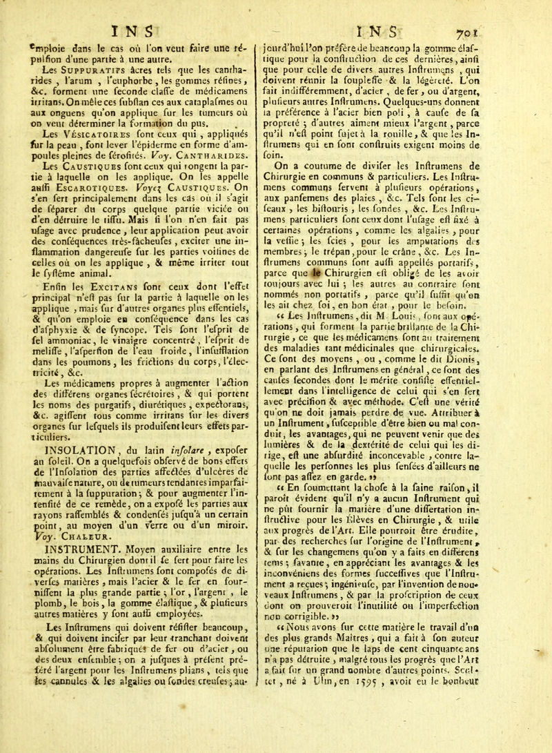'mploie dans le cas où l'on veut faire une ré- pnlfion d'une partie à une autre. Les SuppuRATirs âcres tels que les camha- rides , l'arum , l'euphorbe , les gommes réfines , &c. forment une féconde clarté de médicamens irritans.Onmêleces fubllan ces aux cataplafmes ou aux onguens qu'on applique fur les tumeurs où on veut déterminer la formation du pus. Les Vésicatoires font ceux qui , appliqués fur la peau , font lever l'épiderme en forme d'am- poules pleines de férofltés. Voy. Cantharides. Les Caustiques font ceux qui rongent la par- tie à laquelle on les applique. On les appelle aulfi Escarotiques. Voyc\ Caustiques. On s'en fert principalement dans les cas où il s'agit de féparer du corps quelque partie viciée on d'en détruire le tifTu. Mais fi l'on n'en fait pas ufage avec prudence , leur application peut avoir des conféquences très-fâcheufes , exciter une in- flammation dangereufe fur les parties voilines de celles où on les applique , & même irriter tout le fyfiême animal. Enfin les Excitans font ceux dont l'effet principal n'efi pas fur la partie à laquelle on les applique , mais fur d'autres organes pins effemiels, & qu'on emploie en conféquence dans les cas d'afphyxie & de fyncope. Tels font l'efprit de fel ammoniac, le vinaigre concentré, l'efprit de melilTe , l'afperfion de l'eau froide , l'infufflation dans les poumons, les frictions du corps, l'élec- tricité , &c. Les médicamens propres à augmenter l'action des difFérens organes fécrétoires , & qui portent les noms des purgatifs, diurétiques, expectorans, &c. agiflent tous comme irritans fur les divers organes fur lefquels ils produifent leurs effets par- ticuliers. INSOLATION , du latin infolare , expofer au foleil. On a quelquefois obfervé de bons effets de l'Infolation des parties affectées d'ulcères de fnauvaife nature, ou de tumeurs tendantes imparfai- tement à la fuppuration-, & pour augmenter l'in- tenfité de ce remède, on a expofé les parties aux rayons rarTembiés & condenfés jufqu a un certain point, au moyen d'un v*erre ou d'un miroir. Voy. Chaleur. INSTRUMENT. Moyen auxiliaire entre les mains du Chirurgien dont il fe fert pour faire les opérations. Les Inftrumens font compofés de di- verfes matières, mais l'acier & le fer en four- nirent la plus grande partie > l'or , l'argent , le plomb, le bois, la gomme élaflique , & plusieurs autres matières y font aufO employées. Les Infirumens qui doivent réfifter beaucoup, & qui doivent incifer par kur .tranchant doivent abfolument être fabriqués de fer ou d'acier, ou <ks deux enfemble : on a jufques à prêtent pré- féré l'argent pour les Infirumens plians, tels que les cannules & les algaiies ou fondes crenfes j au- jcurd'hui l'on préfère de beaucoup la gomme élaf- tique pour la confiruclion de ces dernières, ainfi que pour celle de divers autres Infirumens , qui doivent réunir la fouplefie & la légèreté. L'on fait indifféremment, d'acier , de fer, ou d'argent, plufieurs autres Infirumens. Quelques-uns donnent la préférence à l'acier bien po!i , à caufe de fa propreté ; d'autres aiment mieux l'argent , parce qu'il n'efi point fujetà la rouille, & que les In- firumens qui en font confiruits exigent moins de foin. On a coutume de divifer les Infirumens de Chirurgie en communs & particuliers. Les Inftru- mens communs fervent à plufieurs opérations, aux panfemens des plaies , &c. Tels font les ci- féaux y les bifiouris , les fondes , &c. Les Infiru- mens particuliers font ceux dont l'ufage efi fixé à certaines opérations , comme les algaiies , pour la vefiie •, les feies , pour les amputations des membres ; le trépan, pour le crâne , &c. Les In- ftrumens communs font auffi appellés portarifs, parce que le Chirurgien efi obligé de les atoir toujours avec lui 5 les autres au contraire font nommés non portatifs , parce qu'il fuffit qu'on les ait chez foi, en bon érat , pour le befoin. u Les Infirumens, dit M Loui?, fonf aux opé- rations, qui forment la partie brillante de la Chi- rurgie , ce que les médicamens font su traitement des maladies tant médicinales que chirurgicales. Ce font des moyens , ou , comme le dit Dionis, en parlant des Infirumens en général, ce font des caufes fécondes dont le mérite confifte effenttel- lement dans l'intelligence de celui qui s'en fert avec précifion & avec méthode» C'eft une vérité qu'on ne doit jamais perdre de vue. Attribuer à un Infirument, fufceptible d'être bien ou mat con- duit, les avantages, qui ne peuvent venir que des lumières & de la dextérité de celui qui les di- rige, efi une abfurdité inconcevable , contre la- quelle les perfonnes les plus fenfées d'ailleurs ne font pas aflez en garde. »> et En foumettant la chofe à la faine raifon , il paroît évident qu'il n'y a aucun Infirument qui ne pût fournir la matière d'une differtation in- ftructive pour les Élèves en Chirurgie , & utile aux progrès de l'Art. Elle pourroit être érudite, par des recherches fur l'origine de l'irjftrumenr & fur les changemens qu'on y a faits en différens tems ; favante , en appréciant les avantages & les inconvéniens des formes fuccefiîves que l'infiru- ment a reçues; ingénieufe, par l'invention denou* veaux Inftrumens, & par la profeription de ceux oont on prouveroit l'inutilité ou l'imperfection non corrigible. >> te Nous avons fur cette matière le travail d'un des plus grands Maîtres, qui a fait à fon auteur une réputation que le laps de cent cinquante ans n'a pas détruite > malgré tous les progrès que l'Art a fait fur un grand nombte d'autres points. Sert» m , né à Lilm.en 1^5 , avoit eu le bonhwUf
