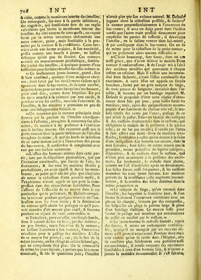 & ridée, comme la membrane interne des înteflinj; On remarquoit, fur-tout à fa partie inférieure, des rugofités, qui fembloient être de ces replis valvulaires que forme la membrane interne des inteftins. Au côté externe de cette uiaffe, on voyoit for tir par la même ouverture abdomifiale une autre tumeur, petite, mais femblable à la pre- mière par fa couleur & fa confiflance. Cette der- nière avoit une forme ovalaire, & fon extrémité, pliffée comme, une bourfe à jetons, ne laiflbit échapper qu'un peu de férolité. Ces tumeurs avoitnt un mouvemement périftaltique, fembla- ble à celui des intefiins, & quelques gouttes d'eau fuffiïoient pour les faire rétracter fur elles-mêmes.» ce Ce malheureux jeune-homme, grand, fort & bien confthué , quoique d'une maigreur extrê- me , étoit forcé par les tiraillemens violens qu'il éprouvoit dans le bas-ventre, defe tenir courbé, au point de ne pouvoir marcher qu'en s'arc-boutant, pour aitifi dire, contre deux béquilles. Un pot de terre attaché à fa ceinture par une corde, & pendant entre fes cuifles, recevoit l'extrémité de Finteftin, & les matières y prenoient en peu de tems une infupportable fétidité, jj «On reconnut que la tumeur principale étoit formée par la portion de. l'inteilin cotrefpon- dante à l'eflomac , invaginée & retournée fur elle- même, de manière à ne préfenter à l'extérieur que fa (urface interne. On reconnut auffi que la petite rumeur étoit la partie inférieure de l'inteftin invaginée de même , & que les bords de la feclion de ce canal étoient collés à l'ouverture des parois du bas-ventre, & confondus & conglutinésavec eux par une furface commune. «L'afflux des humeurs attirées dans cette par- tie , tant par fa difpofition particulière, que par l'irritation continuelle, que l'accès de l'air, les frottemens, & fur-tout les matières fécales y produifoient, en avoit épaiifi & durci les mem- branes , au point qu'il eût été plus que téméraire de tenter la réduction d'une pareille raaffe , fi l'expérience n'avoir appris ce que peut la com- preffion dans des circorsiîances femblables. Pour s'aflurer de l'efficacité de ce moyen dans le cas particulier qui fe préfentoit, M. Default compri- ma la tumeur pendant quelques minutes en l'em- bralTant avec les f'eux mains ; & la diminution de volume qu'il obtint lui préfagea ce qu'il pou- voit attendre d'un moyen plus exact, & foutenu pendant un efpace de tems convenable, jj m Il employa, pour cet effet, unefimple bande, dont il couvrit de bas en haut, par des doloires, un peu ferrées, toute l'étendue de la tumeur, en laiffant feulement à fon fommet, l'ouverture néceffaire pour le paffage des matières. L'effet de ce moyen fut prompt •, car, dès le foir de la même journée, on fut obligé de refaire le bandage, qui ne comprimoit déjà plu?. On le renouvel la de même les jours fuiyans, à mefure que la tumeur diminuait, Si dès le quatrième jour, l'inteftin ti'avoit plus que fon volume naturel. M. Défaut jugeant alors la réduction poffible, fit foulevep la tumeur perpendiculairement à l'ouverture du bas-ventre \ & avec un doigt porté dans l'orifice tandis que l'autre main preuoit doucement pour empêcher les parties de reffortir, il développa l'inteflin , en le faifant rentrer dans lui-même, & par conféquent dans le bas-ventre. On en fis de même pour la réduction de la petite tumeur , qui ne préfentoit alors aucune difficulté. >> «iC'étoit beaucoup, fans doute, dans un cas auffi grave, que d'avoir délivré le malade E'une tumeur fi embarralTante, & de l'avoir mis à l'abri des accidens terribles qui pouvoient à chaque inflan! en réfulter. Mais il reftoit une incommo- dité bien fâcheufe, c'éroit l'iflue continuelle des excrémens. A cette iffue on oppofa un fimpla bouchon , formé par un gros tampon de linge, de trois pouces de longueur, introduit dans l'in- teflin, & foutenu par un bandage inguinal. M. Default fe propofoit d'ôter cette efpèce d'obtu- rateur deux fois par jour , pour laiffer fortir les matières-, mais, après des gargouillemens accom- pagnés d'un fentiment de chaléur très-vif, le ma- lade rendit des vents par l'anus, préfage de ce qui alloit fe palier, llfurvint bientôt des coliques & des cuiffons douloureufes dans le rectum, qui obligèrent le malade de fe préfenter à la garde- robe ; ce ne fut pas envain} il rendit par l'anus - & fans effort une demi - livre de matières très- fluides, femblables à celles qu'on évacue à la fuite d'une indigeftion. Cet homme eut encore, dans la nuit fuivante, huit felles de même .nature que la première, toutes précédées de légères coliques, d'épreintes, & de cuilTons dans le rectum, qui n'étoit plus accoutumé à la préfence des excré- mens. Le lendemain, le malade étoit abattu, comme on î'efl: d'ordinaire après un dévoiemenr. Les felles furent auffi fréquentes, & les cuilTons moindres les trois jours fuivans. Les matières prirent de la confiflance -, elle augmenta journel- lement, & le nombre des felles diminua dans la même proportion. » «c Le tampon de linge , qu'on retenoit dans l'inteflin, fut fupprimé le huitième jour, & l'on forma feulement l'ouverture extérieure avec un gâteau de charpie, foutenu par des compreffes, fur lefquelles on plaça la pelotte large & plate d'un bandage élaflique. Ce moyen luffit pour fermer le paffage aux matières qui continuèrent de paffer en totalité par le rectum, j» ci Le jeune-homme fe redreffa bientôt, reprit des forces, & même un embonpoint confidéra- ble, quoiqu'il ne mengeàt pas un tiers des ali- mens qu'il prenoit auparavant. Pendant deux mois tout entiers qu'on le retint dans l'Hôpital, afin de confiarer plus folidement une guérifon auffi extraordinaire, il rendit toujours des excrémens femblables à ceux d'un homme fain, & n'éprom a jamais la moindre incommodité. Il s'eft fait exaç