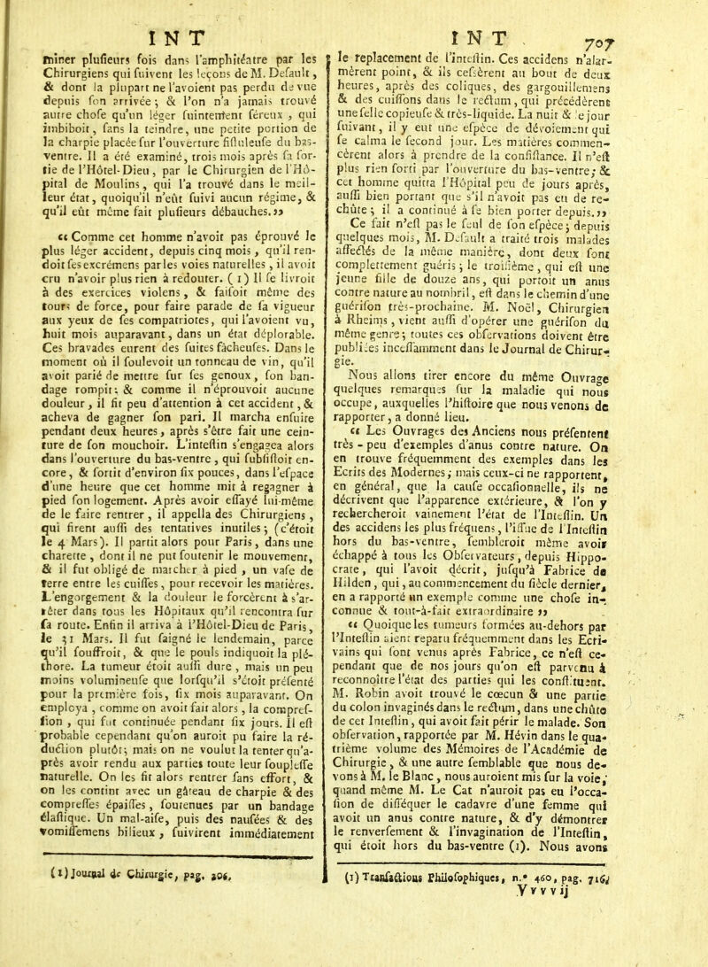 ïfciner plufieurs fois dan; l'amphitéatre par les Chirurgiens qui fiùvent les leçons de M. Defau't, & dont la plupart ne l'avoient pas perdu de vue depuis foti arrivée ; & l'on n'a jamais trouvé autre chofe qu'un léger fuinteuîënt féreux , qui iinbiboit, fans la teindre, une petite portion de la charpie placée fur l'ouverture fifiuleufe du bas- ventre. 11 a été examiné, trois mois après fa for- tie de l'Hôtel-Dieu, par le Chirurgien de l'Hô- pital de Moulins, qui l'a trouvé dans le meil- leur état, quoiqu'il n'eût fuivi aucun régime, & qu'il eût môme fait plufieurs débauches.}? et Comme cet homme n'avoit pas éprouvé le plus léger accident, depuis cinq mois, qu'il ren- doitfesexcrémens parles voies naturelles, il avoit cru n'avoir plus rien à redouter. ( i) U fe livroit à des exercices violens, & faifoit môme des tour; de force, pour faire parade de fa vigueur aux yeux de fes compatriotes, qui l'avoient vu, huit mois auparavant, dans un état déplorable. Ces bravades eurent des fuites fâcheufes. Dans le moment où il foulevoit un tonneau de vin, qu'il avoit parié de mettre fur fes genoux, fon ban- dage rompit: & comme il n'éprouvoit aucune douleur, il fit peu d'attention à cet accident,& acheva de gagner fon pari. Il marcha enfuire pendant deux heures, après s'être fait une cein- ture de fon mouchoir. L'inteftin s'engagea alors dans l'ouverture du bas-ventre , qui fubfiftoit en- core , & fortit d'environ fix pouces, dans l'efpace d'une heure que cet homme mit à regagner à pied fon logement. Après avoir effayé lui-même de le faire rentrer , il appella des Chirurgiens, qui firent auffî des tentatives inutiles ; (c'étoit le 4 Mars). Il partit alors pour Paris, dans une charette , dont il ne put foutenir le mouvement, & il fut obligé de mai cher à pied , un vafe de terre entre les cuiffes, pour recevoir les matières. L'engorgement & la douleur le forcèrent à s'ar- rêter dans tons les Hôpitaux qu'il rencontra fur fa route. Enfin il arriva à i'Hôtel-Dieu de Paris, le }i Mars. Il fut faigné le lendemain, parce qu'il fouffroit, & que le pouls indiquoit la plé- thore. La tumeur étoit auffi dure , mais un peu moins volumineufe que lorfqu'd s'éroit préfenté pour la première fois, fix mois auparavant. On employa , comme on avoit fait alors, la compref- fion , qui fut continuée pendant fix jours. Il eft probable cependant qu'on auroit pu faire la ré- duction plutôt î mais on ne voulut la tenter qu'a- près avoir rendu aux parties toute leur foupleffe naturelle. On les fit alors rentrer fans effort, & on les contint avec un gâteau de charpie & des compreffes épaiffes, foutenues par un bandage élaftique. Un mal-aife, puis des naufées & des vomiffemens bilieux , fuivirent immédiatement (l) Jouxtai ic Chirurgie, pag. joj. le replacement de 1'inteitin. Ces accidens n'alar- mèrent point, & ils cefsèrent an bout de deux heures, après des coliques, des gargouillemens & des cuiflbns dans le rectum, qui précédèrene une fe!lecopieufe& très-liquide. La nuit & ejour fuivant, il y eut une efpèce de dévoiement qui fe calma le fécond jour. Les matières commen- cèrent alors à prendre de la conflftance. Il n'eft plus rien forti par l'ouverture du bas-ventre; & cet homme quitta l'Hôpital peu de jours après, auffi bien portant que s'il n'avoit pas eu de re- chute ; il a continué à fe bien porter depuis, jy Ce fait n'eft pas le feul de fon efpèce ; depuis quelques mois, M. Default a traité trois malades affectés de la même manière, dont deux foni çompletîement guéris ; le tronlème , qui eft une jeune fille de douze ans, qui portoit un anus contre nature au nombril, eft dans le chemin d'une guérifon très-prochaine. M. Noël, Chirurgien à Rheims, vient auffi d'opérer une guérifon du même genre; toutes ces obfervations doivent être publiées inceffamment dans le Journal de Chirur- gie. Nous allons tirer encore du même Ouvrage quelques remarqua fur la maladie qui nous occupe, auxquelles Thiftoire que nous venons de rapporter, a donné lieu. ce Les Ouvrages des Anciens nous préfentent très - peu d'exemples d'anus contre nature. On en trouve fréquemment des exemples dans les Ecrits des Modernes; mais ceux-ci ne rapportent, en général, que la caufe occafionnelle, ils ne décrivent que l'apparence extérieure, & l'on y rechercheroit vainement l'état de l'Inteflin. Un des accidens les plus fréquen?, l'i.ffue de l lnteflin hors du bas-ventre, fembleroit même avoir échappé à tous les Obfervateurs, depuis Hippo- crate, qui l'avoir décrit, jufqu'à Fabrice de Hilden, qui, au commencement du fiècle dernier, en a rapporté un exemple comme une chofe in- connue & tout-à-fàit extraordinaire >> tt Quoique les tumeurs formées au-dehors par l'Inteflin aient reparu fréquemment dans les Ecri- vains qui font venus après Fabrice, ce n'eft ce- pendant que de nos jours qu'on eft parvenu à reconnoître l'état des parties qui les conft'tu;nt. M. Robin avoit trouvé le cœcun & une partie du colon invaginésdans le rectum, dans unechûte de cet Inteflin, qui avoit fait périr le malade. Son obfervation, rapportée par M. Hévin dans le qua- trième volume des Mémoires de l'Académie de Chirurgie , & une autre femblable que nous de- vons à M. le Blanc , nous auroient mis fur la voie, quand même M. Le Cat n'auroit pas eu i'occa- fion de difféquer le cadavre d'une femme qui avoit un anus contre nature, & d'y démontrer le renverfement & l'invagination de l'Inteftin, qui étoit hors du bas-ventre (i). Nous avons (i)Ttanfiftiouj Philofophîqueï, n.» 4ôo,pag. jtfj