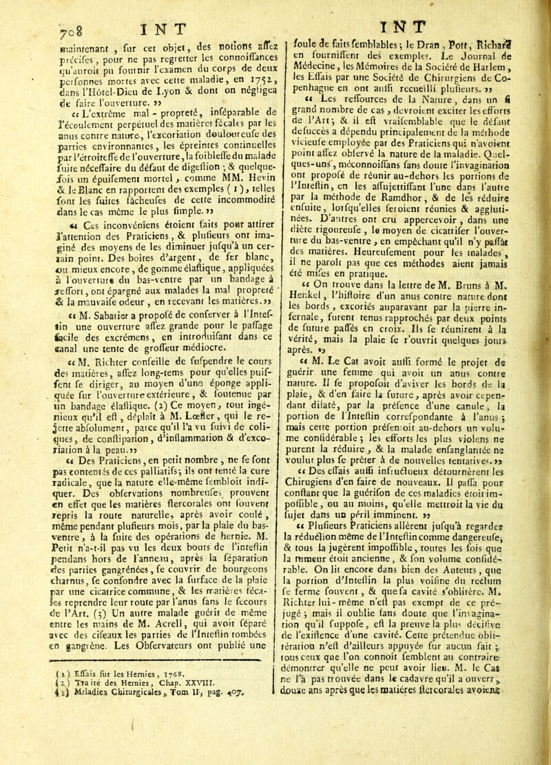 maintenant , fur cet objet, des notions affez précifes, pour ne pas regretter les connoiffances qu'anroit pu fournir l'examen du corps de deux perfonnes mortes avec cette maladie, en 175a, dans l'Hôtel-Dieu de Lyon & dont on négligea de faire l'ouverture, » «(L'extrême mal - propreté, inféparable de l'écoulement perpétuel des matières fécales par les anus contre nature-, l'excoriation deuloureufe des parties environnantes, les épreintes continuelles par l'étroiteffe de l'ouverture ,1a foiblefledu malade fuite néceffaire du défaut de digeflïon -, & quelque- fois un épuifement mortel comme MM. Hevin & le Blanc en rapportent des exemples ( 1 ), telles font les fuites fâcheufes de cette incommodité dans le cas môme le plus Ample.» «1 Ces inconvénîens étoient faits pour attirer l'attention des Praticiens, & plufieurs ont ima- giné des moyens de les diminuer jufqu à un cer- jain point. Des boîtes d'argent, de fer blanc, ou mieux encore , de gomme élaftique, appliquées à l'ouverture du bas-ventre par un bandage à jeffort, ont épargné aux malades la mal propreté ' & la mauvaife odeur , en recevant les matières.» «t M. Sabatier a propofé de conferver à l'intef- lin une ouverture allez grande pour le paffage feciie des excrémens, en introduifant dans ce eanal une tente de groffeur médiocre. et M. Richter confeille de fufpendre le cours de? matières, affez long-tems pour qu'elles puif- fent fe diriger, au moyen d'une éponge appli- . quée fur l'ouverture extérieure, & foutenue par un bandage élaflique. (z)Ce moyen, tour ingé- nieux qu'il eft , déplaît à M. Lœfler, qui le re- jette abfolument, patee qu'il l'a vu fuivi de_ coli- ques , de conftipation, d'inflammation & d'exco- riation à la peau.» c< Des Praticiens,en petit nombre , ne fe font pas contentés de ces palliatifs-, ils ont tenté la cure radicale, que la nature elle-même fembloit indi- quer. Des obfervations nombreuses prouvent en effet que les matières flercorales ont fou vent repris la route naturelle, après avoir coulé , même pendant plufieurs mois, parla plaie du bas- ventre > à la fuite des opérations de hernie. M. Petit n'a-t-il pas vu les deux bouts de l'inteflin pendans hors de l'anneau, après la féparation «les parties gangrénées, fe couvriT de bourgeons charnus, fe confondre avec la furface de la plaie par une cicatrice commune, & les matières féca- les reprendre leur route par l'anus fans le fecours de l'Art. (3) Un autre malade guérit de même entre les mains de M. Acrell, qui avoit féparé avec des cîfeaux les parties de l'inteflin tombées en gangrène. Les Obfervateurs ont publié une (1), EfTais fur les Hernies, 1768. i-ZJ TTaité des. Hernies, Chap. XXVIII. 4 il Mrladies Chirurgicales „ Tom M, pag. tpj. î N T foule de faitsfemblables ; le Dran , Pott, Richard en fourniffent des exemple?. Le Journal de Médecine, les Mémoires de la Sociéré de Harlem , les Effais par une Société de Chirurgiens de Co- penhague en ont anifi recueilli plufieurs. » n Les reffources de la Nature, dans un fi grand nombre de cas, devroitnt exciter les efforts de l'Art-, & il eft. vraifemblable que le Aéhnt defuccès a dépendu principalement de la méthode vicieufe employée par des Praticiens qui n'avoient point affez oblervé la nature de la maladie. Quel- ques-uns , méconnoiffans fans doute l'invagination ont propofé de réunir au-dehors les portions de l'inteflin, en les affujettiffam l'une dans 1 attire par la méthode de Ramdhor, & de les réduire enfuite, loifqu'elles fet oient réunies & aggluti- nées. D'antres ont cru appercevoir , dans une diète rigoureufe , le moyen de cicatrifer l'ouver- ture du bas-ventre , en empêchant qu'il n'y paffât des matières. Heureufement pour les malades , il ne paroît pas que ces méthodes aient jamais été mifes en pratique. et On trouve dans la lettre de M. Bruns à M. Henkei, l'bifloire d'un anus contre nature dont les bords, excoriés auparavant par la pierre in- fernale, furent tenus rapprochés par deux points de future paffés en croix. Us fe réunirent à la vérité, mais la plaie fe r'ouvrit quelques jours après. » « M. Le Cat avoit auffi formé le projet de guérir une femme qui avoit un anus contre nature. Il fe propofoit d'aviver les bords de la. plaie, & d'en faire la future, après avoir cepen^ dant dilaté, par la préfence d'une eanule, la portion de l'inteflin correfpondante à l'anus 5 mais cette portion préfemoit au-dehors un volu- me conlidérable ; les efforts les plus violens ne purent la réduire , & la malade enfanglantée ne voulut plus fe prêter à de nouvelles tentatives.» et Des effais auffi infruclueux détournèrent les Chirugiens d'en faire de nouveaux. Il paffa pour confiant que la guérifon de ces maladies étoitim- poffible, ou au moins, qu'elle mettroit la vie du fujet dans un péril imminent. » et Plufieurs Praticiens allèrent jufqu a regardes !a réduélion même de l'inteflin comme dangereufe, & tous la jugèrent impoffible, toutes les fois que la fumeur étoit ancienne , & fon volume confidé- rable. On lit encore dans bien des Auteurs, que la portion d'inteflin la plus voifine du reétutn fe ferme fouvent, & que fa cavité s'oblitère. M* Richter lui-même n'efl pas exempt de ce pré- jugé mais il oublie (ans doute que l'imagina- tion qu'il fuppofe r efl la preuve la. plus décillve de l'exiflence d'une cavité. Cette prétendue obli- tération n'efl d'ailleurs appuyée fur aucira fait j. tous ceux que l'on connoît femblent au contraire démontrer qu'elle ne peut avoir liew. M. le Caî ne l'a pas trouvée dans le cadavre qu'il a ouvert j„ douse ans après que les matières ffercoraJes avokns