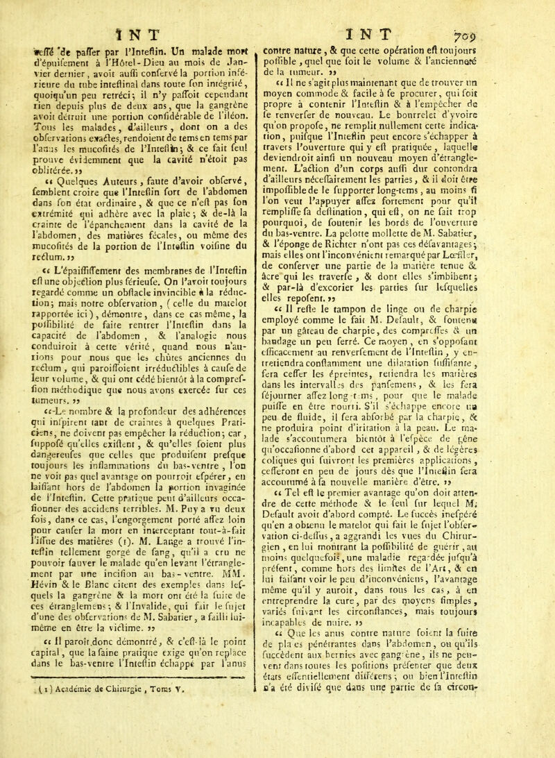 ÎNT •eiTé' de pafler par l'Inteflin. Un malade mort d'ëpuifement à l'Hôtel-Dieu au mois de Jan- vier dernier , avoit auffi confervé la portion infé- rieure du tube inteflinal dans tome fon intégriié, quoiqu'un peu rétréci-, il n'y pafloit cependant rien depuis plus de deux ans, que la gangrène avoit détruit une portion confidérable de l'iléon. Tous les malades, d'ailleurs , dont on a des obfervations esactes,rendoient de temsen temspar l'anus les mucofités de l'Inteflin-, & ce fait feu! prouve évidemment que la cavité n'étoit pas oblitérée, jj ci Quelques .Auteurs, faute d'avoir obfervé, femblent croire que l'Inteflin fort de l'abdomen dans fon état ordinaire, & que ce n'eft pas fon extrémité qui adhère avec la plaie ; & de-là la crainte de l'épanchement dans la cavité de la l'abdomen, des matières fécales, ou même des mucofités de la portion de l'Inteflin voifine du rectum, jj ce L'épaiiTifTement des membranes de l'Inteflin eflune objection plus férieufe. On i'avoit toujours regardé comme un obflacle invincible à la réduc- tion; mai? notre obfervation, (celle du matelot rapportée ici ) , démontre, dans ce cas même, la polfibilité de faite rentrer l'Inteflin dans la capacité de l'abdomen , & l'analogie nous conduiroit à cette vérité, quand nous n'au- rions pour nous que les chutes anciennes du rectum, qui paroiffoient irréductibles àcaufede leur volume, & qui ont cédé bientôt à la compref- fion méthodique que nous avons exercée fur ces tumeurs. jj cc-Le nombre & la profondeur des adhérences qui infpirenr tant de craintes à quelques Prati- ciens, ne doivent pas empêcher la réduction-, car , fuppofé qu'elles exiflent , & qu'elles (oient plus dangereufes que celles que produifent prefque toujours les inflammations du bas-ventre , l'on ne voit pas quel avantage on pourroit efpérer, en laiffant hors de l'abdomen la portion invaginée de l'Inteflin. Cette pratique peut d'ailleurs occa- sionner des accidens terribles. M. Paya vu deux fois, dans ce cas, l'engorgement porté alTez loin pour caufer la mort en interceptant tout-à-fait l'ilîue des matières (i). M. Lange a trouvé l'in- teflin tellement gorgé de fang, qu'il a cru ne pouvoir fauver le malade qu'en levant l'étrangle- ment par une incifion au bas-ventre. MM. Hévin & le Blanc citent des exemples clans les- quels la gangrène & la mort ont été la fuite de ces étranglemens-, & l'Invalide, qui fait le fujet d'une des obfervarion« de M. Sabatier, a failli lui- même en être la victime, jj ce 11 paroîr.donc démontré, & c'efl-là le point capital, que la faine pratique exige qu'on replace dans le bas-ventre l'Inteflin échappé par l'anus ( i ) Académie de Chirurgie , Toras V, INT ?G9 contre nature , & que cette opération eft toujours polfible , quel que foit le volume & l'ancienneté de la tumeur, j» a II ne s'agit plus maintenant que de trouver un moyen commode & facile à fe procurer, qui foit propre à contenir l'Inteflin & à l'empêcher de fe renverfer de nouveau. Le bourrelet d'yvoire qu'on propofe, ne remplit nullement cette indica° tion, puifque l'Inteflin peut encore s'échapper à travers l'ouverture qui y eft pratiquée, laquelle deviendroit ainfi un nouveau moyen d'étrangle- ment. L'action d'un corps auflî dur confondra d'ailleurs néceflairement les parties, & il doit è'ttè impofliblede le fupporter long-tems, au moins û l'on veut l'appuyer affea fortement pour qu'il remplifle fa deflination , qui eft, on ne fait trop pourquoi, de foutenir les bords de l'ouverture du bas-ventre. La pelotte mollette de M. Sabatier, & l'éponge de Richter n'ont pas ces défavantagesj. mais elles ont l'inconvénient remarqué par Lorfîler, de conferver une partie de la matière tenue & âcre qui les traverfe , & dont elles s'imbibent j & par-là d'excorier les parties fur kfquelles elles repofent. jj ce H refle le tampon de linge ou de charpie employé comme le fait M. Default, & fouten» par un gâteau de charpie, des comprends S un bandage un peu ferré. Ce moyen , en s'oppofant efficacement au renverfement de l'Inteflin, y en- tretiendra conflamment une dilatation fuffi/ante, fera ceffer les épreintes, retiendra les matières dans les intervalL-s des p^nfemens, & les fera féjourner afTez long-t-ms, pour que le malade puifle en être rourii. S'il s'échappe encore ua peu de fluide, il fera abforbé par la charpie), & ne produira point d'iritation à la peau. Le ma- lade s'accoutumera bientôt à l'efpèce de gêne qu'occafionne d'abord cet appareil , & de légères coliques qui fuivront les premières applications, çefferonr en peu de jours dès que l'Inie^in fera accoutumé à fa nouvelle manière d'être. »? ci Tel eft le premier avantage qu'on doir atten- dre de cette méthode & le feul fur lequel M; Default avoit d'abord compté. Le fuccès inefpéré qu'en a obtenu le matelot qui fait le fujet l'obfer- vation ci-deflus, a aggrandi les vues du Chirur- gien , en lui montrant La polfibilité de guérir , au moin-; quelquefois, une maladie regardée jufqu'à préfent, comme hors des limites de l'Art, & en lui faifant voir le peu d'inconvéniens, l'avantage même qu'il y auroit, dans tous les cas, à en entreprendre la cure, par des moyens (impies, variés fuivant les circonstances, mais toujours incapables de nuire, jj a Que les anus contre nature foknt la fuite de plaies pénétrantes dans l'abdomen, ou qu'ils Succèdent aux hernies avec gang;ène, ils ne peu- vent dans toutes les pofitions préfenter que deux étars eiTentiellement ditférens ; on bien l'Inteflin a'a été divifé que dans une partie de fa circon-