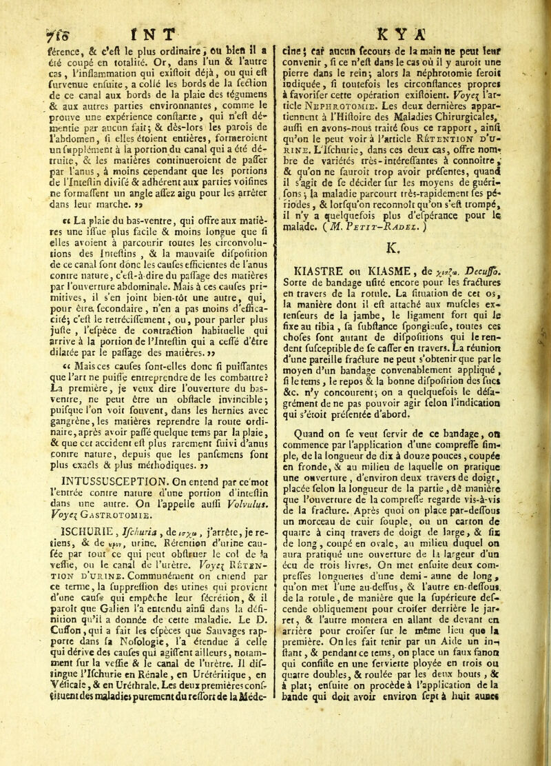 yts t N T férence, & c'eft le plus ordinaire; eu blcft il a été coupé en totalité. Or, dans l'un & l'autre cas , l'inflammation qui exiftoit déjà, ou qui eft furvenue enfuite, a collé les bords de la feélion de ce canal aux bords de la plaie des tégurnens & aux autres parties environnantes, comme le prouve une expérience confiante > qui n'eft dé- mentie par aucun fait; & dès-lors les parois de l'abdomen, il elles étoient entières, forraeroient unfHppîément à la portion du canal qui a été dé- truite, & les matières continueroient de paffer par l'anus, à moins cependant que les portions de l'Inteflin divifé & adhérent aux parties voifines ne formaflent un angle aflez aigu pour les arrêter dans leur marche. »» « La plaie du bas-ventre, qui offre aux matiè- res une iffue plus facile & moins longue que fi elles avoient à parcourir toutes les circonvolu- tions des Inteftins , & la mauvaife difpofuion de ce canal font donc les caufes efficientes de l'anus contre nature, c'eft-à dire du pafiage des matières par l'ouverture abdominale. Mais à ces caufes pri- mitives, il s'en joint bien-tôt une autre, qui, pour être» fecondaire , n'en a pas moins d'effica- cité; c'efi le retrécifiement, ou, pour parler plus jufte , l'efpèce de contraclion habituelle qui arrive à la portion de l'Inteflin qui a cefle d'être dilatée par le pafiage des matières. 17 a Mais ces caufes font-elles donc fi puiflantes que l'art ne puifi'e entreprendre de les combattre? La première, je veux dire l'ouverture du bas- ventre, ne peut être un obfiacle invincible •, puifque l'on voit fouvent, dans les hernies avec gangrène, les matières reprendre la route ordi- naire, après avoir pafTé quelque tems par la plaie, & que cet accident efl plus rarement fuivi d'anus contre nature, depuis que les panfemens font plus exacls & plus méthodiques. i> _ INTUSSUSCEPTION. On entend par ce'mot l'entrée contre nature d'une portion d'intefiin dans une autre. On l'appelle aujfi Volvulus. Voyc{ Gastrotomie. ÏSCHURIE , Ifchuria , de «r^» , j'arrête, je re- tiens, & de vfw, urine. Rétention d'urine cau- fée par tout ce qui peut obftruer le col de Sa vefïie, ou le. canal de l'urètre. Voyti Réten- tion d'urine. Communément on entend par ce terme, la fupprefiion des urines qui provient d'une caufe qui empêche leur fécrétion, & il paroît que Galien l'a entendu ainû dans la défi- nition qu'il a donnée de cette maladie. Le D. Cuffon,qui a fait les cfpèces que Sauvages rap- porte dans fa Nofologie, l'a étendue â celle qui dérive des caufes qui agifient ailleurs, notam- ment fur la veffie & le canal de l'urètre. Il dif- ïingue l'Ifchurie en Rénale , en Urétéritique , en Véficaie, & en Uréthrale. Les deux premières conf- çiiuem des maladies purement du reflbrt de la Méde- K Y A dne \ car aucun fecours de la main ne peut ïewf convenir, fi ce n'eft dans le cas où il y auroit une pierre dans le rein; alors la néphrotomie feroii indiquée, fi toutefois les circonftances propres à favorifer cette opération exiftoient. Voye\ l'ar- ticle Néphrotomie. Les deux dernières appar- tiennent à l'Hiftoire des Maladies Chirurgicales, aufli en avons-nouà traité fous ce rapport, ainft qu'on le peut voir a l'article Rétention d'u- rine. Llfchurie, dans ces deux cas, offre nom? bre de variétés très-intéreffantes à connoître, & qu'on ne fauroiî trop avoir préfentes, quand il s'agit de fe décider fur les moyens de guéri- , fons -, la maladie parcourt très-rapidement fes pé- riodes , & lorfqu'on reconnoît qu'on s'eft trompé, il n'y a quelquefois plus d'efpérance pour le malade. ( M. Petit-Radel. ) K, Kl ASTRE ou KIASME, de Decufo. Sorte de bandage ufité encore pour les fractures en travers de la rotule. La fituation de cet os, la manière dont il eft attaché aux mufcles ex» tenfeurs dé la jambe, le ligament fort qui le fixe au tibia , fa fubftance fpongieufe, toutes ces chofes font autant de difpofitions qui le ren- dent fufceptible de fe cafler en travers. La réunion d'une pareille fracture ne peut s'obtenir que parle moyen d'un bandage convenablement appliqué , fi le tems, le repos &. la bonne difpofition des fucs, &c. n'y concourent-, on a quelquefois le défa- grément de ne pas pouvoir agir félon l'indication qui s'étoit préfentée d'abord. Quand on fe veut fervir de ce bandage, on commence par l'application d'une comprefie Am- ple, de la longueur de dix à douze pouces, coupée en fronde, & au milieu de laquelle on pratique une OHverture , d'environ deux travers de doigt, placée félon la longueur de la partie , dè manière que l'ouverture de la comprefTe regarde vis-à-vis de la fracture. Après quoi on place par-deflbus un morceau de cuir fouple, ou un carton de quatre à cinq travers de doigt de large > & fis de long, coupé en ovale, au milieu duquel on aura pratiqué une ouverture de la largeur d'un écu de trois livres. On met enfuite deux corn- prefTes longuetîes d'une demi-aune de long, qu'on met l'une au-deflus, & l'autre en-deffbus. de la rotule, de manière que la fupérieure def- cende obliquement pour croifer derrière le jar» ret, & l'autre montera en allant de devant en arrière pour croifer fur le même lieu que la première. On les fait tenir par un Aide un in-* fiant, & pendant ce tems, on place un faux fanon qui confifte en une ferviette ployée en trois ou quatre doubles, & roulée par les deux bouts , & à plat; enfuite on procède à l'application delà bande qui doit avoir environ fept à huit aunct