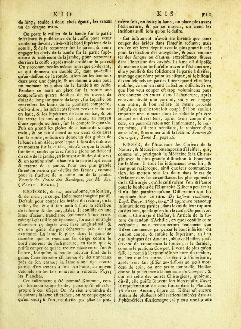 K I O âc long, roulée à deux chefs égaux, les tenant un de chaque main. On porte le milieu de la bande fur la partie inférieure & poftérieure de la cuiffe pour venir croifer en-devant, vis-à-vis le bord fupérieur de la rotule, & de là retourner fur le jarrer, & venir engager les chefs de la bande fur la partie fupé- rieme & inférieure de la jambe, pour retourner derrière la cuiffe , après avoir croifé fur le jarret.- On y recommence les mêmes tours que ci-devant, ce qui donnera un double X> tant au-deffus qu'au-deffous de la rotule. Alors on les fixe tous deux avec une épingle, & on donne à tenir pour un moment les globes de la bande à un Aide. Pendant ce tems on place fur la rotule une compreffe en quatre doubles de fix travers de doigt de long lur quatre de large , fur laquelle on renverfera les bouts de la première compreffe, c'eft-à-dire , les inférieurs fe; ont renverfés du bas en haut, & les fupérieurs de haut en bas, & on les arrête les uns après les autres, au moyen d'une épingle ou deux , fur la compreffe quarrée. Puis on prend les globes de la bande de chaque main , & on fait d'abord un ou deux circulaires fur la rotule , enfui te on donne un des globes de la bande à un Aide, avec lequel il fera des doloires en montant fur la cuiife, jufqu'à ce que la bande foit finie, tandis qu'avec L'aune globe on defçend du côté de la jambe,en formant aufiï des doloires j & on termine ainfi la bande à la partie fu^é ieure & externe de la jambe. Pour une plus grande fureté on mettra par-deffus des fanons , comme pour la fracture de la cuiffe ou de la jambe. Extrait du Traité des Bandages, par M. Sue. {Petit - Radml. ) KIOTOME, de k,oT) une colonne, unfoutien, & de -ri^y», je coupe. Infiniment imaginé par M. Default pour couper les brides du rectum, de la veftie, &c. & qui fert auffi à faire la réfection de la luette & des amygdales. Il confifte en une lame d'acier, tranchante feulement à fon extré- mitéqui efi taillée obliquement, formant un angle d'environ 35 degrés avec l'axe longitudinal-, & en une gaine d'argent échancrée près de fon extrémité. La lame fe place dans la gaine de manière que le tranchant fe dirige contre le hord intérieur de l'échancrure, en forte qu'elle puiffe couper ce qui le trouve placé entre l'un & l'autre, lorfqu'on la pou(Te jusqu'au fond de la gaine. Cette dernière eft munie de deux anneaux près de fon entrée-, la lame a une lige courte garnie d'un anneau à Ion extrémité, au moyen defquels on les fait mouvoir à volonté. Voye\ les Planches. i Cet iafirument a été nommé Kiotome , cou- . pe - luette ou coupe-bride , parce qu'il efi très- ' propre à ces ufages. On n'a rien à craindre de fa pointe-, fa lame efi cachée-, on ne coupe que ce qu'on veut j fi l'on ne divife pas affez la pre- ; K I S 7it mîère fois, on retire la lame, on place plus avant l'échancrure, & par ce moyen, on étend les incitions auffi loin qu'on le délire. Cet infirutnent n'avoit été inventé que pour couper des brides dans l'intefiin rectum ; mais on s'en efi fervi depuis avec le plus grand fuccès pour la réfection des amygdales, & pour empor- ter des fongus ou d'autres excroiffances fituées dans l'intérieur des cavités. La lame efi difpofée de manière que lorfqu'elle traverfe l'échancrure, elle y pouffe & fixe folidement la partie à divifer, avantage que n'ont point les cifeaux,ni lebifiouri devant Iefquels ces parties fuient quand elles fonc mobiles, ce qui en rend îafeclion difficile. Si ce. que l'on veut couper efi trop volumineux pour être contenu en entier dans l'échancrure, après en avoir divifé une portion, on y en engage une autre, & l'on réitéra le même procédé jufqu'à ce que le tout foit coupé. Si l'on vouloir emporter une tumeur dont le pédicule pût être attaqué en divers fens, après avoir coupé d'un côté, on pourroit retourner l'inflrument, le reti- rer même, s'il étoit néceffaire, le replacer d'un autre côté , & terminer ainfi la feclion. Journal de Chirurgie , Tome I, page 46. KISNER, de l'Académie des Curieux de la Naiure , & Médecin contemporain d'Heifter, qui, comme lui, pratiquoit la Médecine & la Chirur- gie avec la plus grande difiinction à Francfort fur le Mein. Il étoit lié intimement avec lui, & leur goût réciproque, ainfi que leur communica- tion, les mettoit tous les deux dans le cas de s'éclairer dans les circonftances les plu? épineufes de la Chirurgie , qu'ils cultivoient l'un & l'autre pour le bonheur de l'Humanité. Kifner a peu écrit ; il n'a fait paroître qu'une Diffenation qui fut imprimée fous ce titre. De lœjîone tendinum, Lugd. Batav. 1699 , tra-4.0 Il approuve beaucoup la future de ces parties, dans le cas de leur rupture ou divifion, quel le qu'en foit lacaufe. On peut voir dans la Chirurgie d'Heifter, à l'article de la fu- ture du tendon d'Achille , en quoi confifte cette méthode ; nous remarquerons feulement que Kifner commence par percer le bout inférieur du tendon coupé, & enfuite le fupérieur, au lieu que la plupart des Auteurs ,ohferve Heifier, pref- crivent de commencer la future par le dernier, comme le pratiqua Cowper. Il veut de plus qu'on faffe le nceud à l'extrémitéfupérieure du tendon, au lieu que les autres l'arrêtent à l'inférieure, après avoir fait gliffer au-deffous un petit mor- ceau de cuir, ou une petite compreffe. Heifier donne la préférence à la méthode de Cowper , & qui efi celle des autres Chirurgiens, quoique, dit-il, elle puiffe fouvent fort bien réuflir. Voye\ la repréfentation de cette future dans la Planche 36 de cet Auteur, figure 10. Kifner efi encore Auteur de plufieurs obfervations inférées dansles Ephémérides d'Allemagne j il y en a une fur une