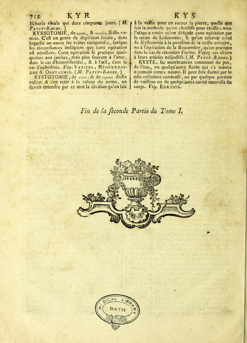 rit K Y R Ifchiirie rénale qui dura cinquante jours. ( M. Petit~Radel. ) KYRSOTOMIE , de *lfnt, & «prii », SeBio va- rias. C'eft un genre de déplétion locale, dans laquelle on ouvre les veines variqueufcs, lorfque les circonflances indiquent que cette opération en néceflaire. Cette opération fe pratique quel- quefois aux jambes, mais plus fouvent à l'anus, dans le cas d'hémorrhoïdes , & à l'œil, dans le cas d'ophtalmie. Voy. Varices , Hémorrhoi- Pes & Ophtalmie. {M. Petit-Radez. ) K YSTOTOM1E, de *Wn > & de ypwr SeBio veficœ. A s'en tenir à la valeur du terme, on devoit entendre par ce mot la diviûon qu'on fait K Y S \ à la veflie pour en retirer la pierre, quelle que foit la méthode qu'on choififie pour réuffir; mais l'ufage a voulu qu'on déiignâr cette opération par le terme de Lithotomie, St qu'on réfervât celui de Kyftotomie à la ponclion de ia veflîe urinaire, ou à l'opération de la Boutonière, qu'on pratique dans le cas de rétention d'urine. Voye\ ces objets à leurs articles refpeétifs. (M. P etit-Radez.) KYSTE, fac membraneux contenant du pus, de l'eau, ou quelqu'autre fluide qui s'y trouve accumulé contre nature. Il peut être formé par le tiffu cellulaire condenfé, ou par quelque portion de vaifleau ou de quelqu'autre cavité naturelle du corps. Voy. Enkysté. Fin de la féconde Partie du Tome L
