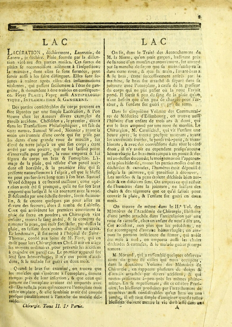 LAC XwACÉRATION , déchirement, Lactratio, de Laccro , je déchire. Plaie formée par la dif.en- îion violente des parties molles. Ces fortes de plaies fe reconnoiffent aifément à l'infpectiotr, la manière, dont elles fe font formées, peut fervir auffi à les faire diftinguer. Elles font fu- jettes à traîner après elles des inflammations violentes, qui partent facilement à l'état de gan- grène , & demandent à être traitées en conféquen- ce. Vbyei Plaie -, Voye\ auffi Antiphlogis- tique , Inflammation & Gangrené. De; parties confidérables du corps peuvent en être féparées par une fimple Lacération, & l'on trouve chez les Auteurs divers exemples de pareils accidens. Chéfelden a, le premier, décrit dans les Tranfaclions Philofophiques , un fait de Cette nature. Samuel Wood, Meunier, ayant la main environnée d'une corde qui fut prife par les dents d'une grande roue de moulin, fut élevé de terre jufqu'à ce que fon corps, étant arrêté par une poutre, qui ne lui laifioit point d'intervalle pour paffer, la roue emporta & lui fépara du corps un bras & l'omoplate. L'i- mage de la plaie , qui réfulre d'un pareil acci- dent efl horrible, & la première idée qui fe préfente naturellement à fefprit, e» que le bleffé ne peut pas furvivre long-tems à fon bras. Samuel Wood échappa à ce fécond malheur -, cette opé- ration avoit été fi prompte, qu'il ne fut fon bras emporté que lorfqu'il le vit tournant av ec la roue. Il defeendit par une échelle étroite, fortit du mou- lin, & fit encore quelques pas pour aller au devant des fecours -, alors il tomba de f >ib!effe. Ceux qui arrivèrent les premiers couvrirent fa plak.de fucre en poudre \ un Chirurgien vint enfuite, trouva le fang arrêté, & fe comerrta de ramener la peau,qui étoit for:lâche, par-delTus la ptaie, en (aifant deux points d'aiguille en croix. Le lendemain , il fut mené à l'hôpiral de Sair*- Thomas, confié aux foins de M. Fern, qui en étoit pour lors Chirurgien en Chef. 11 mit en ûfàgfe les moyens ordinaires, pour prévenir les accidens à crajndre en pareil cis. Le premier appareil feu levé fans hémorrhagie j il n'y eut point d'acci- dens, & le malade fut guéri en deux mois. Quand le bras fut examiné, on. trouva que les mules qui s'insèrent à l'omoplate, étoient rompus près de leur infertion , & que ceux qui partent de l'omoplate avoient été emportés avec elle.Du refte.la peau qui recouvre l'omoplate étoit reliée en place , & elle fembloit avoir été coupée prefque parallèlement à l'attache du mufcle ciel- t»ïde. . . Chirurgie. Tumz IL J.e Partie. LAC On lit, dans le Traité des Acconchemcns de. M. la Motte, qu'un petit garçon, badinant près de la roue d'un moulin en mouvement, fut attrapé par la manche de façon qtie fa main s'emb^raTa dans cette roue , & que la main, lavant-bras a & le bras, étant fucceffivement attirés par la machine, le bras fut arraché & féparé dans fa jointure avec l'omoplate, à caufe de la grofieur du corps qui ne pût pafier où la roue Ta voit porté. I! fortit fi peu de fang de la plaie qu'otï_ n'eut befoin que d'un peu ce charpie pour l'ar- rêter, & l'enfant fin guéri : p? i de tems. Dan; le cinquième Volume de; Commentai- res dé Médecine d'Edimbourg, on trouve auffi' l'hiftoire d'un enfant de trois ans & demi > qui eut le bras amporté par une roue de moulin. Le Cliirurgien, M. Carmichel, qui vit l'enfant une heure après, le trouva prefque mourant, ayant les extrémités froides, le pouls trèi-petit, & trem- blotant , & avec des convulfions dans tout le côté- droit , il n'y avoit eu cependant prefqu'aucune hémorrhagie Le bras étoit rompu à un pouce & de- mi au-deffus du coude-, le moignon avoit l'apparen- ce la plus hideufe , routes les parties molles étoient déchirées & contufes, l'humérus étoit dépouillé jufqu'à la jointure, qui paroifibit à déouve-. Les mufcles & la peau étoient déchirés bien aut-- delà <$l en difté<em fens. On amputa ce qui reliait de l'humérus dans la jointure , ns huilant des chairs & des tégojmeriî que ce qu'il falloir pour couvrir la plaie, & l'enfant fut guéri en deus mois. On trouve de même <Jans le II.e Vol. des Mémoires de l'Académie de Chirurgie, l'hiftoire d'une jambe arrachée dans l'articulation par un? roue de carrolîe , chez un enfant de neuf à dix ans. Cet accident, non plus que les précéJens , nj fut accompagné d'aucuae hémorrhagie -, on sm^ puta la portion inférieure du fémur , qui avoit été mife à nud , on emporta auffi Us chairs déchirées & contufes, & ie malade guéîii p.omp- tement. M. Morand , qui a ra<Tcmblé quelques obferva- tions du genre de celles qui nous occupent , dans le deuxième Volume des Mémoires de Chirurgie , en rapporte plufieurs de doigts & d'oiteiis arrachés par divers accidens, & qui foutes- préfentent à-peu-près les mêmes phéno- mènes En fe repréfenrant, dit ce célèbre Prati- cien , les bleflurcs produites par l'arrachement de fnembïes-auffi confidérables qu'e n brr.s ou unà'• jamb.e.0 il et) foiU;fimple d'imaginer que-da te-llei- , b/leffii-iës doivent mettre la vie du blcffédans usii , A