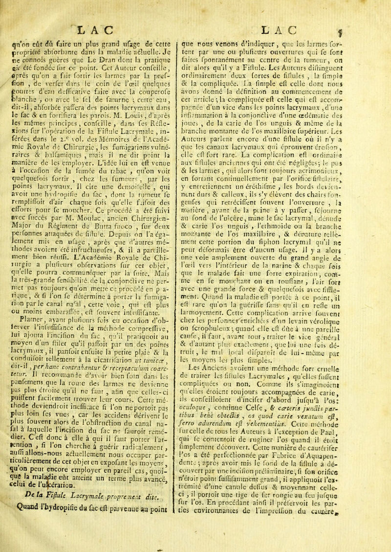 qu'on eût dû faire un plus grand ufage de cette propriété abforbante dans la maladie actuelle. Je me connois guères que Le Dran dont la pratique ek été fondée fur ce point. Cet Auteur confeille, «près qu'on a fait fonir les larmes par la pref- <ion , de verfer dahs le coin de l'œil quelques outtes d'eau defficative faite avec la couperofe lanche , ou avec le fel de farurne ; cette'eau, dit-il, abfoi bée parfera des points lacrymaux dans le fac & en fortifiera les parois. M. Louis, d'après les mêmes principes, confeille, dans fes Réfle- sions fur l'opération de la ï'ifiule Lacrymale , in- férées, dans le i.e \ol. des Mémoires de l'Acadé- mie Royale dè Chirurgie, les fumigations vulné- raires & balfamiques , mais il ne dit point la manière de les employer. L'idée lui en eft venue a l'occafion de la fumée du t?.bac , qu'on voit quelquefois fonir , chez les fumeurs , par les points lacrymaux. 11 cite une dcmoifellé , qui aveit une hyd'opifie du fac , dont la rumeur le remplifToir d'air chaque fois qu'elle flifoit des efforts pour fe moucher. Ce procédé a été fuivi evec fuccès par M. Moulac, ancien Chirurgien- Major du Régiment de Butta ftioco , fur deux perfonnes attaquées de fiilu'e. Depuis on l'a éga- lement mis en ufage , après que d'autres mé- thodes avoient été infruclueufes, & il a pareille- ment bien réuifi. L'Académie Royale de Chi- rurgie a plufieurs obfervations fur cet objet, qu'elle pourra. communiquer par la foire. Mais la très-grande fenfibiliré. de la conjonctive ne per- met pas toujours qu'on mette ce procédé en pra- tique , & fi l'on fe détermine à porter la fumiga- tion parle canal naral , cette voie , qui eft plus ou moins embarafTée, eft fouvent infuffifame. Plarner, ayant plufieurs fois eu occafion d'ob- ier ver l'irifuffifance de la méthode comprefTive, lui ajouta l'incifion du fac , qu'il prariquoit au moyen d'un ftilet qu'il pafîoit par un des points lacrymaux, tl pan foi t enfui te la petite plaie & la conduifoit tellement à la cicatrifarion intimiez, dit-il , per hanc contrahantur & receptaculum coarc- tetur. Il recommande d'avoir bien foin dans les panfemens que la route des larmes ne devienne pas plus étroite qu'il ne faut , afin que celles-ci puilTent facilement trouver leur cours. Cette mé- thode deviendroit inefficace fi l'on neportoitpas plus loin fes vues , car Jes accidens dérivent le plus fouvent alors de l'obftrnclion du canal na- fal à laquelle l'incifion du fac ne fatiroit remé- dier. C'eft donc à elle à qui il faut porter l'ar- Hn£°u 3 fi l on cherche à guérir radicalement, aufîî allons-nous actuellement nous occuper, par- ticulièrement de cet objet en expofant les moyens, qu'on peut encore employer en pareil cas, quoi- que la maladie eût atteint un terme plus avancé celui de l'ulcération.. ' De ta Fiflule Lacrymale proprement dite. Quand l'hydropifie d» fac ejl parvenue au point que nous venons d'indiquer , que les larmes for- tent par une ou plufieurs ouvertures qui fe fonî faites fpomanément au centre de la tumeur, on dit alors qu'il y a Fiflule. Les Auteurs diftinguent ordinairement deux fortes de fifiules , la fimpia & la compliquée. La fimple eft celle dont d'ouï avons donné la définition au commencement ne cet article-,h compliquée eft celle qui eft accom- pagnée d'un vice dans les points lacrymaux , d'una inflammation à la conjonctive d'une œdémsiie des joues , de la carie de l'os unguis & même rie la branche montante de l'os maxillaire fupérieur. Les Auteurs parlent encore d'une fiflule où il n'y a que les canaux lacrymaux qui éprouvent érefion, elle cfl fort rare. La complication eft ordinairs aux fifiules anciennes qui ont été négligées-, le pus & les larmes, qui alors font toujours acrimonieux,, en fortant continuellement par l'orifice fiftuk>irf y entretiennent un éréthifme , les bords devien- nent durs & calleux, ils s'y élèvent des chairs ton- geufes qui retréciffent fouvent l'ouverture , Ja minière , ayant de la peine à y pafier, féjourne- au fond de l'ulcère, mine le fac lacrymal. dénude & carie l'os unguis , l'ethmoïde ou la branche montante de l'os maxillaire , & dénature telle- ment cette portion du fiphon lacrymal qu'il ne peut déformais être d'aucun ufage. 11 y a alors une voie amplement ouverte du grand angle de l'œil vers l'intérieur de la narine & chaque fois que le malade fait une forte exDiration, com- me en fe mouchant ou en toufîanf, l'sir for» avec une grande force & quelquefois aiccfiffie- ment. Q;iand la maladie efl portée à ce point, il efl rare qu'on la guérifle fans' qu'il en refle un larmoyemenr. Cette complication arrive fouvent chez les perfonnerentichéts d'un levain vérolique ou ferophu'eux-, quand elleeftdûeà une pareille caufe, il faut, avant tout, traiter le vice général & d'autant plus exactement, que lui une fois dé- truit, le nul local difpareît de lui-même par les moyens les plus flmples. Les Anciens avoient une méthode fort cruelle de traiter les fifiules Lacrymales , qu'elles fufTcnt compliquées ou non. Comme ils s'imaginoicm qu'elles étoient toujours accompagnées de carie, ils confeilloient d'incifer d'abord jufqu'a l'os: oçuloque , continue Celfe , & ca-teris junêsii par- tibus behï cbteSis , os quod carie vexatum eft, ferro adurendum cfl vehemaitius. Celte méthode fut celle de tous les Auteurs à l'exception de Paal, qui fe conrentoit de ruginer l'os quand il étoit fimplement découvert. Cette manière de caurérifer l'os a été petfeélionnée par Fabrice d'Aquapen- dente ; après avoir mis le fond de la fiflule à dé- couvert par line incifion préliminaire, fi foR orifice n'était point fufhTamment grand, il appliquoit l'cx« trémité d'une canuie deffus & moyennant celle- ci , ij portoit une tige de fer rougie au feu jnfqua fur l'os. En procédant ainfi il préïervoit les par- ties environnantes de l'imprefîion du camèj-ew