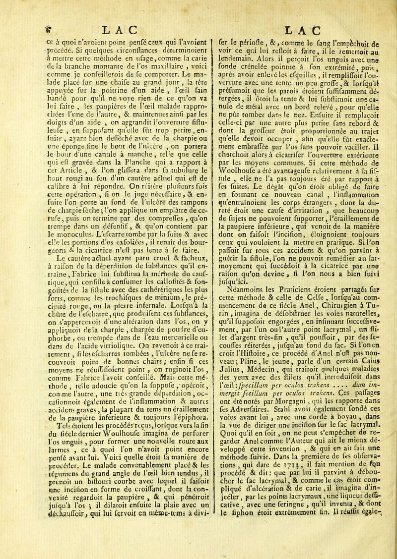 ce à quoi n'avoient point penfé ceux qui l'avoient précédé. Si quelques circonftances déterminoient à mettre cette méthode en ufage,comme la carie delà branche montante de l'os maxillaire , voici comme je confeillerois de fe comporter. Le ma- lade placé fur une chaife au grand jour , la tête appuyée fur la poitrine d'un aide , l'oeil fain bandé pour qu'il ne voye rien de ce qu'on va lui faire , les paupières de l'œil malade rappro- chées l'une de l'autre, & maintenuesainfi parles doigts d'un aide , on aggrandit l'ouverture fifîu- lenfe , en fuppo^anr qu'elle fût trop petite, en- fuite , ayant bien defieché avec de la charpie ou une éponge fine le bout de l'ulcère , on portera le bout d'une canule à manche, telle que celle qui efl gravée dans la Planche qui a rapport à cet Article , 8t l'on glifTera dans fa tubulure le bout rougi au feu d'un cautère actuel qui efl de calibre à lui répondre. On n'itère plufieurs fois cette opération , fi on le juge néctfiaire, & en- fuite l'on porte au fond de l'ulcère des tampons de charpie fèche-, l'on applique un emplâtre dece- rufe, puis on termine par des compreffes , qu'on trempe dans un défenfif, & qu'on contient par le monoculus. L'efcarre tombe par la fuite & avec elle les portions d'os exfoliées, il renaît des bour- geons & la cicatrice n'efl pas lente à fe faire. Le cautère actuel ayant paru cruel & fâcheux, à raiîon de la déperdition de (ubfiances qu'il en- traîne , Fabrice lui fubftitua la mérhede du cauf- lique,qui confifieà confumer les callofités & fon- gofîtés de la fiftule avec des cathérériques les plus forts, comme les trochifques de minium , le pré- cipité rorge,ou la pierre infernale. Lorfqu'à la chute de refcharre,que produifent ces fubfiances, on s'appercevoit d'une altération dans l'os, on y appliquoit delà charpie , chargée de poudre d'eu- phorbe , ou trempée dans de l'eau mercurielle ou dans de l'acide vitriolique. On revenoit à ce trai- tement , filesefcharres tombées , l'ulcère nefere- couvroit point da bonnes chairs enfin fi ces moyens ne réinTiffoient point , on ruginoit l'os, comme Fabrice l'avoit confeilié. Mai* cette mé- thode , telle adoucie qu'on la fuppofe ,-opéroir, ■comme l'autre , une ts es-grande déperdition , oc- cafionnoit également de l'inflammation & autres accidens graves, la plupart du tems un éraillement de la paupière inférieure & toujours l'épiphora. Tels étoient les procédés reçus, lorlque ver* la fin du fiécle dernier Woulhoufe imagina de perforer l'os unguis, pour former une nouvelle route aux larmes , ce à quoi l'on n'avoit point encore penfé avant lui. Voici quelle étoit fa manière de procéder. Le malade convenablement placé & les tégumens du grand angle de l'œil bien tendus, il prenoit un biflouri courbe avec lequel il faifoit une incilion en forme de croiffant, dont la con- vexité regardoit la paupière > & qui pénétroit jufqu'à l'os ; il dilatoit enfuite la plaie avec un ^étiaufToir, qui lui fervoit en même-uni: à djvi- fer le période , &, comme le fang l'empechoit de voir ce qui lui refîpit à faire, il le femettoit au lendemain. Alors il perçoit l'os unguis avec une fonde crénelée pointue à fon extrémité, puis, après avoir enlevé les efquilles , il rempliffoit l'ou- verture avec une tente un p^u greffe,& lorfqu'it préfumoh que les parois étoient fuffifamment dé- rergées, il ôtoit la tente & lui fubfiiruoir une ca- nule de métal avec un bord relevé > pour qu'elle ne pût tomber dans le ne2. Enfuite il remplaçoit celle-ci par une autre plus petite fans rebord & dont la groffeur étoit proportionnée au trajet qu'elle devoit occuper , afin qu'elle fût exacte- ment embraffée par l'os fans pouvoir vaciller. Il charchoit alors à cicatrifer l'ouverture extérieure par les moyens communs. Si cette méthode de Woolhoufe a été avantageufe relativement à la fif- tule , elle ne l'a pas toujours été par rapport à fes fuites. Le dégât qu'on étoit obligé de faire en formant ce nouveau canal , l'inflammation qu'entrainoient les corps étrangers , dont la du- reté étoit une caufe d'irritation , que beaucoup de fujets ne pouvoieot fupporter, l'éraillement de la paupière inférieure , qui venait de la manière dont on faifoit l'incifion, éloignoient toujours ceux qui vouloient la mettre en pratique. Si l'on paffoit fur tous ces accidens & qu'on parvînt à guérir la fiftule, l'on ne pouvoit remédier au lat- moyemem qui fuccédoit à la cicatrice par une raifon qu'on devine , fi Fon nous a bien fuivi jufqu'ici. Néanmoins les Praticiens étoient partagés fur cette méthode & celle de Celfe, lorsqu'au com- mencement da ce fiécle Anel, Chirurgien à Tu- rin , imagina de défobflruer les voies naturelles, qu'il fuppofoir engorgées, en infinuant fuccelfive- ment, par l'un ou l'autre point lacrymal , un fli- 3et d'argent très-fin > qu'il pouffoir, par des fe- couffes réitérées, jufqu'au fond du fac. Si l'on en croit l'Hiftoire, ce procédé d'Anel n'eft pas nou- veau -, Pline, le jeune, parle d'un certain Caiuj Julius, Médecin , qui traitoit quelques maladies des yeux avec des fiilets qu'il introduifoit dans 1'' œ\\:fpecillum per oculos trahens .... dum im- mergit fecillum per oculos trahens. Ces paffages ont été notés parMorgagni, qui les rapporte dans fes Adverfaires. Stahl avoit également fondé ces voies avant lui , avec une corde à boyau , dans la vue de diriger une incifion fur le fac lacrymal. Quoi qu'il en foit, on ne peut s'empêcher de re- garder Anel comme l'Auteur qui ait le mieux dé- veloppé cette invention , & qui en ait fait une méthode fuivie. Dans la première de fes obferva- tions, qui date de 1713 , il fait mention de fon procédé & dit : que par lui il parvint à débou- cher le fac lacrymal, &. comme le cas étoit com- pliqué d'ulcération & de carie,il imagina d'in- jecter , par les points lacrymaux, une liqueur deffi- cative , avec une feringne , qu'il inventa, & dont le fiphon étoit extrêmement fin. Il réuilit égale-