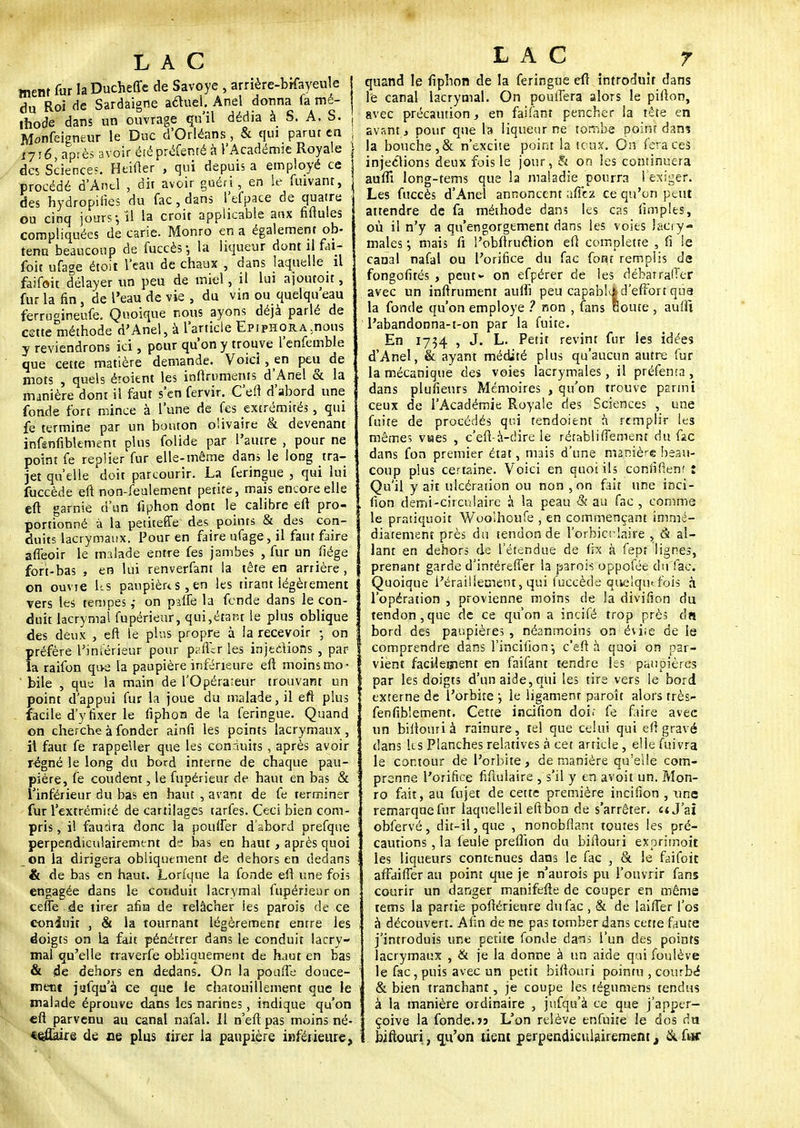 ment fur la Ducheffc de Savoye , arrière-bHayeule du Roi de Sardaigne aétuel. Anel donna fa mé- thode dans un ouvrage qu'il dédia à S. A. S. . Monfeigneur le Duc d'Orléans, & qui parut en ; 1716, après avoir été prëfenté à l'Académie Royale \ des Science?. Heifter , qui depuis a employé ce procédé d'Anel , dit avoir guéri , en le fiuvant, > des hydropiiies du fac,dans l'efpace de quatre ou cinq jours; ! la croit applicable aux fiftules compliquées de carie. Monro en a également ob- tenu beaucoup de fuccès-, la liqueur dont il fai- foit ufage étoit l'eau de chaux , dans laquelle il faifoit délayer un peu de miel, il lui ajoutoit, fur la fin, de l'eau de vie , du vin ou quelqu'eau ferru<tineufe. Quoique nous ayons déjà parlé de cette méthode d'Anel, à l'article EpipHORA.nous y reviendrons ici, pour qu'on y trouve l'enfemble que cette matière demande. Voici, en peu de mots , quels étoient les inftruments d'Anel & la manière dont il faut s'en fervir. C'eft d'abord une fonde fort mince à l'une de fes extrémités, qui jfe termine par un bouton olivaire & devenant infénfibkment plus folide par l'autre , pour ne point fe replier fur elle-même dans le long tra- jet quelle doit parcourir. La feringue , qui lui fuccède en non-feulement petite, mais encore elle : eft garnie d'un fiphon dont le calibre eft pro- portionné ù la petiteffe des points & des con- duits lacrymaux. Pour en faire ufage, il faut faire affeoir le malade entre fes jambes , fur un fiége fort-bas , en lui renverfant la tête en arrière, on ouvte Us paupièus, en les tirant légèrement vers les tempes,- on palfe la fende dans le con- duit lacrymal fupérieur, qui,étant le plus oblique des deux , eft le plus propre à la recevoir -, on préfère l'intérieur pour palier les injections , par- la raifon que la paupière inférieure eft moins mo- bile , que la main de l'Opérateur trouvant un point d'appui fur la joue du malade, il eft plus facile d'y fixer le fiphon de la feringue. Quand on cherche à fonder ainft* les peints lacrymaux, il faut fe rappeller que les conduits, après avoir régné le long du bord interne de chaque pau- pière, fe coudent, le fupérieur de haut en bas & l'inférieur du bas en haut , avant de fe terminer fur l'extrémité de cartilages tarfes. Ceci bien com- pris , il faudra donc la pouffer d'abord prefque perpendiculairement ds bas en haut, après quoi on la dirigera obliquement de dehors en dedans & de bas en haut. Lorfque la fonde eft une fois engagée dans le cotiduit lacrymal fupérieur on celle de tirer afin de relâcher ies parois de ce coniuit , & la tournant légèrement entre les doigts on la fait pénétrer dans le conduit lacry- mal qu'elle rraverfe obliquement de hjut en bas & de dehors en dedans. On la poufte douce- ment jafqa'à ce que le chatouillement que le malade éprouve dans les narines, indique qu'on «ft parvenu au canal nafal. 11 n'eft pas moins né- *6Ûaire de ne plus tirer la paupière inférieure, LAC 7 quand le lipbon de la feringue eft introduit dans le canal lacrymal. On pouffera alors le pifton, avec précaution, en faifant pencher la tête en avant, pour que la liqueur ne tombe point dan? la bouche, & n'excite point la tcux. On fera ces injections deux fois le jour, & on les continuera auffi long-tems que la maladie pourra l'exiger. Les fuccès d'Anel annoncent allez ce qu'on peut attendre de fa méthode dans les cas limplts, où il n'y a qu'engorgement dans les voies lacry- males ; mais fi l'obftruétion eft complette , fi le canal nafal ou l'orifice du fac font remplis de fongofités , peut*- on efpérer de les débarralïer avec un infiniment aulfi peu capabl-j; d'effort qua la fonde qu'on employé ? non , fans Boute , aufft l'abandonna-t-on par la fuite. En 1734 1 J» L. Petit revint fur ies idées d'Anel, & ayant médité plus qu'aucun autre fur la mécanique des voies lacrymales, il préfenta , dans plufienrs Mémoires , qu'on trouve parmi ceux de l'Académie Royale des Sciences , une fuite de procédés qui tendoient à remplir les mêmes vaes , c'eft-a-dire le rérabliffement du fac dans fon premier état, mais d'une manière beau- coup plus certaine. Voici en quoi ils confifienf : Qu'il y ait ulcération ou non , on fait une inci- fion demi-circulaire à la peau & au fac , comme le pratiquoit Woolhoufe , en commençant immé- diatement près du tendon de l'orhicr'aire , & al- lant en dehors de l'étendue de fix à fept lignes, prenant garde d'intéreffer la parois oppofée du Tac. Quoique l'érailietnent, qui fuccède quelquefois à l'opération , provienne moins de la divifion du tendon,que de ce qu'on a incifé trop près du bord des paupières , néanmoins on évite de le comprendre dans l'incifion-, c'eft à quoi on par- vient facilement en faifant tendre les paupières par les doigts d'un aide, qui les tire vers le bord externe de l'orbite \ le ligament paroît alors très- fenfiblement. Cette incifion doi< fe faire avec un biilouri à rainure, tel que celui qui eft gravé dans Us Planches relatives à cet article, elle fuivra le contour de l'orbite, de manière qu'elle com- prenne l'orifice fifiulaire , s'il y en avoit un. Mon- ro fait, au fujet de cette première incifion , une remarque fur laquelle il eft bon de s'arrêter, «J'ai obfervé, dit-il, que , nonobflant toutes les pré- cautions , la feule preffion du biftouri exprimoit les liqueurs contenues dans le fac , & le faifoit affaiffer au point que je n'aurois pu l'ouvrir fans courir un danger manifefte de couper en même tems la partie poftérienre du fac , & de laifter l'os à découvert. Afin de ne pas tomber dans cette faute j'introduis une petite fonde dans l'un des points lacrymaux , & je la donne à un aide qui foulève le fac , puis avec un petit biftouri pointu , courbé & bien tranchant, je coupe les tégumens tendus à la manière ordinaire , jufqu'à ce que j'apper- çoive la fonde. » L'on relève enfuite le dos du biftouri, qu'on tient perpendiculairement, & far
