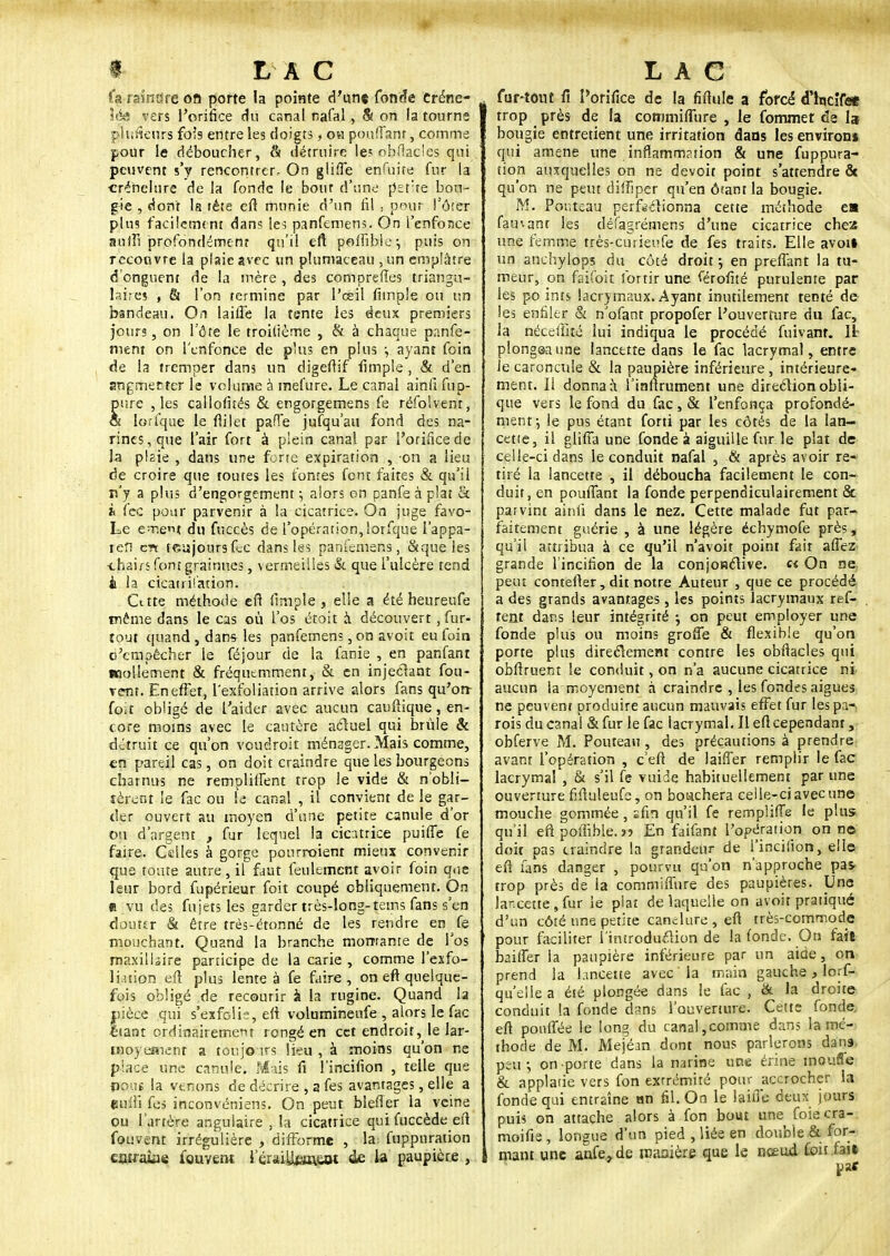 fa rsînare on porte la pointe d'un* fonde Créne- \è& vers l'orifice du canal nafal, & on la tourne plufieurs fois entre les doigts, oh pouffant, comme pour le déboucher, & détruire les obflacles qui peuvent s'y rencontrer.- On gliffe enfûjte fur la créhelure de la fonde le bour d'une petite bou- gie , dont la tête eft munie d'un fil , pour l'ôfer plus facilement dans les panfemens. On l'enfonce suffi profondément qu'il eft polfible-, puis on recouvre la plaie avec un pluniaceau ,un emplâtre d'onguent de la mère , des compreftes triangu- laires , 61 l'on termine par l'œil (impie ou un bandeau. On laifle la tente les deux premiers jours, on l'ôte le troilième , & à chaque panfe- nient on l'enfonce de plus en plus y ayant foin de la tremper dans un digeftif fimple , & d'en angmecter le volume à mel'ure. Le canal ainli fup- pure , les callofués & engorgemens fe réfolvent, œ lorfque le fli 1 et pafie jufqu'au fond des na- rines, que l'air fort à plein canal par l'orifice de la plaie , dans une forte expiration , on a lieu de croire que toutes les fontes font faites & qu'il n'y a plus d'engorgement ; alors on panfe à plat Se h fec pour parvenir à la cicatrice. On juge favo- Le ement du fuccès de l'opération, lorfque l'appa- refi crt feujoursfcc dans les panfemens, &que les chairs font grainnes, vermeilles & que l'ulcère tend il la cicatrisation. Cttte méthode eft fimple, elle a été heureufe même dans le cas où l'os étoit à. découvert, fur- tout quand , dans les panfemens, on avoit eu foin c'empêcher le féjour de la fanie , en panfant Mollement & fréquemment, & en injectant fou- vent. En effet, l'exfoliation arrive alors fans qu'orr foit obligé de l'aider avec aucun cauftique, en- core moins avec le cautère actuel qui brûle & détruit ce qu'on voudroit ménager. Mais comme, en pareil cas, on doit craindre que les bourgeons charnus ne remplilfent trop le vide & n'obli- tèrent le fac ou te canal , il convient de le gar- der ouvert au moyen d'une petite canule d'or ou d'argent , fur lequel la cicatrice puifle fe faire. Celles à gorge pourraient mieux convenir que toute autre , il faut feulement avoir foin que leur bord fupérieur foit coupé obliquement. On « vu des fujets les garder très-long-tems fans s'en douter & être très-'étonné de les rendre en fe mouchant. Quand la branche mourante de l'os maxillaire participe de la carie , comme l'exfo- liation eii plus lente à fe faire, on eft quelque- fois obligé de recourir à la rugine. Quand la nièce qui s'exfolie, eft volumineufe , alors le fac liant ordinairement rongé en cet endroit, le lar- woyeaient a toujours lieu , à moins qu'on ne place une canule. Mais fi l'incifion , telle que noms la venons de décrire , a fes avantages, elle a «unii fes inconvéniens. On peut blefier la veine ou l'artère angulaire , la cicatrice qui fuccède est fouvent irrégulière , difforme , la fuppnration ciuraiae fouvent l'éraiUtsuaK de la paupière , fur-tout fi l'orifice de la fiftule a forci d'incîfe* trop près de la commiffure , le fommet de la bougie entretient une irritation dans les environ» qui amené une inflammation & une fuppura- tion auxquelles on ne devoir point s'attendre & qu'on ne peut diffiper qu'en ôtant la bougie. M. Pouteau perfectionna cette méthode e» fauvant les défagrémens d'une cicatrice chez une femme très-curieufe de fes traits. Elle avoil un anchylops du côté droit 5 en preffant la tu- meur, on faifoit lortir une Profité purulente par les po ints lacrymaux. Ayant inutilement tenté de les enfiler & n'ofant propofer l'ouverture du fac, la nécefiité lui indiqua le procédé fuivanî. Il plongea une lancette dans le fac lacrymal, entre le caroncule & la paupière inférieure, intérieure- ment. Il donna à l'inftrument une direction obli- que vers le fond du fac, & l'enfonça profondé- ment-, le pus étant forti par les côtés de la lan- cette, il glifia une fonde à aiguille fur le plat de celle-ci dans le conduit nafal , & après avoir re- tiré la lancette , il déboucha facilement le con- duit, en pouffant la fonde perpendiculairement & parvint ainfi dans le nez. Cette malade fut par- faitement guérie , à une légère échymofe près, qu'il attribua à ce qu'il n'avoir point fait affez grande l'incifion de la conjonctive. « On ne. peut contefler, dit notre Auteur , que ce procédé a des grands avantages, les points lacrymaux ref- teni dans leur intégrité ; on peut employer une fonde plus ou moins groffe & flexible qu'on porte plus directement contre les obftacles qui obfîruent le conduit, on n'a aucune cicarrice ni aucun la moyement à craindre , les fondes aiguës ne peuvent produire aucun mauvais effet fur les pa- rois du canal &fur le fac lacrymal. Il efl cependant, obferve M. Pouteau , des précautions à prendre avant l'opération , c eft de laiffer remplir le fac lacrymal , & s'il fe vuide habituellement par une ouverture fiftuleufe, on bouchera ceile-ci avec une mouche gommée, sfin qu'il fe remplifle le plus qu'il eft poflïble.» En faifant l'opération on ne doir pas craindre la grandeur de l'incifion, elle eft fans danger , pourvu qu'on n'approche pas- trop près de la commiffnre des paupières. Une lancette, fur le plat de laquelle on avoit pratiqué d'un côté une petite canclure , eft très-commode pour faciliter l'introduction de la fonde. On fait bailler la paupière inférieure par un aide, on prend la hneette avec la main gauche, lors- qu'elle a été plongée dans le fac , & la droite conduit la fonde dans l'ouverture. Cette fonde, eft pouffée le long du canal,comme dans la mé- thode de M. Mejéan dont nous parlerons dans psu-, on porte dans la narine une érine moufle & applarie vers fon exrrémité pour accrocher la fonde qui entraîne an fil. On le lahïe deux jours puis on attache alors à fon bout une foiecra- moifie, longue d'un pied , liée en double & for- mant une anfe,de manière que le nceud, toit fai»
