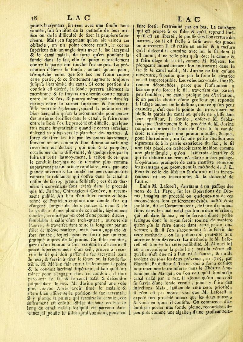 points lacrymaux , fur-tsut avec une fonde bou- tonnée , foit à raifon de la petiteffe de leur ori- fice ou de la difficulté de fixer la paupière fupé- rieure. Mais, en fuppofant qu'on ait vaincu cet obftacle , on n'a point encore réufli, le cornet fupérieur fait un angle droit avec le fac lacrymal & le canal nafal , de forte qu'en pouffant la fonde dans le fac, elle fe porte naturellement contre la partie qui touche l'os unguis. La pré- caution d'élever la fonde , autant qu'on peut, n'empêche point que fon bec ne frotte contre cette partie , & ce frottement augmente toujours jufqu'à l'extrémité du canal. Si cette portion du conduit efl ulcéré, la fonde percera aifément la membrane & fe frayera un chemin contre nature entre lui k l'os, & pourra même paffer dans les n?rines entre le cornet fupérieur & l'inférieur. Elle pourroit également, quand la pointe en eft bien fiae,telle qu'on la recommande pour percer des m itières épaiffies dans le canal, fe faire route entre le ùc & l'os. Le procédé eft difficile, quelque- fois même impraticable quand le cornet inférieur defcend trop ba? vers le plancher des narines. A force de ti^er les fils par les p»ims lacrymaux, fouvent on les coupe & l'on donne au tarfe une inverfion en dedans , qui nuit à la paupière, occafionne de la difformité, & quelquefois parla fuite un petit larmoyement, à raifon de ce que le conduit lacrymal ne fe termine plus comme auparavant par un orifice capillaire , mais par une grande ouverture. La fonde ne peut quelquefois vaincre la réfiftame qui s'offre dans le canal à raifon de fa trop grande foibleffe ; ces deux der- niers inconvéniens font évités dans le procédé que M. Jurine, Chirurgien à Genève, a récem- ment publié. Au lieu d'un ftilet mince & bou- tonné ce Praticien emploie une canule d'or ou ■d'argent, longue de deux pouces & demi & de îa grofîeur d'une plume de cornetlle, légèrement courbe , tcrininé'par un côté d'une pointe d'acier, femblable à celle d'un trois-quart , ouverte de l'autre, A traverfée dans toute fa longueur par un •m'ier ét même matière, mais battu , applatie & fort coutbe, lequel peut en fortir p,ir un trou pratiqué auprès de fa pointe. Ce ftilet moufle , garni d'un bouton à fon extrémité inférieure eft percé fupérienremenr d'un œil, propre à rece- voir le fi! qui doit paiTer du fac iacrymal dans 3e nez, & fervir à tirer le féron ou îa fonde fie- Bible. M. Méje-n fait entrer le feton par ie point & le conduit lacrima1 fupérieur, il faut qu'il foit mince pour s'engager dan-, ce conduit , il doit parcourir le fsc & le canal nafal & defeendre jtil'que dans le nez. M. jurine prend une voie p'ns coàrte. Après avoir limé le mala le & s'être bien affiné de la pofuion du fac lacrvmal, il y plonge la pointe q:ii termine la canule , cet inftrurnent eft enfuit»; dirigé de haut en bas le long du canal nafal ; lorlqu'il eft parvenu dans e nez, il pouffe le ftikt QjftUl contient, pour en LAC faire fortir l'extrémité par en bas. La courbure qui eft propre à ce ftilet & qu'il reprend lors- qu'il eft en liberté , le pouffe vers l'ouverture des narines, où il eil facile à faifir avec des pinces ou autrement. Il efl retiré en entier & à mefure qu'il defeend il entraîne avec lui le fil dont il eft muni-, il ne refie plus qu'à ôter la canule & à faire ufage de ce fil, comme M. Méjean. En plongeant inmédiatement fon infiniment dans le fac & ie canal nafal, M. Jurine ne fait qu'une ouverture, fi petite que par la fuite la cicatrice en eft imperceptible. Les voies lacrymales fontfû- rement débouchées , parce que l'inftrument a beaucoup de force -, le fil, traverfant des partie» peu feniibles, ne caufe prefque pas d'irritation, & on peut le choifir d'une groffeur qui réponde à l'ufage auquel on le deftine j tout ce qu'on peut craindre , c'eft que la pointe du trois-quart ne bleûe la parois du canal ou qu'elle ne glifle dans leur épaiffeur. Il femble , obferve M. Sabba- tier, que l'inftrument & le procédé de M. Jurine rempliroit mieux le bout de l'Art fi la canule étoit terminée par une pointe mouffe , & que, pour l'introduire , on fit une petite incifion aus tégumens & à la partie extérieure du fac -, le fil une fois placé, on traiteroit cette incifion comme une plaie fimple , qu'on laifferoit cicatnfer & / qui fe réduiroit au trou néceffaire à ion paffage. L'opération pratiquée de cette manière réuniroit les avantages que promettent la méthode de J, L. Petit & celle de Méjean & n'auroit ni les incon- véniens ni les incertitudes & la difficulté de l'autre. Enfin M. Laforeft, s'arrêtant à un paffage des notes de La Faye, fur les Opérations de Dio~ nis, imagina un procédé où quelquçs>uns de ces inconvéniens font entièrement évités, ci S'il étoit poliible, dit ce Commentateur , de faire des injec- tions dans le canal nafal par fon orifice inférieur, qui eft dans le nez , en fe fervant d'une petite feringue dont le tuyau fercit tourné de manière qu'on pût la faire entrer dans cette petite ou- verture , tk fi l'on s'acontumoit à fe fervir d© cette méthode , on la préféreroit peut-être aux autres en bien des cas.» La méthode de M. Lafo- reft eft fondée fur cett« poifibilité. M. Alloue] luî en a revendiqué la priorité j mais la vérité eft qu'elle n'eft due ni à l'un ni à l'autre , & qu'ils avoient été tous les deux prévenus , en 1715, par Blanchi, Profcffeur à Turin, qui a fair à cefiajet imprimer une lettre inférée dans le Théâtre Ana- tomiquè de Manget, où l'on voit qu'il fondoit le canal nafal pjr le nez. Il ajoute qu'on pourrois fe fervir d'une fonde creufe , pour y f^ire de» injections. Mais , biffant de côté cette priorité, il n'en tft pa- moins vrai que M. Laforeft a expofé fon procédé mieux que les deux autres .-. & voici en quoi il confifte. On commence d'a- bord par porter une fonde pleine, recourbée , à- peu-près comme uae. algalie , d'une groffeur rela«:
