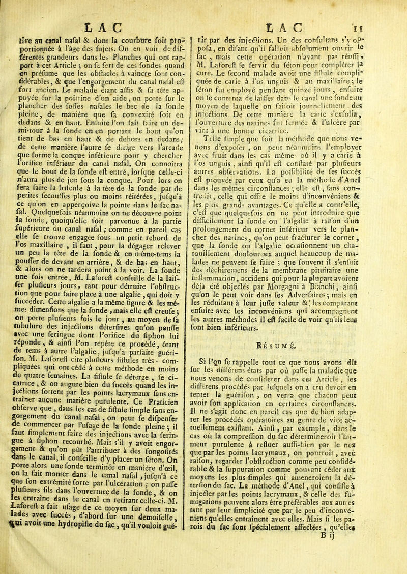 iiVe an canal nafal & dont la courbure foit pro- portionnée à l'âge des fujets. On en voit dt dif- férentes grandeurs dans les Planches qui ont rap- port à cet Article ; on (t fert de ces fondes quand on préfume que les cbflacles à vaincce Cqaf con- fidérablei, & que l'engorgement du canal nai'al eft fori ancien. Le malade étant affis & fa tête ap- puyée fur la poitnne d'un aide, on poite fur le plancher des folles nafales le bec de la fonde pleine, de manière que fa convexité foit en dedans & en haut. Eniùitel'on fait faire un de- mi-tour à la fonde en en ponant le bout qu'on tient de has en haut & de dehors en dedans,- de cette manière l'autre fe dirige vers l'arcade que forme la conqu? inférieure pour y chercher l'orifice inférieur du canal nafal. On connoîtra que le bout de la fonde eft entré, lorfque celJe-ci n'aura plus de jeu fous la conque. Pour lors on fera faire la bafeulg à la tête de la fonde par de petites fecouffes plus ou moins réitérées, jufqu'à ce quon en apperçoive la pointe dans le fac na- fal. Quelquefois néanmoins on ne découvre point la fonde, quoiqu'elle foit parvenue à la partie fupérieure du canal nafal ; comme en pareil cas elle fe trouve engagée fous un petit rebord de l'os maxillaire , il faut , pour la dégager relever un peu la tête de la fonde & en même-tems la pouffer de devant en arrière, & de bas en haut, & alors on ne tardera point à la voir. La fonde une fois entrée, M. Laforeft confeille de la laif- fer plufieurs jours, tant pour détruire l'obflruc- tion que pour faire place à une algalie , qui doit y fuccéder. Cette algalie a la même figure & les mê- mes dimenfions que la fonde, mais elle eft creufe ; on porte plufieurs 'ois le jour , au moyen de fa tubulure des injections dérerfives qu'on penfle avec une feringue dont l'orifice du liphon lui réponde, & ainfi l'on répète ce proeédé, ôrant de tems à autre l'algalie, jufqu'à parfaite guéri- fon. M. Laforeft cite plufieurs ridules très • com- pliquées qui ont cédé à cette méthode en moins de quatre femaines. La fiftule fe déterge , fe ci- catrice , & on augure bien du fuccès quand les in- Jeétions fonent par les points lacrymaux fans en- traîner aucune matière purulente. Ce Praticien obferve que , dans les cas de fiftule funple fans en- gorgement du canal nafal, on peut fe difpenfer de commencer par l'ufage de la fonde pleine ; il faut fimplemenc faire des injections avec la ferin- gue à fiphon recourbé. Mais s'il y avoit engor- gement & qu'on pût l'attribuer à des fongofités dans le canal, il confeille d'y placer un féton. On porte alors une fonde terminée en manière d'œil, on la fait monter dans le canal nafal, jufqu'à ce que fon extrémité forte par l'ulcération ,- on paffe plufieuK fils dans l'ouverture de la fonde, & on les entraine dans le canal en retirant celle-ci. M. laforeft a fait ufage de ce moyen fur deux ma- lades avec fuccès, d'abord fur une demoifelle %m avoit une hydropific du fac, qu'il vouloit gué- rîr par des inférions. Un des corfnltans s'y oP~ pofa, en difant qu'il falloii abfo'ufnefil oiurir le | fac , mais cette opération n'ayant pa1 réiifii* I M. Laforefl £e fervit du féton pour compléter 13 cure. Le fécond malade avoit une fin nie compli- quée de carie à l'os unguis & au maxi'îaire •■, le féton fut employé penJant quinze jours, enfui te on fe conte nta de lai/fer dan^ le canal une fonde au moyen de laquelle on faiioii journellement des injections. De cette mjnièse la csrie s'exfolia, l'ouverture des narines fut fermée & l'ulcère par vint à une bonne cicatrice. Tt lie fimple que foit la méthode que nous ve- nons d'expofer, on peut néâ 'm: iris l'employer avec fruit dans les cas même cù il y a carie à l'os unguis , ainfi qu'il eft coriftaté par plufieurs autres ebfervations. X a poffbiiité de fes fuccès eft prouvée par ceux qu'a eu la méihode d'Anel dans les mêmes cifconftantes ; elle eft, fans con- tredit, celle qui offre le moin> d'inc»nvéniens & les p'us grand' avantages. Ce qu'elle a contr'elle, c'efl que quelquefois on ne peut introduire que difficilement la fonde ou l'algalie à raifon d'un prolongement du cornet inférieur vers le plan- cher des narines, qu'on peut fracturer le cornet, que la fonde ou l'algalie occafionnent un cha- touillement douloureux auquel beaucoup de ma- lades ne peuvent fe faire ; que fouvent il s'enfuit des ùéchiremens de la membrane pituitaire une inflammation, accidens qui pour la plupart avoient déjà été objectés par Morgagni à Bianchi, ainfi qu'on le peut voir dans fes Adverfaires j mais en les réduifant à leur jufîe valeur &* les comparant enfuits avec les inconvéniens qui accompagnent les autres méthodes il eft facile de voir qu'ils leus font bien inférieurs. RÉSUMÉ. Si I'çji fe rappelle tout ce que nous avons Ht fur les différens états par où paffe la maladie que nous venons de confiderer dans cet Article , les difftrens procédés par îefquels on a cru devoir en tenter la guérifon , on verra que chacun peut avoir fon application en certaines circonftances. II ne s'agit donc en pareil cas que de bien adap- ter les procédés opératoires au genre de vice ac- tuellement exiftam. Ainfi , par exemple , dans le cas où la compreffion du fac détermineroit l'hu- meur purulente à refluer aufti-bien par le nez que par les points lacrymaux, on ponrroit, avec raifon, regarder l'obfiruclion comme peu confidé- rable&la fuppuration comme pouvant céder aux moyens les plus Amples qui ameneroient la dé- terfion du fac. La méthode d'Anel, qui confifie à injeéter parles points lacrymaux,& celie de^ fu- migations peuvent alors être préférables aux aunes tant par leur fimplicité que par le peu d inconvé- niens qu'elles entraînent avec elles. Mais fi les pa- rois du fac font fpéciakment affectées, qu'elle» B ij