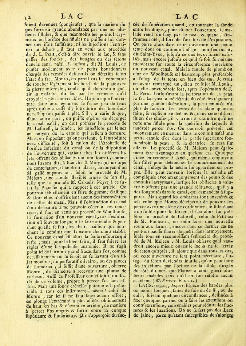 Coient devenues fpongieufes , que la matière du pus forte en grande abondance par une ou plu- îîeurs fiftules, & que néanmoins les points lacry- maux ou l'orifice des fiftules ne puiflent lui don- ner une iffue fufïïfante, ni les injections l'entraî- ner au dehors , il faut en venir aux procédés de J. L. Petit, c'eft-à dire ouvrir le fac,& fans paffer des fondes , des bougies ou des fêtons dans le canal nafal } il fufiira , dit M. Louis, de panfer moUement avec de petits bourdonnets chargés de; remèdes delîîcatifs ou déterfifs félon l'état du fac. Monro,en pareil cas fe contentoit de toucher légèrement les bords de la plaie avec la pierre infernale , tandis qu'il cherchoit à gué- rir la maladie du fac par les remèdes qu'il croyoit les plus convenables. 11 ajoute que l'ouver- ture fahe aux tégumens fe ferme peu de îems après qu'on a ceffé d'y introduire des bourdon- nets & qu'on panfe à plat. S'il y a carie & que, d'une autre part , on puiffe efpérer de dégorger le canal na'.al , on doit préférer le procédé de M. Laforeft, la fonde , les injections par le nez au moyen de la canule qui refiera à demeure. Mais, en fuppofant qu'on parvienne à 1 introduire avec difficulté , foit à raifon de l'étroitefle de l'orifice inférieur du canal ou de la difpofition de l'ouverture qui, variant chez les différens fu- jets, offrent des obflacles qui ont fourni , comme nous l'avons dit, à Bianchi & Morgagni un fujet de contestation , il faudroit placer, au moyen d'un fil palîé auparavant , félon le procédé de M. Méjean , une canule flexible armée de fon fil, telle que la propofe M. Cabanis. Voye\ à ce fu- i^t la Planche qui a rapport à cet article. On pourroitactuellement en faire dégomme élaflique & alors elles n'offriroienr aucun des inconvéniens de celles de métal. Mais fi l'obftruétion du canal étoit de nature à ne pouvoir céder à ces tenta- tives, il faut en venir au procédé de Woolhoufe, la formation d'un nouveau canal , car l'exfolia- tion eft fouvent longue à fe faire attendre & pen- dant qu'elle fe fait , les chairs naiffent qui bou- chent le conduit que h nature cherche à établir. Ce nouveau canal eft alors la feule reffource qui rcfte -, mais, pour le bien faire , il faut fuivre les règles d'une fcrupuieufe anatomie. Il ne s'agit point ici de faire un grand fracas dans l'os, comme néceflairemenr on le feroit en fe fervant d'un fti- jet mouflue, du perforatif olivâtre , ou des pinces <le Lamorier •■, il fuffit d'une ouverture , obferve Monro , ds diamètre à recevoir une plume de corbeau. Aufn ce Profeffeur confeilloit-il un fo- rêt de ce volume, propre à percer l'os fans ef- fort. Mais une fonde crénelée pointue eft préfé- rable à tons ces inftrumens , même à celui de Monro , car ici il ne faut faire aucun effort -, ©n plonge l'extrémité la plus affilée obliquement de haut en bas & d'avant en arrière , de manière a percer l'os unguis & fortir entre la conque jupésieure & l'inférieure. On s'apperçoit du fuc: cès de l'opération quand , en tournant la fonde entre les doigts , pour dilater l'ouverture, Je ma- lade rend du fang par le nez , & quand , 4'in- ftrument ôté , il fort de l'air lors de l'expiration. On porte alors dans cette ouverture une petite tente dont on continue l'ufage , non-feulement, dit Saint-Yves, jufquà ce que les os foient exfo- liés, mais encore jufqu à ce qu'il fe foit formé une membrane fur toute la circonférence intérieure du nouveau canal. Mais la canule de plomb ou d'or de Woolhoufe eft beaucoup plus préférable à l'ufage de la tente en bien des cas. Je crois en avoir remarqué un , dit à ce fujet M. Louis, où elle conviendroit fort, après l'opération de J. L. Petit. Lorfqu'avanr la perforation de la peau le fac lacrymal a été détruit du côté des tégumens par une grande ulcération , la peau émincée n'a plus de foutien , les lèvres de la plaie qu'on a faite, fe replient en dedans &, dans cette-difpo- fition des chofes , il y a tout à craindre qu'il ne refie une fiflule pour la guérifon de laquelle il faudroit petcer l'os. On pourroit prévenir cet inconvénient en mettant dans le conduit nafal une petite canule d'or dont la partie fupérieure fou- tiendroit la peau , & la cicatrice fe fera fur elle. >j Le procédé Je M. Méjean peut égale- ment être avantageux en quelque cas. Quoique l'idée en remonte à Anel , qui même employoil fon ftilet pour déboucher le commencement du canal, l'ufage de la mèche lui appartient en pro- pre. Elle peut convenir lorfqua la maladie eft compliquée avec un engorgement des points & des conduits lacrymaux, lorfque les obftacles à vain- cre n'offrent pas une grande réfiftance, qu'il y a des fongofités dans le canal, qui demandent àfup- purer. Mais quand les embarras font invétérés & tels enfin que Monro défefpéroit de pouvoir les percer avec une alêne de cordonnier , le ftilet étant trop foible pour le forcer, il faut alors lui pré- férer le procédé de Laforeft, celui de Petit ou > de M. Pouteau , ou enfin faire une nouvelle route aux larmes, encore dans ce dernier cas ne peut-on pas fe flatter de guérir fans larmoyement. Mais tout en reconnoifiant l'efficacité du procé- dé de M. Méjean , M. Louis obferve qu'il vau- droit encore mieux ouvrir le fac & ne fe fervir de féton qu'après ; il ajoute que dans tous les cas, où cette ouverture ne fera point néceflaire , l'u- fage du féton deviendra inutile , qu'on peut faire des injections par l'orifice de la fiftule dirigée du côté du nez, que Platner a ainli guéri piu- fieurs malades fans qu'il en foit réfulté aucun accident. (M.Petit-Radel.~) LACS. nnyUu, laqud.E(pèce des bandes plus ou moins longues, faites de foie ou de fil, ou de cuir , fuivant quelques circonftances 3 deflinées à fixer quelques parties ou à faire les extenfions ou contr'extenfions, convenables pour réduire les frac- tures & les luxations. On ne fe fert pas des Lacs de laine, parce qu'étant fufceptibles de s'alongef