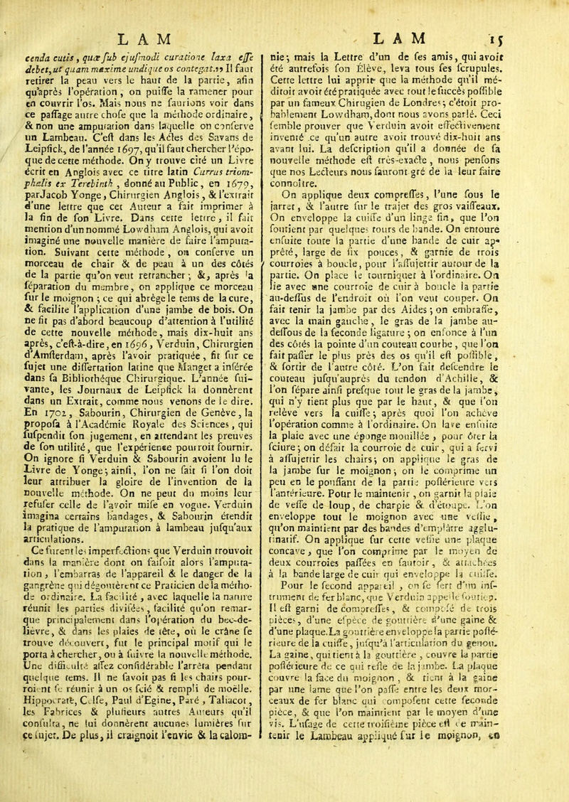 cenda cutis , qiiœ fub ejufmodi curatione taxa, ejpz debetyUC quam maxime undique os contegat.w II faut retirer la peau vers le haut de la partie, afin qu'après l'opération, on puifle la ramener pour en couvrir l'os. Mais nous ne faurions voir dans ce pafTage autre chofe que la méthode ordinaire, &non une amputation dans laquelle on onferve un Lambeau- C'eft dans les Acles des Savans de Leipfick, de l'année 1697, qu'il faut chercher l'épo- que de cette méthode. On y trouve cité un Livre écrit en Anglois avec ce titre latin Currus triom- pkelis ex Terebintk , donné au Public, en 1679, parJacob Yonge, Chirurgien Anglois, & l'extrait d'une lettre que cet Auteur a fait imprimer à la fin de fon Livre. Dans cette ietire, il fait mention d'un nommé Lowdham Anglois, qui avoit imaginé une nouvelle manière de faire l'amputa- tion. Suivant cette méthode, ora conferve un morceau de chair & de peau à un des côtés de la partie qu'on veut retrancher ; après !a féparation du membre, on applique ce morceau fur le moignon ; ce qui abrège le tems de la cure, &. facilite l'application d'une jambe de bois. On ne fit pas d'abord beaucoup d'attention à l'utilité de cette nouvelle méihode, mais dix-huit ans après, c'eft-à-dire, en 1696, Verduin, Chirurgien d'Amfterdam, après l'avoir pratiquée, fit fur ce fujet une differtation latine que Manget a inférée dans fa Bibliothèque Chirurgique. L'année fui- vante, les Journaux de Leipfick la donnèrent dans un Extrait, comme nous venons de ie dire. En 170Z, Sabourin, Chirurgien de Genève, la propofa à l'Académie Royale des Sciences, qui fufpendit fon jugement, en attendant les preuves de fon utilité, que l'expérienee pouiroit fournir. On ignore fi Verduin & Sabourin avoient lu le Livre de Yonge, ainiï, l'on ne fait fi l'on doit leur attribuer la gloire de l'invention de la nouvelle méthode. On ne peut du moins leur refufer celle de l'avoir mife en vogue. Verduin imagina certains bandages, & Sabourin étendit la pratique de l'amputation à lambeau jufqu'aux articulations. Ce furent len imperflclion^ que Verduin trouvoit dans la manière dont on faifoit alors l'amputa- tion , l'embarras de l'appareil & le danger de la gangrène qui dégoûtèrent ce Praticien de la métho- de ordinaire. La facilité , avec laquelle la nature réunit les parties divifées, facilité qu'on remar- que principalement dans l'opération du bec-de- lièvre, & dans les plaies de iête, où le crâne fe trouve découvert, fut le principal motif qui le porta à chercher, ou à fuivre la nouvelit méthode. Une difficulté attez confidérable l'arrêta pendant quelque tems. Il ne favoit pas fi les chairs pour- roi nt fe réunir à un os fcié & rempli de moelle. Hippocrare, CJfe, Paul d'Egine, Paré , Taliacot, les FaHrices & plusieurs autres Auteurs qu'il confu!ta,ne lui donnèrent aucune? lumières fur ce iujer. De plus, il crargnoit l'en vie & la caloro- nie*, mais la Lettre d'un de fes amis, qui avoit été autrefois fon Élève, leva tous fes fcrupules. Cette lettre lui apprit- que la méthode qu'il mé- ditoit avoitétépratiquée avec tout lefuccès poffible par un fameux Chirugien de Londres c'étoit pro- bablement Lowdham,dont nous avons parlé. Ceci femble prouver que Verduin avoit effectivement inventé .ce qu'un autre avoit trouvé dix-huit ans avant lui. La defeription qu'il a donnée de fa nouvelle méthode eu très-exacTe, nous penfons que nos Lecteurs nous fanront gré de ia leur faire connoître. On applique deux compreffes, l'une fous le jarret, & l'autre fur le trajer des gros vaifTeaux. On enveloppe la cuiiTc d'un iinga fin, que l'on foutient par quelques tours de bande. On entoure cnfuùe toute la partie d'une bande de cuir ap« prêté, large de fix pouces, & garnie de trois courroies à boucle, pour i^ffujettir autour de la partie. On place le tourniquet à l'ordinaire. On lie avec «ne courtoie de cuir à boucle ia partie au-defTus de l'endroit où l'on veut couper. On fait tenir la jambe par des Aides ; on embraffe, avec la main gauche, le gras de ia jambe au- deffous de la féconde ligature on enfonce à l'un des côtés la pointe d'un couteau courbe , que l'on fait pafl'er le plus près des os qu'il eft pofhble, & fortir de l'autre côté. L'on fait defeendre le couteau jufqu auprès du tendon d'Achille , & l'on fépare ainfi prefque tout le gras de la jambe, qui n'y tient plus que par le haut, & que l'on relève vers la cuifTe après quoi l'on achève l'opération comme à l'ordinaire»On la^e enlnite la plaie avec une éponge mouillée > pour ôrc-r ia fciure; on défait la courroie de cuir, qui a fervi à affujerrir les chairs-, on applique ie gras de la jambe fur le moignon \ on ie comprime un peu en le pouffant de la partis pdftérieurè vers l'antérieure. Pour le maintenir, on garnit la plaie de vefTe de loup, de charpie & detoupe. L'on enveloppe tout le moignon avec -une vdiie, qu'on maintient par des bandes d'emplâtre aggiu- tinatif. On applique fur cette vdiie une plaque concave, que l'on comprime par le moyen de deux courroies pafTées en fautoir, & attachées à la bande large de cuir qui enveloppe \i cuifTe. Pour le fécond appareil , on fc lert d'un inf- iniment de fer blanc, que Verduin appelle foutte-p. Il eft garni de coroprefles, fit compofé de trois pièces, d'une efpèce de gouttière d'une gaine & d'une plaque.Lîi gouttière enveloppe la partie pofté- rieure de la cuifTe, jufqu'a l'articulation du genou- La gaine, qui tient a la gouttière , .ouvre la parue pofîéueure de ce qui reîfte de la jambe. La plaque couvre la face du rooigfion . & tient à ia gaine par une ïame que l'on paffe entre les deux mor- ceaux de fer blanc qui ompofent cette fecor<de pièce, & que l'on maintient pat le moyen d'une vis. L'ufage de cette*troifîème pièce et. de main- tenir le Lambeau appliqué fur le moignon, 4,0